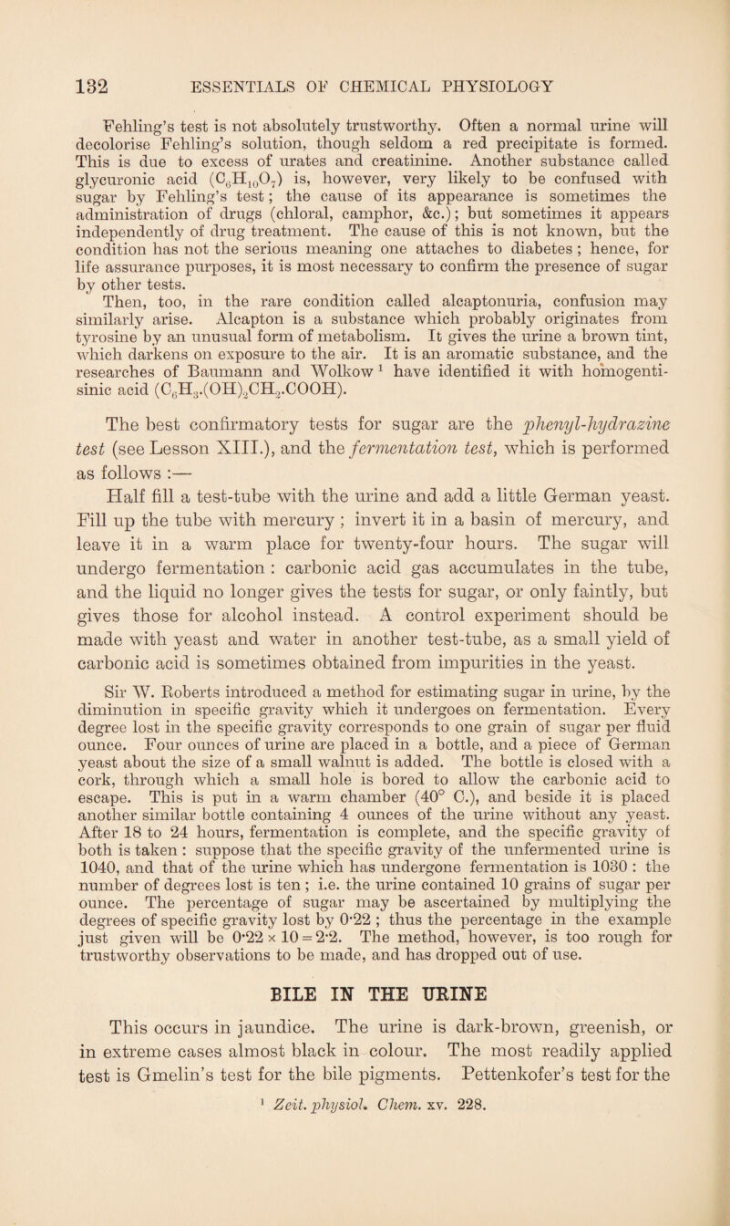 Fehling’s test is not absolutely trustworthy. Often a normal urine will decolorise Fehling’s solution, though seldom a red precipitate is formed. This is due to excess of urates and creatinine. Another substance called glycuronic acid (C6H10O7) is, however, very likely to be confused with sugar by Fehling’s test; the cause of its appearance is sometimes the administration of drugs (chloral, camphor, &c.); but sometimes it appears independently of drug treatment. The cause of this is not known, but the condition has not the serious meaning one attaches to diabetes ; hence, for life assurance purposes, it is most necessary to confirm the presence of sugar by other tests. Then, too, in the rare condition called alcaptonuria, confusion may similarly arise. Alcapton is a substance which probably originates from tyrosine by an unusual form of metabolism. It gives the urine a brown tint, which darkens on exposure to the air. It is an aromatic substance, and the researches of Baumann and Wolkow 1 have identified it with homogenti- sinic acid (C6H3.(OH)2CH2.COOH). The best confirmatory tests for sugar are the phenyl-hydrazine test (see Lesson XIII.), and the fermentation test, which is performed as follows :— Half fill a test-tube with the urine and add a little German yeast. Fill up the tube with mercury ; invert it in a basin of mercury, and leave it in a warm place for twenty-four hours. The sugar will undergo fermentation : carbonic acid gas accumulates in the tube, and the liquid no longer gives the tests for sugar, or only faintly, but gives those for alcohol instead. A control experiment should be made with yeast and water in another test-tube, as a small yield of carbonic acid is sometimes obtained from impurities in the yeast. Sir W. Roberts introduced a method for estimating sugar in urine, by the diminution in specific gravity which it undergoes on fermentation. Every degree lost in the specific gravity corresponds to one grain of sugar per fluid ounce. Four ounces of urine are placed in a bottle, and a piece of German yeast about the size of a small walnut is added. The bottle is closed with a cork, through which a small hole is bored to allow the carbonic acid to escape. This is put in a warm chamber (40° C.), and beside it is placed another similar bottle containing 4 ounces of the urine without any yeast. After 18 to 24 hours, fermentation is complete, and the specific gravity of both is taken : suppose that the specific gravity of the unfermented urine is 1040, and that of the urine which has undergone fermentation is 1030 : the number of degrees lost is ten ; i.e. the urine contained 10 grains of sugar per ounce. The percentage of sugar may be ascertained by multiplying the degrees of specific gravity lost by 0-22 ; thus the percentage in the example just given will be 0*22 x 10 = 2-2. The method, however, is too rough for trustworthy observations to be made, and has dropped out of use. BILE IN THE URINE This occurs in jaundice. The urine is dark-brown, greenish, or in extreme cases almost black in colour. The most readily applied test is Gmelin’s test for the bile pigments. Pettenkofer’s test for the Zeit. physiol. Chem. xv. 228.