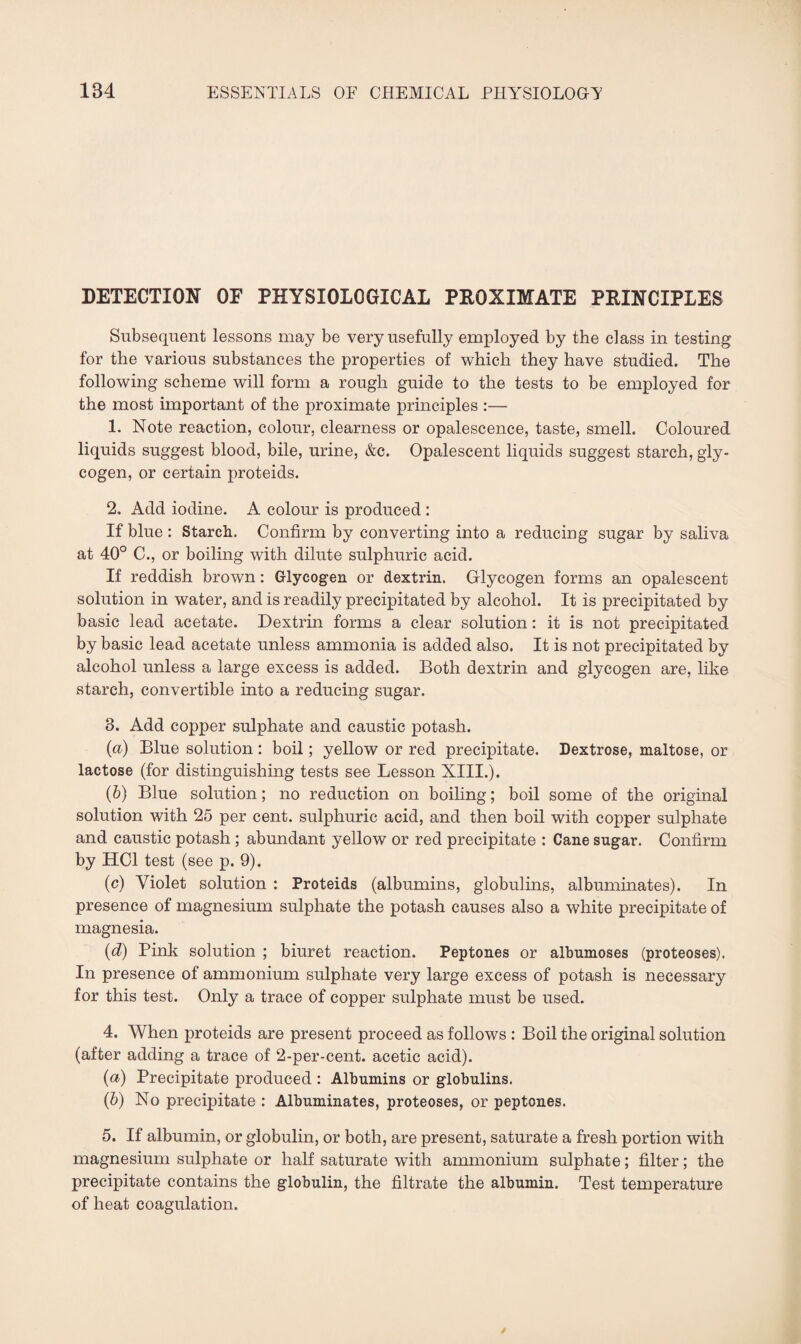 DETECTION OF PHYSIOLOGICAL PROXIMATE PRINCIPLES Subsequent lessons may be very usefully employed by the class in testing for the various substances the properties of which they have studied. The following scheme will form a rough guide to the tests to be employed for the most important of the proximate principles :— 1. Note reaction, colour, clearness or opalescence, taste, smell. Coloured liquids suggest blood, bile, urine, &c. Opalescent liquids suggest starch, gly¬ cogen, or certain proteids. 2. Add iodine. A colour is produced : If blue : Starch. Confirm by converting into a reducing sugar by saliva at 40° C., or boiling with dilute sulphuric acid. If reddish brown: Glycogen or dextrin. Glycogen forms an opalescent solution in water, and is readily precipitated by alcohol. It is precipitated by basic lead acetate. Dextrin forms a clear solution: it is not precipitated by basic lead acetate unless ammonia is added also. It is not precipitated by alcohol unless a large excess is added. Both dextrin and glycogen are, like starch, convertible into a reducing sugar. 3. Add copper sulphate and caustic potash. (а) Blue solution : boil; yellow or red precipitate. Dextrose, maltose, or lactose (for distinguishing tests see Lesson XIII.). (б) Blue solution; no reduction on boiling; boil some of the original solution with 25 per cent, sulphuric acid, and then boil with copper sulphate and caustic potash ; abundant yellow or red precipitate : Cane sugar. Confirm by HC1 test (see p. 9). (c) Violet solution : Proteids (albumins, globulins, albuminates). In presence of magnesium sulphate the potash causes also a white precipitate of magnesia. (d) Pink solution ; biuret reaction. Peptones or albumoses (proteoses). In presence of ammonium sulphate very large excess of potash is necessary for this test. Only a trace of copper sulphate must be used. 4. When proteids are present proceed as follows : Boil the original solution (after adding a trace of 2-per-cent, acetic acid). (&) Precipitate produced : Albumins or globulins. (6) No precipitate : Albuminates, proteoses, or peptones. 5. If albumin, or globulin, or both, are present, saturate a fresh portion with magnesium sulphate or half saturate with ammonium sulphate; filter; the precipitate contains the globulin, the filtrate the albumin. Test temperature of heat coagulation.