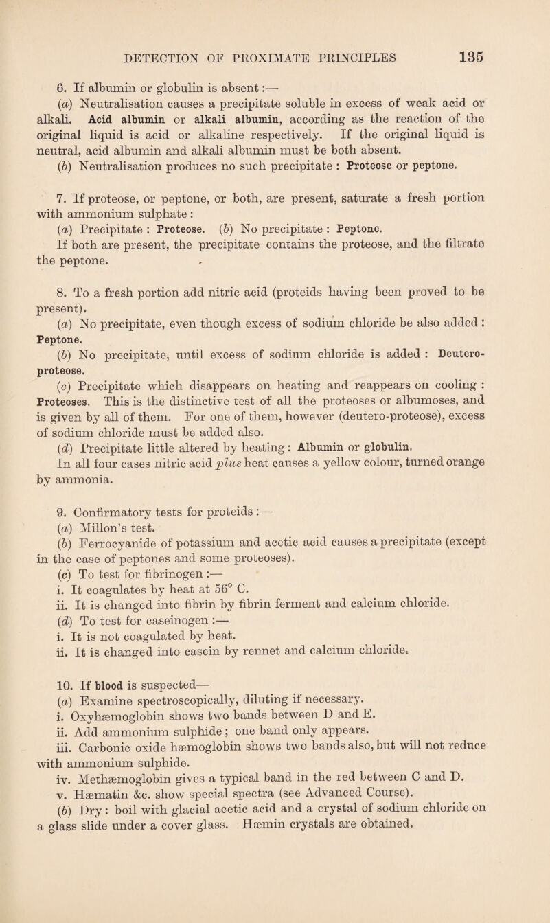 6. If albumin or globulin is absent:— (a) Neutralisation causes a precipitate soluble in excess of weak acid or alkali. Acid albumin or alkali albumin, according as the reaction of the original liquid is acid or alkaline respectively. If the original liquid is neutral, acid albumin and alkali albumin must be both absent. (b) Neutralisation produces no such precipitate : Proteose or peptone. 7. If proteose, or peptone, or both, are present, saturate a fresh portion with ammonium sulphate: (a) Precipitate : Proteose. (b) No precipitate : Peptone. If both are present, the precipitate contains the proteose, and the filtrate the peptone. 8. To a fresh portion add nitric acid (proteids having been proved to be present). (а) No precipitate, even though excess of sodium chloride be also added: Peptone. (б) No precipitate, until excess of sodium chloride is added : Deutero- proteose. (c) Precipitate which disappears on heating and reappears on cooling : Proteoses. This is the distinctive test of all the proteoses or albumoses, and is given by all of them. For one of them, however (deutero-proteose), excess of sodium chloride must be added also. (d) Precipitate little altered by heating: Albumin or globulin. In all four cases nitric acid plus heat causes a yellow colour, turned orange by ammonia. 9. Confirmatory tests for proteids :— (a) Millon’s test. (h) Ferrocyanide of potassium and acetic acid causes a precipitate (except in the case of peptones and some proteoses). (c) To test for fibrinogen :— i. It coagulates by heat at 56° C. ii. It is changed into fibrin by fibrin ferment and calcium chloride. (d) To test for caseinogen :— i. It is not coagulated by heat. ii. It is changed into casein by rennet and calcium chloride* 10. If blood is suspected— (а) Examine spectroscopically, diluting if necessary. i. Oxyhsemoglobin shows two bands between D and E. 11. Add ammonium sulphide ; one band only appears. iii. Carbonic oxide haemoglobin shows two bands also, but will not reduce with ammonium sulphide. iv. Methaemoglobin gives a typical band in the red between C and D. v. Hsematin &c. show special spectra (see Advanced Course). (б) Dry : boil with glacial acetic acid and a crystal of sodium chloride on a glass slide under a cover glass. Haemin crystals are obtained.