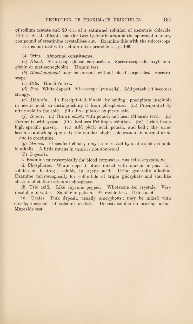 of sodium acetate and 20 c.c. of a saturated solution of mercuric chloride. Filter. Set the filtrate aside for twenty-four hours, and the spherical mercury compound of creatinine crystallises out. Examine this with the microscope. For colour test with sodium nitro-prusside see p. 106. 14. Urine. Abnormal constituents. (a) Blood. Microscope (blood corpuscles). Spectroscope (for oxyhgemo- globin or methsemoglobin). Haemin test. (b) Blood pigment may be present without blood corpuscles. Spectro¬ scope. (c) Bile. Gmelin’s test. (d) Pus. White deposit. Microscope (pus cells). Add potash ; it becomes stringy. (e) Albumin, (i.) Precipitated, if acid, by boiling; precipitate insoluble in acetic acid, so distinguishing it from phosphates, (ii.) Precipitated by nitric acid in the cold, (iii.) Precipitated by picric acid. (/) Sugar, (i.) Brown colour with potash and heat (Moore’s test), (ii.) Ferments with yeast, (iii.) Reduces Fehling’s solution, (iv.) Urine has a high specific gravity. (v.) Add picric acid, potash, and boil ; the urine becomes a dark opaque red; the similar slight colouration in normal urine due to creatinine. (g) Mucus. Flocculent cloud ; may be increased by acetic acid ; soluble in alkalis. A little mucus in urine is not abnormal. (h) Deposits. i. Examine microscopically for blood corpuscles, pus cells, crystals, &c. ii. Phosphates. White deposit often mixed with mucus or pus. In¬ soluble on heating ; soluble in acetic acid. Urine generally alkaline Examine microscopically for coffin-lids of triple phosphate and star-like clusters of stellar (calcium) phosphate. iii. Uric acid. Like cayenne pepper. Whetstone &c. crystals. Very insoluble in water. Soluble in potash. Murexide test. Urine acid. iv. Urates. Pink deposit, usually amorphous ; may be mixed with envelope crystals of calcium oxalate. Deposit soluble on heating urine. Murexide test.