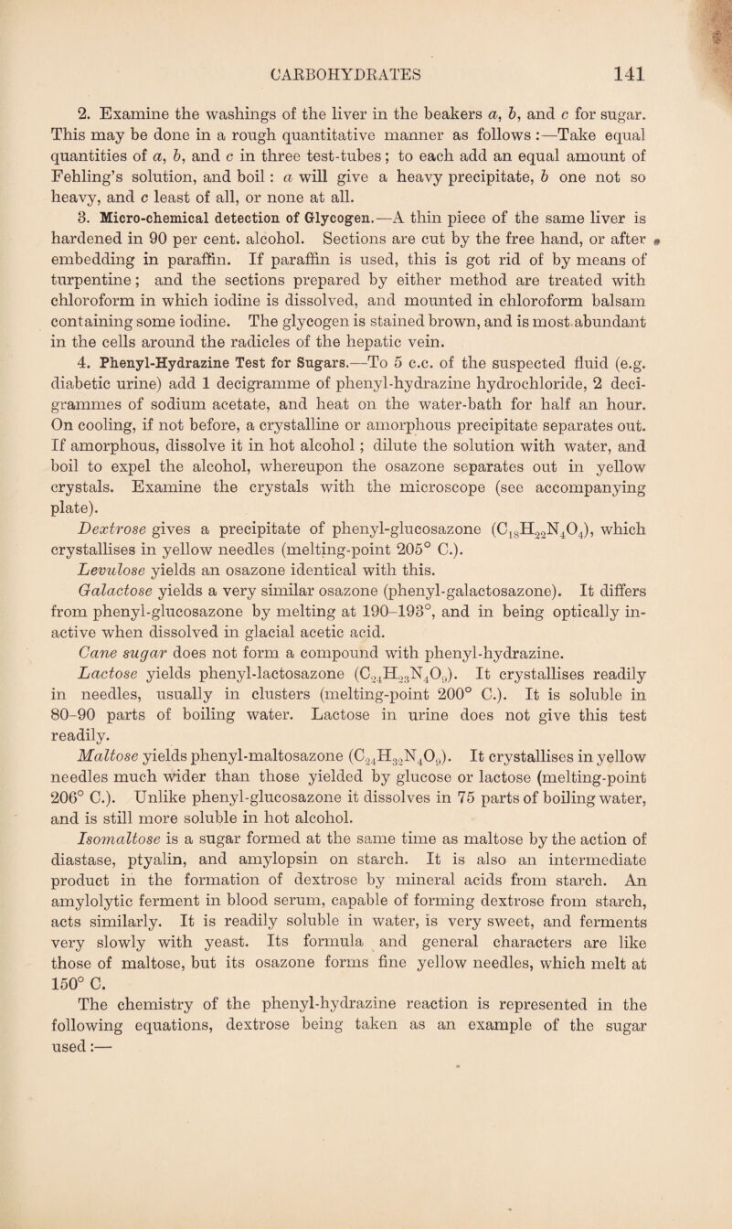 2. Examine the washings of the liver in the beakers a, b, and c for sugar. This may be done in a rough quantitative manner as follows :—Take equal quantities of a, b, and c in three test-tubes; to each add an equal amount of Fehling’s solution, and boil: a will give a heavy precipitate, b one not so heavy, and c least of all, or none at all. 3. Micro-chemical detection of Glycogen.—A thin piece of the same liver is hardened in 90 per cent, alcohol. Sections are cut by the free hand, or after » embedding in paraffin. If paraffin is used, this is got rid of by means of turpentine; and the sections prepared by either method are treated with chloroform in which iodine is dissolved, and mounted in chloroform balsam containing some iodine. The glycogen is stained brown, and is most abundant in the cells around the radicles of the hepatic vein. 4. Phenyl-Hydrazine Test for Sugars.—To 5 c.c. of the suspected fluid (e.g. diabetic urine) add 1 decigramme of phenyl-hydrazine hydrochloride, 2 deci¬ grammes of sodium acetate, and heat on the water-bath for half an hour. On cooling, if not before, a crystalline or amorphous precipitate separates out. If amorphous, dissolve it in hot alcohol; dilute the solution with water, and boil to expel the alcohol, whereupon the osazone separates out in yellow crystals. Examine the crystals with the microscope (see accompanying plate). Dextrose gives a precipitate of plienyl-glucosazone (C18H23N404), which crystallises in yellow needles (melting-point 205° C.). Levulose yields an osazone identical with this. Galactose yields a very similar osazone (phenyl-galactosazone). It differs from phenyl-glucosazone by melting at 190-193°, and in being optically in¬ active when dissolved in glacial acetic acid. Cane sugar does not form a compound with phenyl-hydrazine. Lactose yields phenyl-lactosazone (C24H23N409). It crystallises readily in needles, usually in clusters (melting-point 200° C.). It is soluble in 80-90 parts of boiling water. Lactose in urine does not give this test readily. Maltose yields phenyl-maltosazone (C24H32N409). It crystallises in yellow needles much wider than those yielded by glucose or lactose (melting-point 206° C.). Unlike phenyl-glucosazone it dissolves in 75 parts of boiling water, and is still more soluble in hot alcohol. Isomaltose is a sugar formed at the same time as maltose by the action of diastase, ptyalin, and amylopsin on starch. It is also an intermediate product in the formation of dextrose by mineral acids from starch. An amylolytic ferment in blood serum, capable of forming dextrose from starch, acts similarly. It is readily soluble in water, is very sweet, and ferments very slowly with yeast. Its formula and general characters are like those of maltose, but its osazone forms fine yellow needles, which melt at 150° C. The chemistry of the phenyl-hydrazine reaction is represented in the following equations, dextrose being taken as an example of the sugar used:—