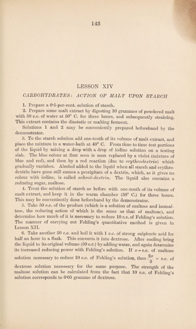LESSON XIY CARBOHYDRATES: ACTION OF MALT UPON STARCH 1. Prepare a 0’5-per-cent. solution of starch. 2. Prepare some malt extract by digesting 10 grammes of powdered malt with 50 c.c. of water at 50 C. for three hours, and subsequently straining. This extract contains the diastatic or malting ferment. Solutions 1 and 2 may be conveniently prepared beforehand by the demonstrator. 3. To the starch solution add one-tenth of its volume of malt extract, and place the mixture in a water-bath at 40° C. From time to time test portions of the liquid by mixing a drop with a drop of iodine solution on a testing slab. The blue colour at first seen is soon replaced by a violet (mixture of blue and red), and then by a red reaction (due to erythrodextrin) which gradually vanishes. Alcohol added to the liquid when all starch and erythro- dextrin have gone still causes a precipitate of a dextrin, which, as it gives no colour with iodine, is called cichroo-dextrin. The liquid also contains a reducing sugar, maltose. 4. Treat the solution of starch as before with one-tenth of its volume of malt extract, and keep it in the warm chamber (50° C.) for three hours. This may be conveniently done beforehand by the demonstrator. 5. Take 50 c.c. of the product (which is a solution of maltose and isomal¬ tose, the reducing action of which is the same as that of maltose), and determine how much of it is necessary to reduce 10 c.c. of Fehling’s solution. The manner of carrying out Fehling’s quantitative method is given in Lesson XII. 6. Take another 50 c.c. and boil it with 1 c.c. of strong sulphuric acid for half an hour in a flask. This converts it into dextrose. After cooling bring the liquid to its original volume (50 c.c.) by adding water, and again determine its increased reducing power with Fehling’s solution. If x = c.c. of maltose solution necessary to reduce 10 c.c. of Fehling’s solution, then—- = c.c. of 3 dextrose solution necessary for the same purpose. The strength of the maltose solution can be calculated from the fact that 10 c.c. of Fehling’s solution corresponds to 0'05 gramme of dextrose.