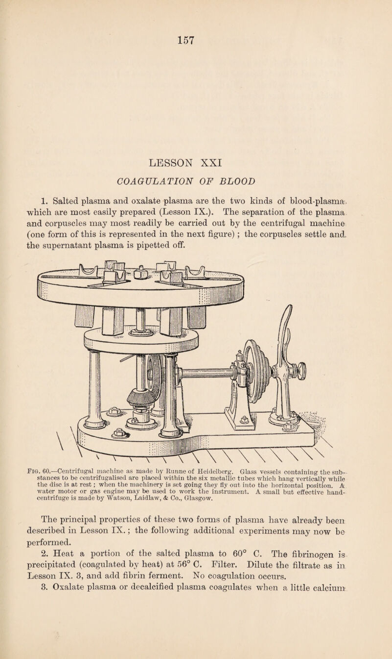 LESSON XXI COAGULATION OF BLOOD 1. Salted plasma and oxalate plasma are the two kinds of blood-plasma, which are most easily prepared (Lesson IX.). The separation of the plasma and corpuscles may most readily be carried out by the centrifugal machine (one form of this is represented in the next figure) ; the corpuscles settle and. the supernatant plasma is pipetted off. Fig. 60.—Centrifugal machine as made by Runne of Heidelberg. Glass vessels containing the sub¬ stances to be centrifugalised are placed within the six metallic tubes which hang vertically while the disc is at rest; when the machinery is set going they fly out into the horizontal position. A water motor or gas engine may be used to work the instrument. A small but effective hand- centrifuge is made by Watson, Laidlaw, & Co., Glasgow. The principal properties of these two forms of plasma have already been described in Lesson IX.; the following additional experiments may now he performed. 2. Heat a portion of the salted plasma to 60° C. The fibrinogen is precipitated (coagulated by heat) at 56° C. Filter. Dilute the filtrate as in Lesson IX. 3, and add fibrin ferment. No coagulation occurs. 3. Oxalate plasma or decalcified plasma coagulates when a little calcium