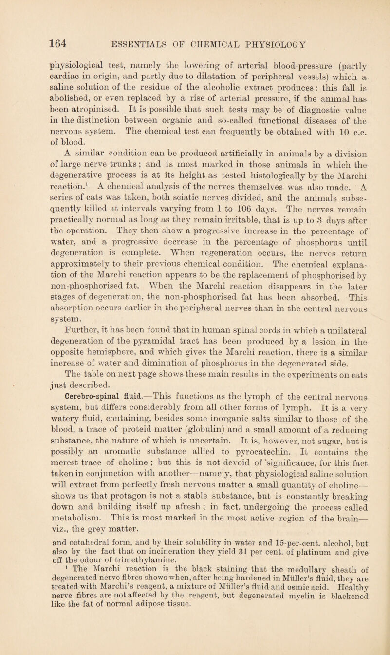 physiological test, namely the lowering of arterial blood-pressure (partly cardiac in origin, and partly due to dilatation of peripheral vessels) which a saline solution of the residue of the alcoholic extract produces: this fall is abolished, or even replaced by a rise of arterial pressure, if the animal has been atropinised. It is possible that such tests may be of diagnostic value in the distinction between organic and so-called functional diseases of the nervous system. The chemical test can frequently be obtained with 10 c.c. of blood. A similar condition can be produced artificially in animals by a division of large nerve trunks; and is most marked in those animals in which the degenerative process is at its height as tested histologically by the March! reaction.1 A chemical analysis of the nerves themselves was also made. A series of cats was taken, both sciatic nerves divided, and the animals subse¬ quently killed at intervals varying from 1 to 106 days. The nerves remain practically normal as long as they remain irritable, that is up to 3 days after the operation. They then show a progressive increase in the percentage of water, and a progressive decrease in the percentage of phosphorus until degeneration is complete. When regeneration occurs, the nerves return approximately to their previous chemical condition. The chemical explana¬ tion of the Marchi reaction appears to be the replacement of phosphorised by non-phosphorised fat. When the Marchi reaction disappears in the later stages of degeneration, the non-phosphorised fat has been absorbed. This absorption occurs earlier in the peripheral nerves than in the central nervous system. Further, it has been found that in human spinal cords in which a unilateral degeneration of the pyramidal tract has been produced by a lesion in the opposite hemisphere, and which gives the Marchi reaction, there is a similar increase of water and diminution of phosphorus in the degenerated side. The table on next page shows these main results in the experiments on cats just described. Cerebrospinal fluid.—This functions as the lymph of the central nervous system, but differs considerably from all other forms of lymph. It is a very watery fluid, containing, besides some inorganic salts similar to those of the blood, a trace of proteid matter (globulin) and a small amount of a reducing substance, the nature of which is uncertain. It is, however, not sugar, but is possibly an aromatic substance allied to pyrocatecliin. It contains the merest trace of choline ; but this is not devoid of significance, for this fact taken in conjunction with another-—namely, that physiological saline solution will extract from perfectly fresh nervous matter a small quantity of choline— shows us that protagon is not a stable substance, but is constantly breaking- down and building itself up afresh ; in fact, undergoing the process called metabolism. This is most marked in the most active region of the brain— viz., the grey matter. and octahedral form, and by their solubility in water and 15-per-cent, alcohol, but also by the fact that on incineration they yield 31 per cent, of platinum and give off the odour of trimethylamine. 1 The Marchi reaction is the black staining that the medullary sheath of degenerated nerve fibres shows when, after being hardened in Muller’s fluid, they are treated with Marchi’s reagent, a mixture of Muller’s fluid and osmic acid. Healthy nerve fibres are not affected by the reagent, but degenerated myelin is blackened like the fat of normal adipose tissue.