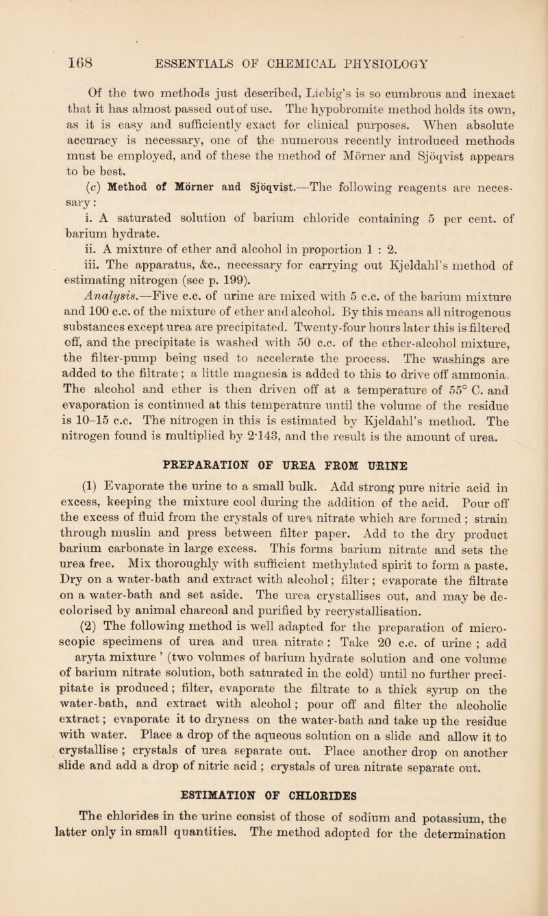 Of the two methods just described, Liebig’s is so cumbrous and inexact that it has almost passed out of use. The hypobromite method holds its own, as it is easy and sufficiently exact for clinical purposes. When absolute accuracy is necessary, one of the numerous recently introduced methods must be employed, and of these the method of Morner and Sjoqvist appears to be best. (c) Method of Morner and Sjoqvist.—The following reagents are neces¬ sary : i. A saturated solution of barium chloride containing 5 per cent, of barium hydrate. ii. A mixture of ether and alcohol in proportion 1 : 2. iii. The apparatus, &c., necessary for carrying out Kjeldahl’s method of estimating nitrogen (see p. 199). Analysis.—Five c.c. of urine are mixed with 5 c.c. of the barium mixture and 100 c.c. of the mixture of ether and alcohol. By this means all nitrogenous substances except urea are precipitated. Twenty-four hours later this is filtered off, and the precipitate is washed with 50 c.c. of the ether-alcohol mixture, the filter-pump being used to accelerate the process. The washings are added to the filtrate; a little magnesia is added to this to drive off ammonia, The alcohol and ether is then driven off at a temperature of 55° C. and evaporation is continued at this temperature until the volume of the residue is 10-15 c.c. The nitrogen in this is estimated by Kjeldahl’s method. The nitrogen found is multiplied by 2T48, and the result is the amount of urea. PREPARATION OF UREA FROM URINE (1) Evaporate the urine to a small bulk. Add strong pure nitric acid in excess, keeping the mixture cool during the addition of the acid. Pour off the excess of fluid from the crystals of urea nitrate which are formed ; strain through muslin and press between filter paper. Add to the dry product barium carbonate in large excess. This forms barium nitrate and sets the urea free. Mix thoroughly with sufficient methylated spirit to form a paste. Dry on a water-bath and extract with alcohol; filter ; evaporate the filtrate on a water-bath and set aside. The urea crystallises out, and may be de¬ colorised by animal charcoal and purified by recrystallisation. (2) The following method is well adapted for the preparation of micro¬ scopic specimens of urea and urea nitrate : Take 20 c.c. of urine ; add aryta mixture ’ (two volumes of barium hydrate solution and one volume of barium nitrate solution, both saturated in the cold) until no further preci¬ pitate is produced; filter, evaporate the filtrate to a thick syrup on the water-bath, and extract with alcohol; pour off and filter the alcoholic extract; evaporate it to dryness on the water-bath and take up the residue with water. Place a drop of the aqueous solution on a slide and allow it to crystallise ; crystals of urea separate out. Place another drop on another slide and add a drop of nitric acid ; crystals of urea nitrate separate out. ESTIMATION OF CHLORIDES The chlorides in the urine consist of those of sodium and potassium, the latter only in small quantities. The method adopted for the determination