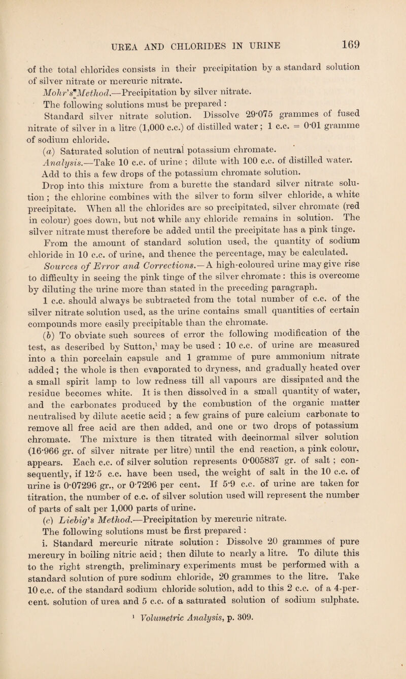 of the total chlorides consists in their precipitation by a standard solution of silver nitrate or mercuric nitrate. Mohr's*Method.—Precipitation by silver nitrate. The following solutions must be prepared : Standard silver nitrate solution. Dissolve 29*075 grammes oi fused nitrate of silver in a litre (1,000 c.c.) of distilled water ; 1 c.c. = 0 01 gramme of sodium chloride. (a) Saturated solution of neutral potassium chromate. Analysis.—Take 10 c.c. of urine ; dilute with 100 c.c. of distilled water. Add to this a few drops of the potassium chromate solution. Drop into this mixture from a burette the standard silver nitrate solu¬ tion ; the chlorine combines with the silver to form silver chloride, a white precipitate. When all the chlorides are so precipitated, silver chromate (red in colour) goes down, but not while any chloride remains in solution. The silver nitrate must therefore be added until the precipitate has a pink tinge. From the amount of standard solution used, the quantity of sodium chloride in 10 c.c. of urine, and thence the percentage, may be calculated. Sources of Error and Corrections.—A high-coloured urine may give rise to difficulty in seeing the pink tinge of the silver chromate : this is overcome by diluting the urine more than stated in the preceding paragraph. 1 c.c. should always be subtracted from the total number of c.c. of the silver nitrate solution used, as the urine contains small quantities of certain compounds more easily precipitable than the chromate. (b) To obviate such sources of error the following modification of the test, as described by Sutton,1 may be used : 10 c.c. of urine are measured into a thin porcelain capsule and 1 gramme of pure ammonium nitrate added ; the whole is then evaporated to dryness, and gradually heated over a small spirit lamp to low redness till all vapours are dissipated and the residue becomes white. It is then dissolved in a small quantity of water, and the carbonates produced by the combustion of the organic matter neutralised by dilute acetic acid ; a few grains of pure calcium carbonate to remove all free acid are then added, and one or two drops of potassium chromate. The mixture is then titrated with decinormal silver solution (16*966 gr. of silver nitrate per litre) until the end reaction, a pink colour, appears. Each c.c. of silver solution represents 0*005837 gr. of salt ; con¬ sequently, if 12*5 c.c. have been used, the weight of salt in the 10 c.c. of urine is 0*07296 gr., or 0*7296 per cent. If 5*9 c.c. of urine are taken for titration, the number of c.c. of silver solution used will represent the number of parts of salt per 1,000 parts of urine. (c) Liebig's Method.—Precipitation by mercuric nitrate. The following solutions must be first prepared : i. Standard mercuric nitrate solution: Dissolve 20 grammes of pure mercury in boiling nitric acid; then dilute to nearly a litre. To dilute this to the right strength, preliminary experiments must be performed with a standard solution of pure sodium chloride, 20 grammes to the litre. Take 10 c.c. of the standard sodium chloride solution, add to this 2 c.c. of a 4-per- cent. solution of urea and 5 c.c. of a saturated solution of sodium sulphate. 1 Volumetric Analysis, p. 309.