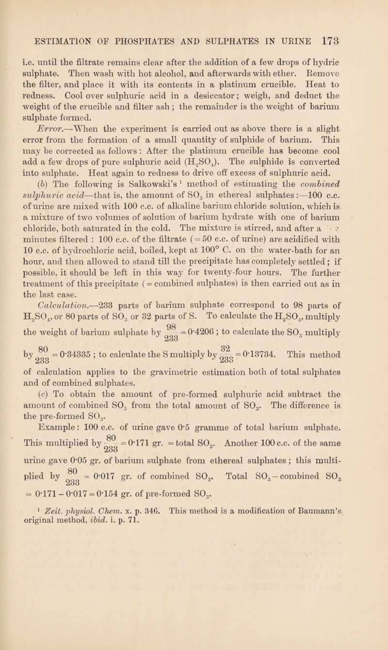 i.e. until the filtrate remains clear after the addition of a few drops of hydric sulphate. Then wash with hot alcohol, and afterwards with ether. Remove the filter, and place it with its contents in a platinum crucible. Heat to redness. Cool over sulphuric acid in a desiccator; weigh, and deduct the weight of the crucible and filter ash ; the remainder is the weight of barium sulphate formed. Error.—When the experiment is carried out as above there is a slight error from the formation of a small quantity of sulphide of barium. This may be corrected as follows : After the platinum crucible has become cool add a few drops of pure sulphuric acid (H2S04). The sulphide is converted into sulphate. Heat again to redness to drive off excess of sulphuric acid. (6) The following is Salkowski’s 1 method of estimating the combined sulphuric acid—that is, the amount of S03 in ethereal sulphates :—100 c.c. of urine are mixed with 100 c.c. of alkaline barium chloride solution, which is a mixture of two volumes of solution of barium hydrate with one of barium chloride, both saturated in the cold. The mixture is stirred, and after a ■ / minutes filtered : 100 c.c. of the filtrate (=50 c.c. of urine) are acidified with 10 c.c. of hydrochloric acid, boiled, kept at 100° C. on the water-bath for an hour, and then allowed to stand till the precipitate has completely settled ; if possible, it should be left in this way for twenty-four hours. The further treatment of this precipitate (= combined sulphates) is then carried out as in the last case. Calculation.-—233 parts of barium sulphate correspond to 98 parts of H2S04, or 80 parts of S03 or 32 parts of S. To calculate the H2S04, multiply the weight of barium sulphate by 98 233 = 0'4206 ; to calculate the S03 multiply ftf) 32 by = 0‘34335 ; to calculate the S multiply by JjOO 233 = 0T3734. This method of calculation applies to the gravimetric estimation both of total sulphates and of combined sulphates. (c) To obtain the amount of pre-formed sulphuric acid subtract the amount of combined S03 from the total amount of S03. The difference is the pre-formed S03. Example: 100 c.c. of urine gave 0’5 gramme of total barium sulphate. QA This multiplied by =0T71 gr. = total S03. Another 100 c.c. of the same AoO urine gave 0’05 gr. of barium sulphate from ethereal sulphates ; this multi¬ plied by ^ = 0’017 gr. of combined S03, Total S03 — combined S03 233 = 0T71 — 0'017 = 0T54 gr. of pre-formed S03. 1 Zeit. physiol. Chem. x. p. 346. This method is a modification of Baumann’s original method, ibid. i. p. 71.