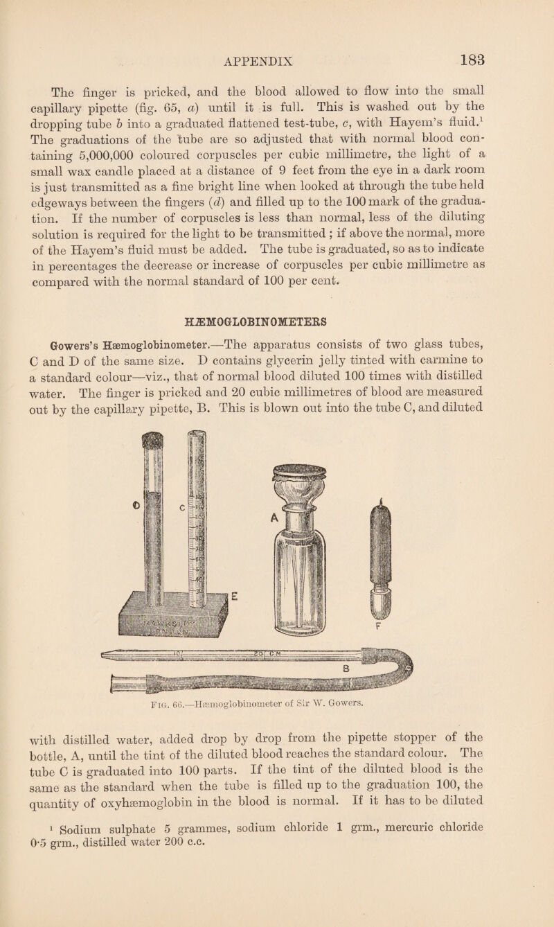 The finger is pricked, and the blood allowed to flow into the small capillary pipette (fig. 65, a) until it is full. This is washed out by the dropping tube b into a graduated flattened test-tube, c, with Hayem’s fluid.1 The graduations of the tube are so adjusted that with normal blood con¬ taining 5,000,000 coloured corpuscles per cubic millimetre, the light of a small wax candle placed at a distance of 9 feet from the eye in a dark room is just transmitted as a fine bright line when looked at through the tube held edgeways between the fingers (cl) and filled up to the 100 mark of the gradua¬ tion. If the number of corpuscles is less than normal, less of the diluting solution is required for the light to be transmitted ; if above the normal, more of the Hayem’s fluid must be added. The tube is graduated, so as to indicate in percentages the decrease or increase of corpuscles per cubic millimetre as compared with the normal standard of 100 per cent. HEMOGLOBIN 0METE&S Gowers’s Hgemoglobinonieter.—The apparatus consists of two glass tubes, C and D of the same size. D contains glycerin jelly tinted with carmine to a standard colour—viz., that of normal blood diluted 100 times with distilled water. The finger is pricked and 20 cubic millimetres of blood are measured out by the capillary pipette, B. This is blown out into the tube C, and diluted Fig. 66.—Hasmoglobinometer of Sir W. Gowers. with distilled water, added drop by drop from the pipette stopper of the bottle, A, until the tint of the diluted blood reaches the standard colour. The tube C is graduated into 100 parts. If the tint of the diluted blood is the same as the standard when the tube is filled up to the graduation 100, the quantity of oxyhemoglobin in the blood is normal. If it has to be diluted 1 Sodium sulphate 5 grammes, sodium chloride 1 grm., mercuric chloride 0-5 grm., distilled water 200 c.c.