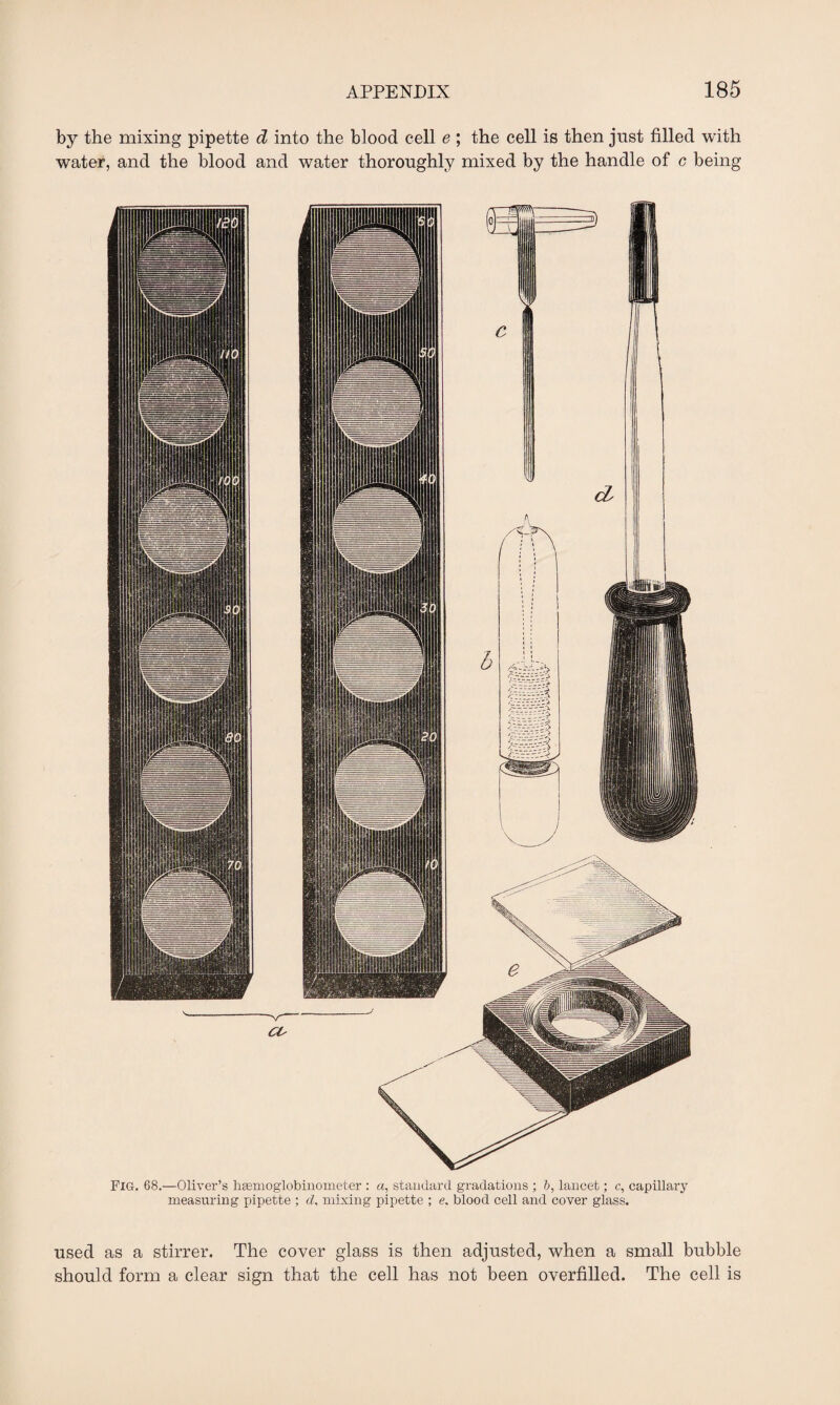 by the mixing pipette d into the blood cell e ; the cell is then just filled with water, and the blood and water thoroughly mixed by the handle of c being Fig. 68.—Oliver’s hasmoglobinometer : a, standard gradations ; b, lancet; c, capillary measuring pipette ; d, mixing pipette ; e, blood cell and cover glass. used as a stirrer. The cover glass is then adjusted, when a small bubble should form a clear sign that the cell has not been overfilled. The cell is