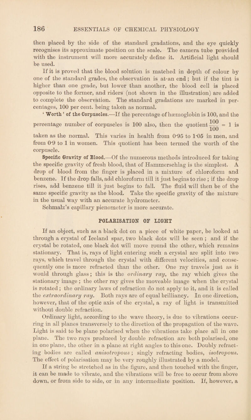 then placed by the side of the standard gradations, and the eye quickly recognises its approximate position on the scale. The camera tube provided with the instrument will more accurately define it. Artificial light should be used. If it is proved that the blood solution is matched in depth of colour by one of the standard grades, the observation is at-an end ; but if the tint is higher than one grade, but lower than another, the blood cell is placed opposite to the former, and riders (not shown in the illustration) are added to complete the observation. The standard gradations are marked in per¬ centages, 100 per cent, being taken as normal. ‘ Worth. ’ of the Corpuscles.—If the percentage of haemoglobin is 100, and the percentage number of corpuscles is 100 also, then the quotient 100 100 1 is taken as the normal. This varies in health from 095 to 1’05 in men, and from 09 to 1 in women. This quotient has been termed the worth of the corpuscle. Specific Gravity of Blood.—Of the numerous methods introduced for taking the specific gravity of fresh blood, that of Hammerschlag is the simplest. A drop of blood from the finger is placed in a mixture of chloroform and benzene. If the drop falls, add chloroform till it just begins to rise ; if the drop rises, add benzene till it just begins to fall. The fluid will then be of the same specific gravity as the blood. Take the specific gravity of the mixture in the usual way with an accurate hydrometer. Schmalz’s capillary picnometer is more accurate. POLARISATION OF LIGHT If an object, such as a black dot on a piece of white paper, be looked at through a crystal of Iceland spar, two black dots will be seen ; and if the crystal be rotated, one black dot will move round the other, which remains stationary. That is, rays of light entering such a crystal are split into two rays, which travel through the crystal with different velocities, and conse¬ quently one is more refracted than the other. One ray travels just as it would through glass ; this is the ordinary ray, the ray which gives the stationary image ; the other ray gives the moveable image when the crystal is rotated; the ordinary laws of refraction do not apply to it, and it is called the extraordinary ray. Both rays are of equal brilliancy. In one direction, however, that of the optic axis of the crystal, a ray of light is transmitted without double refraction. Ordinary light, according to the wave theory, is due to vibrations occur¬ ring in all planes transversely to the direction of the propagation of the wave. Light is said to be plane polarised when the vibrations take place all in one plane. The two rays produced by double refraction are both polarised, one in one plane, the other in a plane at right angles to this one. Doubly refract¬ ing bodies are called anisotrojpous ; singly refracting bodies, isotropous. The effect of polarisation may be very roughly illustrated by a model. If a string be stretched as in the figure, and then touched with the finger, it can be made to vibrate, and the vibrations will be free to occur from above down, or from side to side, or in any intermediate position. If, however, a