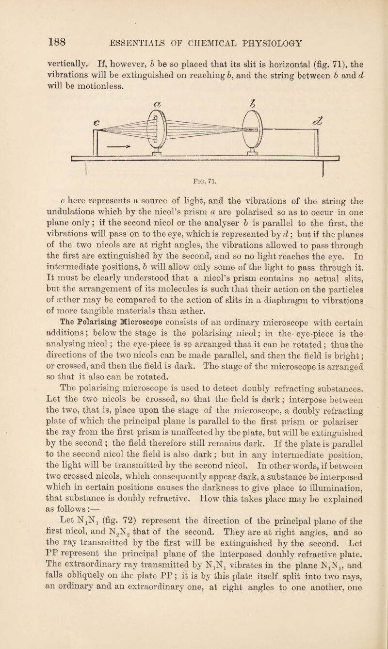 vertically. If, however, b be so placed that its slit is horizontal (fig. 71), the vibrations will be extinguished on reaching 6, and the string between b and d will be motionless. oc 7) c here represents a source of light, and the vibrations of the string the undulations which by the nicol’s prism a are polarised so as to occur in one plane only ; if the second nicol or the analyser b is parallel to the first, the vibrations will pass on to the eye, which is represented by d; but if the planes of the two nicols are at right angles, the vibrations allowed to pass through the first are extinguished by the second, and so no light reaches the eye. In intermediate positions, b will allow only some of the light to pass through it. It must be clearly understood that a nicol’s prism contains no actual slits, but the arrangement of its molecules is such that their action on the particles of aether may be compared to the action of slits in a diaphragm to vibrations of more tangible materials than aether. The Polarising Microscope consists of an ordinary microscope with certain additions; below the stage is the polarising nicol; in the-eye-piece is the analysing nicol; the eye-piece is so arranged that it can be rotated ; thus the directions of the two nicols can be made parallel, and then the field is bright; or crossed, and then the field is dark. The stage of the microscope is arranged so that it also can be rotated. The polarising microscope is used to detect doubly refracting substances. Let the two nicols be crossed, so that the field is dark; interpose between the two, that is, place upon the stage of the microscope, a doubly refracting plate of which the principal plane is parallel to the first prism or polariser the ray from the first prism is unaffected by the plate, but will be extinguished by the second ; the field therefore still remains dark. If the plate is parallel to the second nicol the field is also dark; but in any intermediate position, the light will be transmitted by the second nicol. In other words, if between two crossed nicols, which consequently appear dark, a substance be interposed which in certain positions causes the darkness to give place to illumination, that substance is doubly refractive. How this takes place may be explained as follows:— LetNjNj (fig. 72) represent the direction of the principal plane of the first nicol, and N2N2 that of the second. They are at right angles, and so the ray transmitted by the first will be extinguished by the second. Let PP represent the principal plane of the interposed doubly refractive plate. The extraordinary ray transmitted by NtNx vibrates in the plane N1N1, and falls obliquely on the plate PP; it is by this plate itself split into two rays, an ordinary and an extraordinary one, at right angles to one another, one