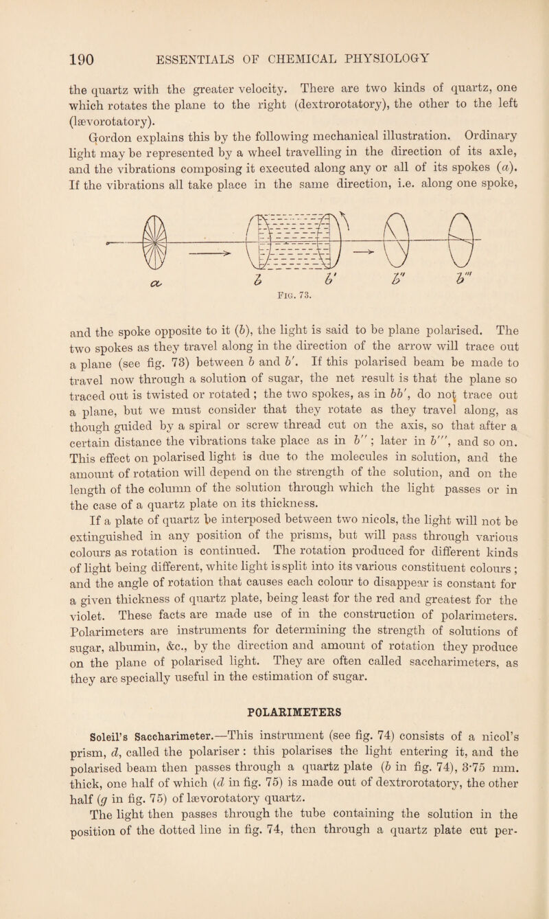the quartz with the greater velocity. There are two kinds of quartz, one which rotates the plane to the right (dextrorotatory), the other to the left (lsevorotatory). Gordon explains this by the following mechanical illustration. Ordinary light may be represented by a wheel travelling in the direction of its axle, and the vibrations composing it executed along any or all of its spokes (a). If the vibrations all take place in the same direction, i.e. along one spoke, l b' V b Pig. 73. and the spoke opposite to it (6), the light is said to be plane polarised. The two spokes as they travel along in the direction of the arrow will trace out a plane (see fig. 73) between b and b\ If this polarised beam be made to travel now through a solution of sugar, the net result is that the plane so traced out is twisted or rotated ; the two spokes, as in bb', do not trace out a plane, but we must consider that they rotate as they travel along, as though guided by a spiral or screw thread cut on the axis, so that after a certain distance the vibrations take place as in b ; later in b\ and so on. This effect on polarised light is due to the molecules in solution, and the amount of rotation will depend on the strength of the solution, and on the length of the column of the solution through which the light passes or in the case of a quartz plate on its thickness. If a plate of quartz he interposed between two nicols, the light will not be extinguished in any position of the prisms, but will pass through various colours as rotation is continued. The rotation produced for different kinds of light being different, white light is split into its various constituent colours ; and the angle of rotation that causes each colour to disappear is constant for a given thickness of quartz plate, being least for the red and greatest for the violet. These facts are made use of in the construction of polarimeters. Polarimeters are instruments for determining the strength of solutions of sugar, albumin, &c., by the direction and amount of rotation they produce on the plane of polarised light. They are often called saccharimeters, as they are specially useful in the estimation of sugar. POLARIMETERS Soleil’s Saccharimeter.—This instrument (see fig. 74) consists of a nicol’s prism, d, called the polariser : this polarises the light entering it, and the polarised beam then passes through a quartz plate (b in fig. 74), 3-75 mm. thick, one half of which (d in fig. 75) is made out of dextrorotatory, the other half (g in fig. 75) of lsevorotatory quartz. The light then passes through the tube containing the solution in the position of the dotted line in fig. 74, then through a quartz plate cut per-