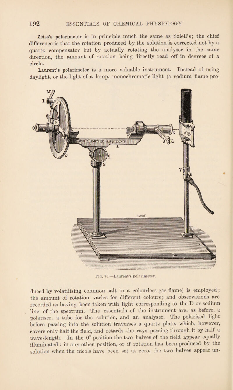 Zeiss’s polarimeter is in principle much the same as Soleil’s; the chief difference is that the rotation produced by the solution is corrected not by a quartz compensator but by actually rotating the analyser in the same direction, the amount of rotation being directly read off in degrees of a circle. Laurent’s polarimeter is a more valuable instrument. Instead of using daylight, or the light of a lamp, monochromatic light (a sodium flame pro- Fig. 76.—Laurent’s polarimeter. duced by volatilising common salt in a colourless gas flame) is employed; the amount of rotation varies for different colours ; and observations are recorded as having been taken with light corresponding to the I) or sodium line of the spectrum. The essentials of the instrument are, as before, a polariser, a tube for the solution, and an analyser. The polarised light before passing into the solution traverses a quartz plate, which, however, covers only half the field, and retards the rays passing through it by half a wave-length. In the 0° position the two halves of the field appear equally illuminated : in any other position, or if rotation has been produced by the solution when the nicols have been set at zero, the two halves appear un-