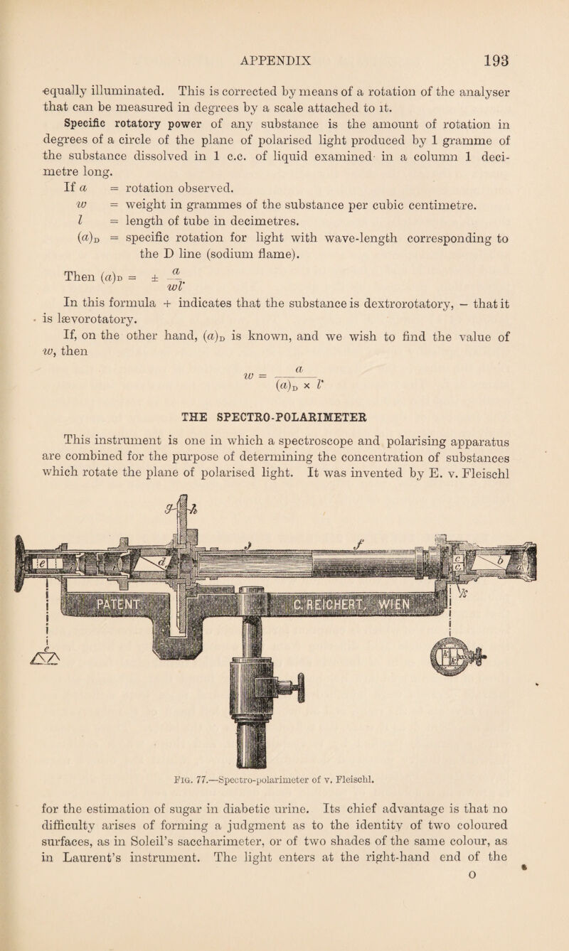 ■equally illuminated. This is corrected by means of a rotation of the analyser that can be measured in degrees by a scale attached to it. Specific rotatory power of any substance is the amount of rotation in degrees of a circle of the plane of polarised light produced by 1 gramme of the substance dissolved in 1 c.c. of liquid examined- in a column 1 deci¬ metre long. If a = rotation observed. w = weight in grammes of the substance per cubic centimetre. I = length of tube in decimetres. (a)d = specific rotation for light with wave-length corresponding to the D line (sodium flame). Then (a)d = ± — Wi In this formula + indicates that the substance is dextrorotatory, - that it • is lsevorotatory. If, on the other hand, (u)D is known, and we wish to find the value of w, then (®)d * l* THE SPECTRQ-PGLARIMETER This instrument is one in which a spectroscope and polarising apparatus are combined for the purpose of determining the concentration of substances which rotate the plane of polarised light. It was invented by E. v. Fleischl Fig. 77.—Spectro-polarimeter of v. Fleischl. for the estimation of sugar in diabetic urine. Its chief advantage is that no difficulty arises of forming a judgment as to the identitv of two coloured surfaces, as in Soleil’s saccharimeter, or of two shades of the same colour, as in Laurent’s instrument. The light enters at the right-hand end of the