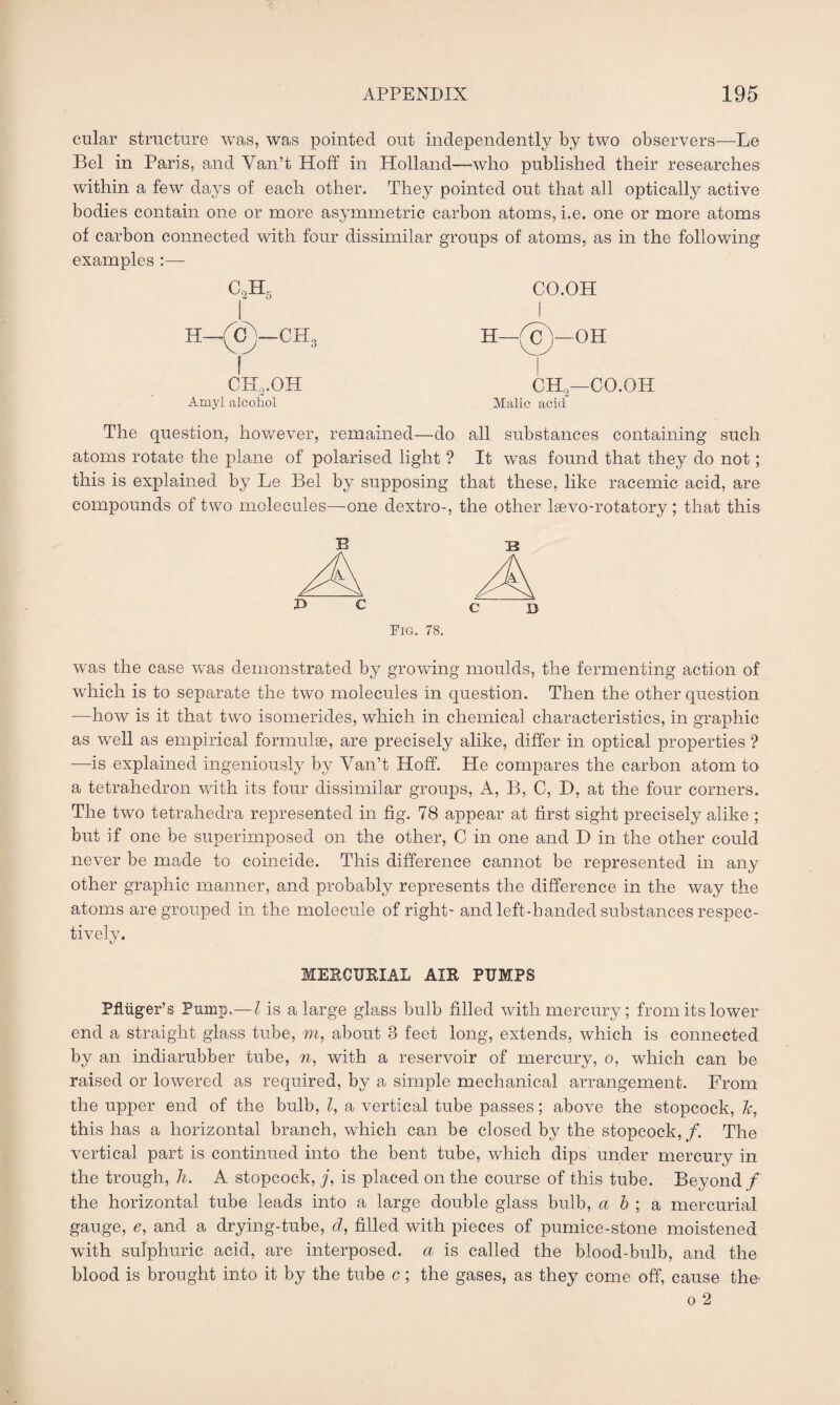 cular structure was, was pointed out independently by two observers—Le Bel in Paris, and Yan’t Hoff in Holland—who published their researches within a few days of each other. They pointed out that all optically active bodies contain one or more asymmetric carbon atoms, i.e. one or more atoms of carbon connected with four dissimilar groups of atoms, as in the following examples CaH 5 I CH,.OH Amyl alcohol CO.OH H—(G i—OH CH,—CO.OH Malic acid The question, however, remained—do all substances containing such atoms rotate the plane of polarised light ? It was found that they do not; this is explained by Le Bel by supposing that these, like racemic acid, are compounds of two molecules—one dextro-, the other laevo-rotatory ; that this B 13 Pig. 78. was the case was demonstrated by growing moulds, the fermenting action of which is to separate the two molecules in question. Then the other question —how is it that two isomerides, which in chemical characteristics, in graphic as well as empirical formulae, are precisely alike, differ in optical properties ? —is explained ingeniously by Yan’t Hoff. He compares the carbon atom to a tetrahedron with its four dissimilar groups, A, B, C, D, at the four corners. The two tetrahedra represented in fig. 78 appear at first sight precisely alike ; but if one be superimposed on the other, C in one and D in the other could never be made to coincide. This difference cannot be represented in any other graphic manner, and probably represents the difference in the way the atoms are grouped in the molecule of right- and left-handed substances respec¬ tively. MERCURIAL AIR PUMPS Pfliiger’s Pump.— l is a large glass bulb filled with mercury; from its lower end a straight glass tube, m, about 8 feet long, extends, which is connected by an indiarubber tube, n, with a reservoir of mercury, o, which can be raised or lowered as required, by a simple mechanical arrangement. From the upper end of the bulb, l, a vertical tube passes; above the stopcock, ~k, this has a horizontal branch, which can be closed by the stopcock,/. The vertical part is continued into the bent tube, which dips under mercury in the trough, h. A stopcock, j, is placed on the course of this tube. Beyond / the horizontal tube leads into a large double glass bulb, a b ; a mercurial gauge, e, and a drying-tube, d, filled with pieces of pumice-stone moistened with sulphuric acid, are interposed, a is called the blood-bulb, and the blood is brought into it by the tube c; the gases, as they come off, cause the' o 2