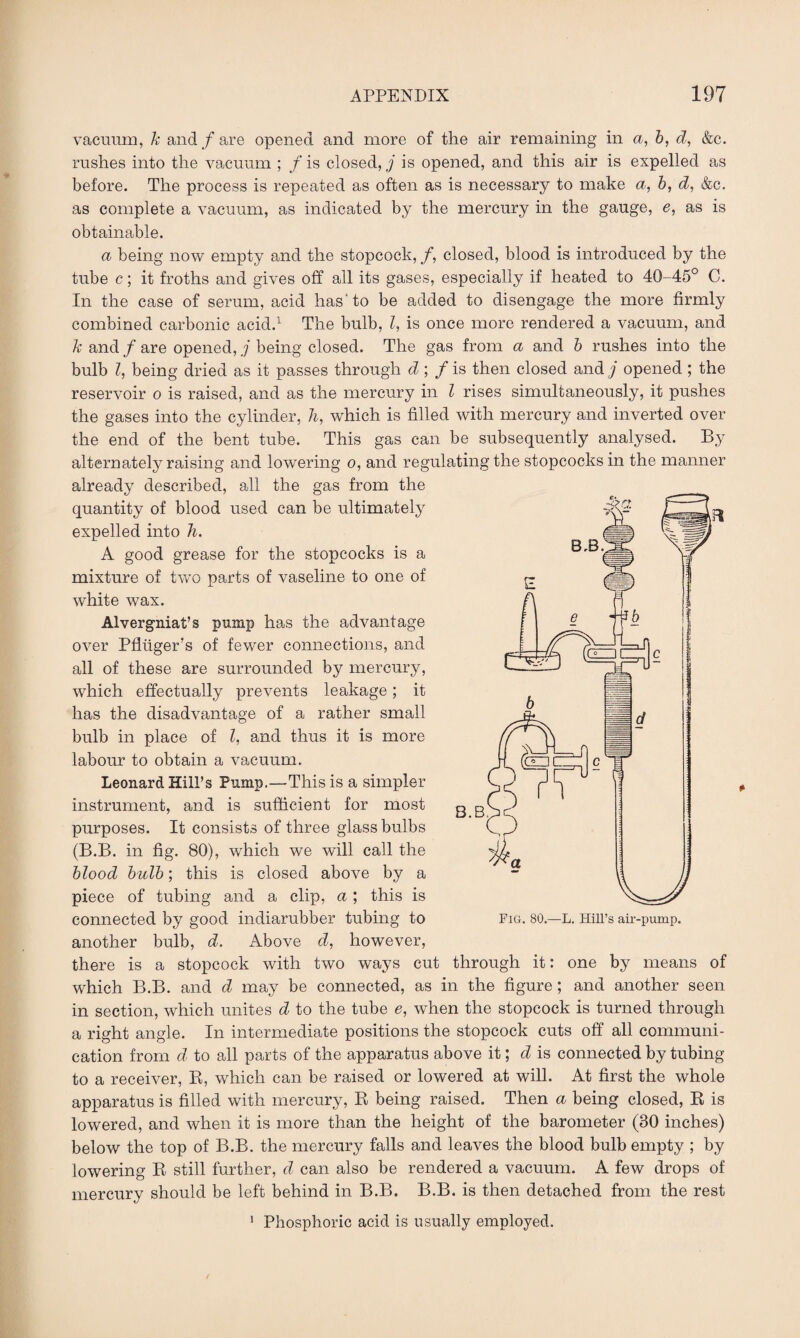 vacuum, k and/are opened and more of the air remaining in a, b, d, &c. rushes into the vacuum ; f is closed, j is opened, and this air is expelled as before. The process is repeated as often as is necessary to make a, b, d, &c. as complete a vacuum, as indicated by the mercury in the gauge, e, as is obtainable. a being now empty and the stopcock, f, closed, blood is introduced by the tube c; it froths and gives off all its gases, especially if heated to 40-45° C. In the case of serum, acid has* to be added to disengage the more firmly combined carbonic acid.1 The bulb, l, is once more rendered a vacuum, and k and / are opened, j being closed. The gas from a and b rushes into the bulb Z, being dried as it passes through d; / is then closed and j opened ; the reservoir o is raised, and as the mercury in l rises simultaneously, it pushes the gases into the cylinder, h, which is filled with mercury and inverted over the end of the bent tube. This gas can be subsequently analysed. By alternately raising and lowering o, and regulating the stopcocks in the manner already described, all the gas from the quantity of blood used can be ultimately expelled into In. A good grease for the stopcocks is a mixture of two parts of vaseline to one of white wax. Alvergniat’s pump has the advantage over Pfltiger’s of fewer connections, and all of these are surrounded by mercury, which effectually prevents leakage; it has the disadvantage of a rather small bulb in place of l, and thus it is more labour to obtain a vacuum. Leonard Hill’s Pump.—This is a simpler instrument, and is sufficient for most purposes. It consists of three glass bulbs (B.B. in fig. 80), which we will call the blood bulb; this is closed above by a piece of tubing and a clip, a; this is connected by good indiarubber tubing to another bulb, d. Above d, however, there is a stopcock with two ways cut through it: one by means of which B.B. and d may be connected, as in the figure ; and another seen in section, which unites d to the tube e, when the stopcock is turned through a right angle. In intermediate positions the stopcock cuts off all communi¬ cation from d to all parts of the apparatus above it; d is connected by tubing to a receiver, B, which can be raised or lowered at will. At first the whole apparatus is filled with mercury, R being raised. Then a being closed, R is lowered, and when it is more than the height of the barometer (30 inches) below the top of B.B. the mercury falls and leaves the blood bulb empty ; by lowering R still further, d can also be rendered a vacuum. A few drops of mercury should be left behind in B.B. B.B. is then detached from the rest 1 Phosphoric acid is usually employed.