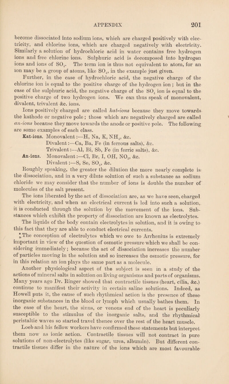 become dissociated into sodium ions, which are charged positively with elec¬ tricity, and chlorine ions, which are charged negatively with electricity. Similarly a solution of hydrochloric acid in water contains free hydrogen ions and free chlorine ions. Sulphuric acid is decomposed into hydrogen ions and ions of S04. The term ion is thus not equivalent to atom, for an ion may be a group of atoms, like S04, in the example just given. Further, in the case of hydrochloric acid, the negative charge of the chlorine ion is equal to the positive charge of the hydrogen ion ; but in the case of the sulphuric acid, the negative charge of the S04 ion is equal to the positive charge of two hydrogen ions. We can thus speak of monovalent, divalent, trivalent &e. ions. Ions positively charged are called Ttat-ions because they move towards the kathode or negative pole; those which are negatively charged are called an-ions because they move towards the anode or positive pole. The following are some examples of each class. Xat-ions. Monovalent:—H, Na, K, NH4, &c. Divalent:—Ca, Ba, Fe (in ferrous salts), &c. Trivalent:—Al, Bi, Sb, Fe (in ferric salts), &c. An-ions. Monovalent:—Cl, Br, I, OH, N03, &c. Divalent:—S, Se, S04, &c. Roughly speaking, the greater the dilution the more nearly complete is the dissociation, and in a very dilute solution of such a substance as sodium chloride we may consider that the number of ions is double the number of molecules of the salt present. The ions liberated by the act of dissociation are, as we have seen, charged with electricity, and when an electrical current is led into such a solution, it is conducted through the solution by the movement of the ions. Sub¬ stances which exhibit the property of dissociation are known as electrolytes. The liquids of the body contain electrolytes in solution, and it is owing to this fact that they are able to conduct electrical currents. *The conception of electrolytes which we owe to Arrhenius is extremely important in view of the question of osmotic pressure which we shall be con¬ sidering immediately; because the act of dissociation increases the number of particles moving in the solution and so increases the osmotic pressure, for in this relation an ion plays the same part as a molecule. Another physiological aspect of the subject is seen in a study of the actions of mineral salts in solution on living organisms and parts of organisms. Many years ago Dr. Ringer showed that contractile tissues (heart, cilia, &c.) continue to manifest their activity in certain saline solutions. Indeed, as Howell puts it, the cause of such rhythmical action is the presence of these inorganic substances in the blood or lymph which usually bathes them. In the case of the heart, the sinus, or venous end of the heart is peculiarly susceptible to the stimulus of the inorganic salts, and the rhythmical peristaltic waves so started travel thence over the rest of the heart muscle. Loeb and his fellow workers have confirmed these statements but interpret them now as ionic action. Contractile tissues will not contract in pure solutions of non-electrolytes (like sugar, urea, albumin). But different con¬ tractile tissues differ in the nature of the ions which are most favourable-