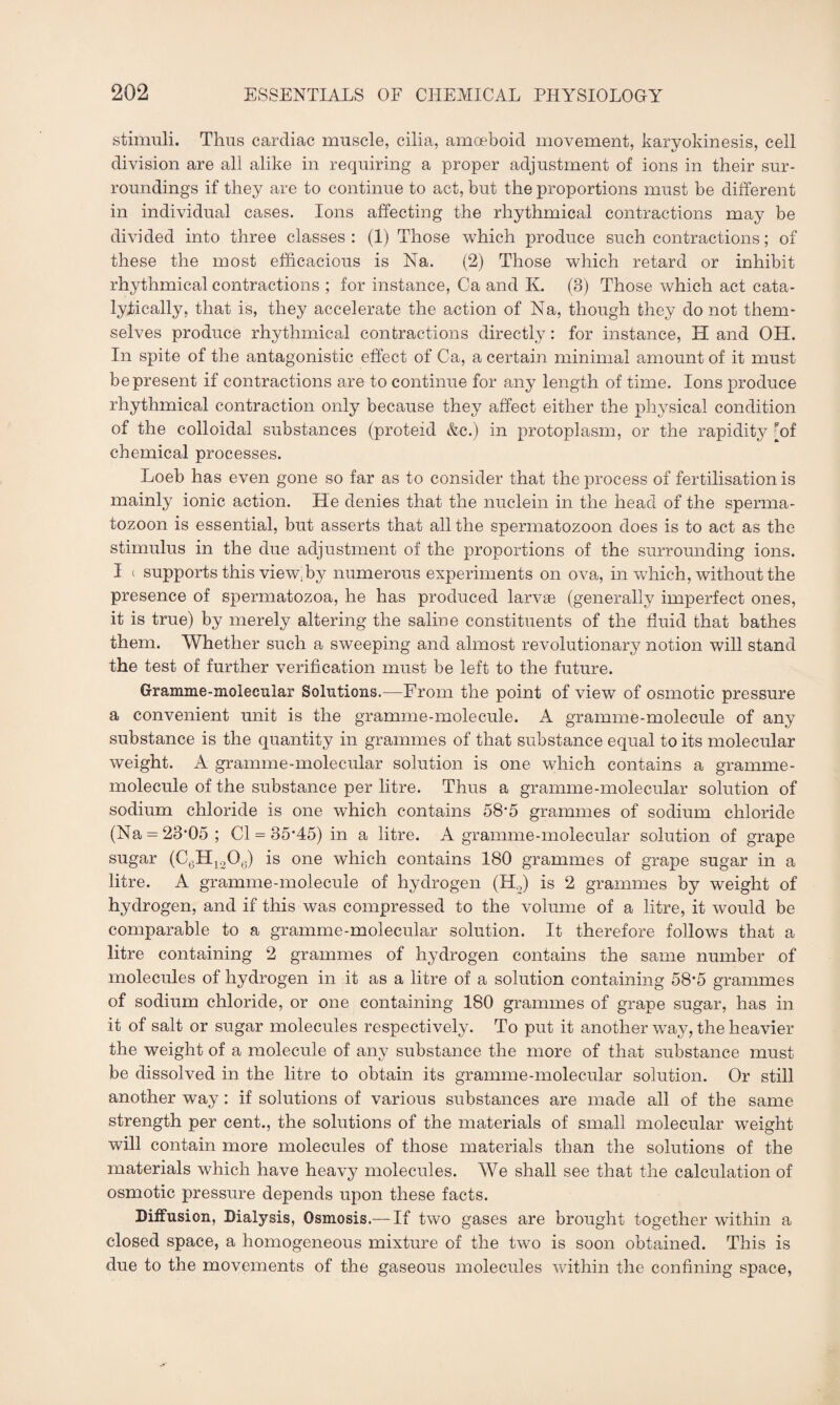 stimuli. Thus cardiac muscle, cilia, amoeboid movement, karyokinesis, cell division are all alike in requiring a proper adjustment of ions in their sur¬ roundings if they are to continue to act, but the proportions must be different in individual cases. Ions affecting the rhythmical contractions may be divided into three classes: (1) Those which produce such contractions; of these the most efficacious is Na. (2) Those which retard or inhibit rhythmical contractions ; for instance, Ca and K. (3) Those which act cata- lyfically, that is, they accelerate the action of Na, though they do not them¬ selves produce rhythmical contractions directly: for instance, H and OH. In spite of the antagonistic effect of Ca, a certain minimal amount of it must be present if contractions are to continue for any length of time. Ions produce rhythmical contraction only because they affect either the physical condition of the colloidal substances (proteid &c.) in protoplasm, or the rapidity [of chemical processes. Loeb has even gone so far as to consider that the process of fertilisation is mainly ionic action. He denies that the nuclein in the head of the sperma¬ tozoon is essential, but asserts that all the spermatozoon does is to act as the stimulus in the due adjustment of the proportions of the surrounding ions. I ( supports this view, by numerous experiments on ova, in which, without the presence of spermatozoa, he has produced larvae (generally imperfect ones, it is true) by merely altering the saline constituents of the fluid that bathes them. Whether such a sweeping and almost revolutionary notion will stand the test of further verification must be left to the future. Gramme-molecular Solutions.—From the point of view of osmotic pressure a convenient unit is the gramme-molecule. A gramme-molecule of any substance is the quantity in grammes of that substance equal to its molecular weight. A gramme-molecular solution is one which contains a gramme- molecule of the substance per litre. Thus a gramme-molecular solution of sodium chloride is one which contains 58*5 grammes of sodium chloride (Na = 23*05; Cl = 35*45) in a litre. A gramme-molecular solution of grape sugar (C6H1206) is one which contains 180 grammes of grape sugar in a litre. A gramme-molecule of hydrogen (H.,) is 2 grammes by weight of hydrogen, and if this was compressed to the volume of a litre, it would be comparable to a gramme-molecular solution. It therefore follows that a litre containing 2 grammes of hjffirogen contains the same number of molecules of hydrogen in it as a litre of a solution containing 58'5 grammes of sodium chloride, or one containing 180 grammes of grape sugar, has in it of salt or sugar molecules respectively. To put it another way, the heavier the weight of a molecule of any substance the more of that substance must be dissolved in the litre to obtain its gramme-molecular solution. Or still another way : if solutions of various substances are made all of the same strength per cent., the solutions of the materials of small molecular weight will contain more molecules of those materials than the solutions of the materials which have heavy molecules. We shall see that the calculation of osmotic pressure depends upon these facts. Diffusion, Dialysis, Osmosis.— If two gases are brought together within a closed space, a homogeneous mixture of the two is soon obtained. This is due to the movements of the gaseous molecules within the confining space,
