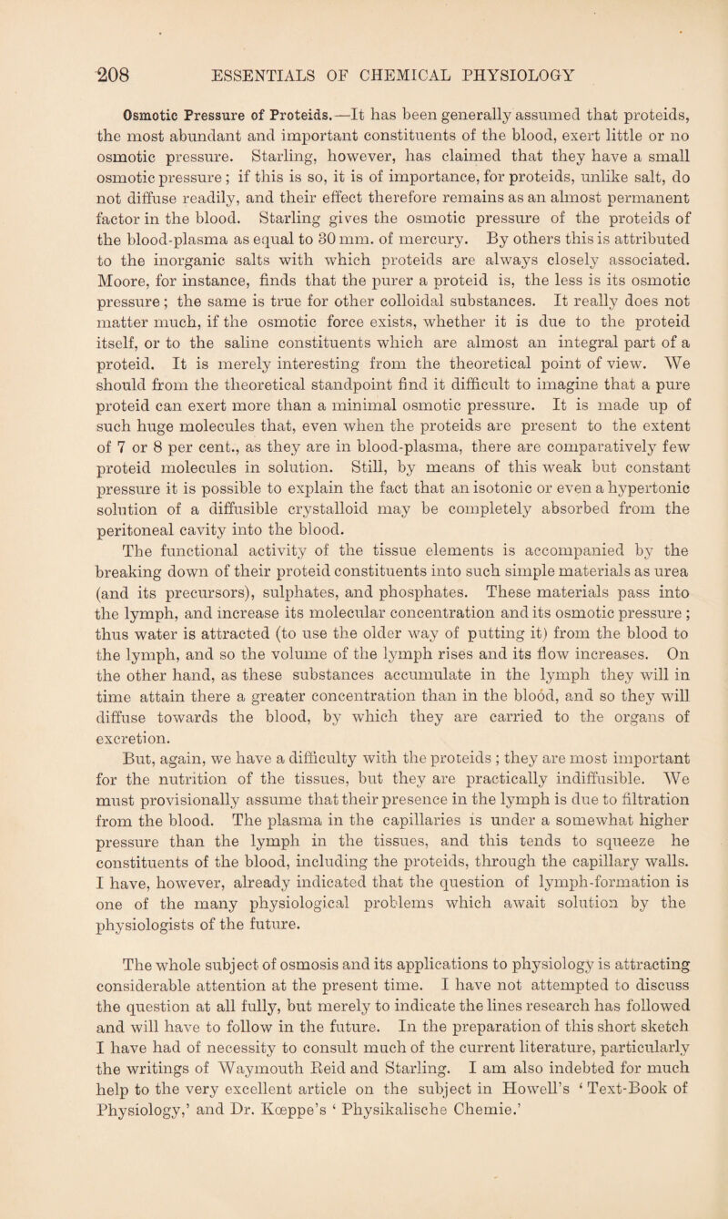 Osmotic Pressure of Proteids.—It has been generally assumed that proteids, the most abundant and important constituents of the blood, exert little or no osmotic pressure. Starling, however, has claimed that they have a small osmotic pressure ; if this is so, it is of importance, for proteids, unlike salt, do not diffuse readily, and their effect therefore remains as an almost permanent factor in the blood. Starling gives the osmotic pressure of the proteids of the blood-plasma as equal to 80 mm. of mercury. By others this is attributed to the inorganic salts with which proteids are always closely associated. Moore, for instance, finds that the purer a proteid is, the less is its osmotic pressure; the same is true for other colloidal substances. It really does not matter much, if the osmotic force exists, whether it is due to the proteid itself, or to the saline constituents which are almost an integral part of a proteid. It is merely interesting from the theoretical point of view. We should from the theoretical standpoint find it difficult to imagine that a pure proteid can exert more than a minimal osmotic pressure. It is made up of such huge molecules that, even when the proteids are present to the extent of 7 or 8 per cent., as they are in blood-plasma, there are comparatively few proteid molecules in solution. Still, by means of this weak but constant pressure it is possible to explain the fact that an isotonic or even a hypertonic solution of a diffusible crystalloid may be completely absorbed from the peritoneal cavity into the blood. The functional activity of the tissue elements is accompanied by the breaking down of their proteid constituents into such simple materials as urea (and its precursors), sulphates, and phosphates. These materials pass into the lymph, and increase its molecular concentration and its osmotic pressure ; thus water is attracted (to use the older way of putting it) from the blood to the lymph, and so the volume of the lymph rises and its flow increases. On the other hand, as these substances accumulate in the lymph they will in time attain there a greater concentration than in the blood, and so they will diffuse towards the blood, by which they are carried to the organs of excretion. But, again, we have a difficulty with the proteids ; they are most important for the nutrition of the tissues, but they are practically indiffusible. We must provisionally assume that their presence in the lymph is due to filtration from the blood. The plasma in the capillaries is under a somewhat higher pressure than the lymph in the tissues, and this tends to squeeze he constituents of the blood, including the proteids, through the capillary walls. I have, however, already indicated that the question of lymph-formation is one of the many physiological problems which await solution by the physiologists of the future. The whole subject of osmosis and its applications to physiology is attracting considerable attention at the present time. I have not attempted to discuss the question at all fully, but merely to indicate the lines research has followed and will have to follow in the future. In the preparation of this short sketch I have had of necessity to consult much of the current literature, particularly the writings of Waymouth Reid and Starling. I am also indebted for much help to the very excellent article on the subject in Howell’s ‘ Text-Book of Physiology,’ and Dr. Koeppe’s ‘ Physikalische Chemie.’