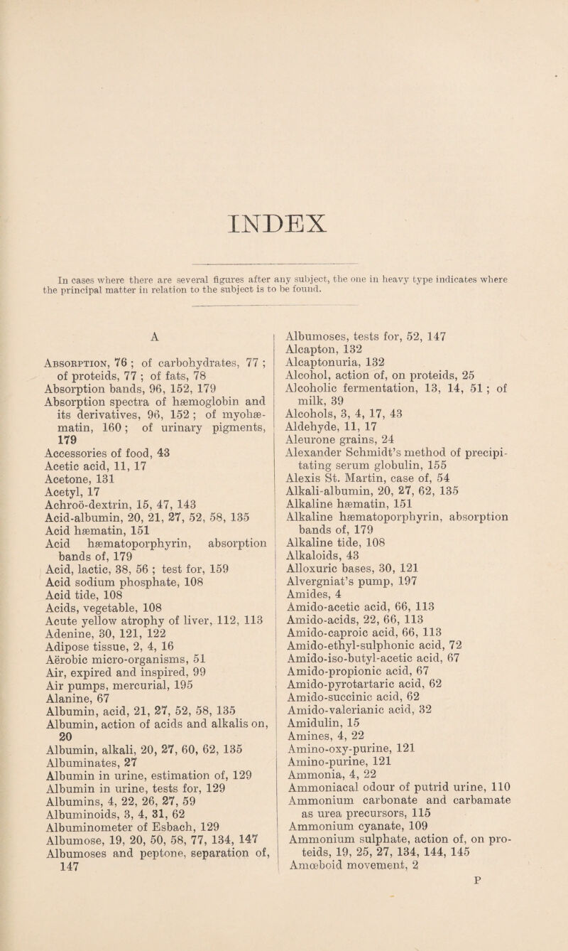 INDEX In cases where there are several figures after any subject, the one in heavy type indicates where the principal matter in relation to the subject is to be found. A Absorption, 76 ; of carbohydrates, 77 ; of proteids, 77 ; of fats, 78 Absorption bands, 96, 152, 179 Absorption spectra of hsemoglobin and its derivatives, 96, 152 ; of myohae- matin, 160; of urinary pigments, 179 Accessories of food, 43 Acetic acid, 11, 17 Acetone, 181 Acetyl, 17 Achroo-dextrin, 15, 47, 148 Acid-albumin, 20, 21, 27, 52, 58, 135 Acid haematin, 151 x4.cid hasmatoporphyrin, absorption bands of, 179 Acid, lactic, 38, 56 ; test for, 159 Acid sodium phosphate, 108 Acid tide, 108 Acids, vegetable, 108 Acute yellow atrophy of liver, 112, 113 Adenine, 30, 121, 122 Adipose tissue, 2, 4, 16 Aerobic micro-organisms, 51 Air, expired and inspired, 99 Air pumps, mercurial, 195 Alanine, 67 Albumin, acid, 21, 27, 52, 58, 135 Albumin, action of acids and alkalis on, 20 Albumin, alkali, 20, 27, 60, 62, 135 Albuminates, 27 Albumin in urine, estimation of, 129 Albumin in urine, tests for, 129 Albumins, 4, 22, 26, 27, 59 Albuminoids, 3, 4, 31, 62 Albuminometer of Esbach, 129 Albumose, 19, 20, 50, 58, 77, 134, 147 Albumoses and peptone, separation of, 147 Albumoses, tests for, 52, 147 Alcapton, 132 Alcaptonuria, 132 Alcohol, action of, on proteids, 25 Alcoholic fermentation, 13, 14, 51 ; of milk, 39 Alcohols, 3, 4, 17, 43 Aldehyde, 11, 17 Aleurone grains, 24 Alexander Schmidt’s method of precipi¬ tating serum globulin, 155 Alexis St. Martin, case of, 54 Alkali-albumin, 20, 27, 62, 135 Alkaline hasmatin, 151 Alkaline hiematoporphyrin, absorption bands of, 179 Alkaline tide, 108 Alkaloids, 43 Alloxuric bases, 30, 121 Alvergniat’s pump, 197 Amides, 4 Amido-acetic acid, 66, 113 Amido-acids, 22, 66, 113 Amido-caproic acid, 66, 113 Amido-ethyl-sulphonic acid, 72 Amido-iso-butyl-acetic acid, 67 Amido-propionic acid, 67 Amido-pyrotartaric acid, 62 Amido-succinic acid, 62 Amido-valerianic acid, 32 Amidulin, 15 Amines, 4, 22 Amino-oxy-purine, 121 Amino-purine, 121 Ammonia, 4, 22 Ammoniacal odour of putrid urine, 110 Ammonium carbonate and carbamate as urea precursors, 115 Ammonium cyanate, 109 Ammonium sulphate, action of, on pro¬ teids, 19, 25, 27, 134, 144, 145 Amoeboid movement, 2 P