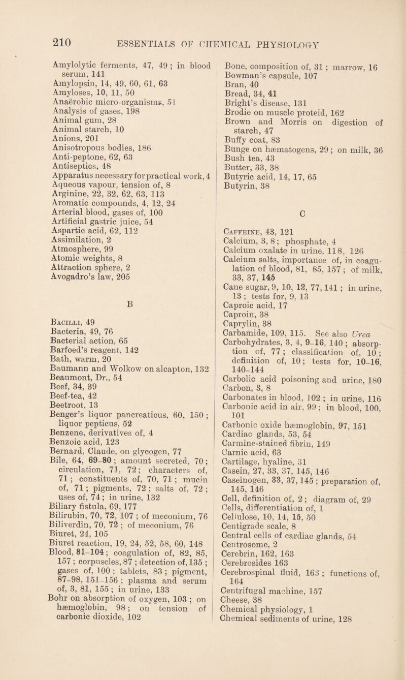 Amylolytic ferments, 47, 49 ; in blood serum, 141 Amylopsin, 14, 49, 60, 61, 63 Amyloses, 10, 11, 50 Anaerobic micro-organisms, 51 Analysis of gases, 198 Animal gum, 28 Animal starch, 10 Anions, 201 Anisotropous bodies, 186 Anti-peptone, 62, 63 Antiseptics, 48 Apparatus necessary for practical work, 4 Aqueous vapour, tension of, 8 Arginine, 22, 32, 62, 63, 113 Aromatic compounds, 4, 12, 24 Arterial blood, gases of, 100 Artificial gastric juice, 54 Aspartic acid, 62, 112 Assimilation, 2 Atmosphere, 99 Atomic weights, 8 Attraction sphere, 2 Avogadro’s law, 205 B Bacilli, 49 Bacteria, 49, 76 Bacterial action, 65 Barfoed’s reagent, 142 Bath, warm, 20 Baumann and Wolkow on alcapton, 132 Beaumont, Dr., 54 Beef, 34, 39 Beef-tea, 42 Beetroot, 13 Benger’s liquor pancreaticus, 60, 150 ; liquor pepticus, 52 Benzene, derivatives of, 4 Benzoic acid, 123 Bernard, Claude, on glycogen, 77 Bile, 64, 69-80 ; amount secreted, 70; circulation, 71, 72; characters of, 71 ; constituents of, 70, 71 ; mucin of, 71 ; pigments, 72 ; salts of, 72 ; uses of, 74; in urine, 132 Biliary fistula, 69,177 Bilirubin, 70, 72, 107 ; of meconium, 76 Biliverdin, 70, 72 ; of meconium, 76 Biuret, 24, 105 Biuret reaction, 19, 24, 52, 58, 60, 148 Blood, 81-104; coagulation of, 82, 85, 157 ; corpuscles, 87 ; detection of, 135 ; gases of, 100 ; tablets, 83 ; pigment, 87-98, 151-156 ; plasma and serum of, 3, 81, 155; in urine, 133 Bohr on absorption of oxygen, 103 ; on haemoglobin, 98; on tension of carbonic dioxide, 102 Bone, composition of, 31 ; marrow, 16 Bowman’s capsule, 107 Bran, 40 Bread, 34, 41 Bright’s disease, 131 Brodie on muscle proteid, 162 Brown and Morris on digestion of starch, 47 Buffy coat, 83 Bunge on haematogens, 29 ; on milk, 36 Bush tea, 43 Butter, 33, 38 Butyric acid, 14, 17, 65 Butyrin, 38 C Caffeine, 43, 121 Calcium, 3, 8 ; phosphate, 4 Calcium oxalate in urine, 118, 126 Calcium salts, importance of, in coagu¬ lation of blood, 81, 85, 157 ; of milk, 33, 37, 145 Cane sugar, 9, 10, 12, 77,141 ; in urine, 13 ; tests for, 9, 13 Caproic acid, 17 Caproin, 38 Caprylin, 38 Carbamide, 109, 115. See also Urea Carbohydrates, 3, 4, 9-16, 140 ; absorp¬ tion of, 77; classification of, 10 ; definition of, 10; tests for, 10-16, 140-144 Carbolic acid poisoning and urine, 180 Carbon, 3, 8 Carbonates in blood, 102 ; in urine, 116 Carbonic acid in air, 99; in blood, 100, 101 Carbonic oxide haemoglobin, 97, 151 Cardiac glands, 53, 54 Carmine-stained fibrin, 149 Carnic acid, 63 Cartilage, hyaline, 31 Casein, 27, 33, 37, 145, 146 Caseinogen, 33, 37,145 ; preparation of, 145, 146 Cell, definition of, 2; diagram of, 29 Cells, differentiation of, 1 Cellulose, 10, 14, 15, 50 Centigrade scale, 8 Central cells of cardiac glands, 54 Centrosome, 2 Cerebrin, 162, 163 Cerebrosides 163 Cerebrospinal fluid, 163 ; functions of, 164 Centrifugal machine, 157 Cheese, 38 Chemical physiology, 1 Chemical sediments of urine, 128