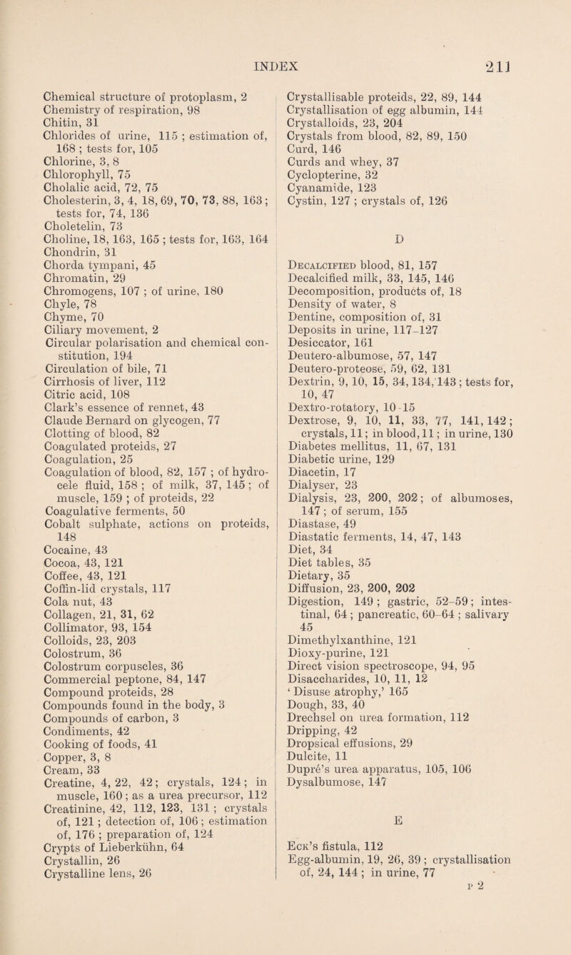 Chemical structure of protoplasm, 2 Chemistry of respiration, 98 Chitin, 31 Chlorides of urine, 115 ; estimation of, 168 ; tests for, 105 Chlorine, 3, 8 Chlorophyll, 75 Cholalic acid, 72, 75 Cholesterin, 3, 4, 18, 69, 70, 73, 88, 163 ; tests for, 74, 136 Choletelin, 73 Choline, 18, 163, 165 ; tests for, 163, 164 Chondrin, 31 Chorda tympani, 45 Chromatin, 29 Chromogens, 107 ; of urine, 180 Chyle, 78 Chyme, 70 Ciliary movement, 2 Circular polarisation and chemical con¬ stitution, 194 Circulation of bile, 71 Cirrhosis of liver, 112 Citric acid, 108 Clark’s essence of rennet, 43 Claude Bernard on glycogen, 77 Clotting of blood, 82 Coagulated proteids, 27 Coagulation, 25 Coagulation of blood, 82, 157 ; of hydro¬ cele fluid, 158 ; of milk, 37, 145 ; of muscle, 159 ; of proteids, 22 Coagulative ferments, 50 Cobalt sulphate, actions on proteids, 148 Cocaine, 43 Cocoa, 43, 121 Coffee, 43, 121 Coffin-lid crystals, 117 Cola nut, 43 Collagen, 21, 31, 62 Collimator, 93, 154 Colloids, 23, 203 Colostrum, 36 Colostrum corpuscles, 36 Commercial peptone, 84, 147 Compound proteids, 28 Compounds found in the body, 3 Compounds of carbon, 3 Condiments, 42 Cooking of foods, 41 Copper, 3, 8 Cream, 33 Creatine, 4, 22, 42; crystals, 124; in muscle, 160; as a urea precursor, 112 Creatinine, 42, 112, 123, 131 ; crystals of, 121 ; detection of, 106 ; estimation of, 176 ; preparation of, 124 Crypts of Lieberkiihn, 64 Crystallin, 26 Crystalline lens, 26 Crystallisable proteids, 22, 89, 144 Crystallisation of egg albumin, 144 Crystalloids, 23, 204 Crystals from blood, 82, 89, 150 Curd, 146 Curds and whey, 37 Cyclopterine, 32 Cyanamide, 123 Cystin, 127 ; crystals of, 126 D Decalcified blood, 81, 157 Decalcified milk, 33, 145, 146 Decomposition, products of, 18 Density of water, 8 Dentine, composition of, 31 Deposits in urine, 117-127 Desiccator, 161 Deutero-albumose, 57, 147 Deutero-proteose, 59, 62, 131 Dextrin, 9, 10, 15, 34,134,143 ; tests for, 10, 47 Dextro-rotatory, 10-15 Dextrose, 9, 10, 11, 33, 77, 141, 142; crystals, 11; in blood, 11; in urine, 130 Diabetes mellitus, 11, 67, 131 Diabetic urine, 129 Diacetin, 17 Dialyser, 23 Dialysis, 23, 200, 202; of albumoses, 147 ; of serum, 155 Diastase, 49 Diastatic ferments, 14, 47, 143 Diet, 34 Diet tables, 35 Dietary, 35 Diffusion, 23, 200, 202 Digestion, 149 ; gastric, 52-59; intes¬ tinal, 64 ; pancreatic, 60-64 ; salivary 45 Dimethylxanthine, 121 Dioxy-purine, 121 Direct vision spectroscope, 94, 95 Disaccharides, 10, 11, 12 ‘ Disuse atrophy,’ 165 Dough, 33, 40 Drechsel on urea formation, 112 Dripping, 42 Dropsical effusions, 29 Dulcite, 11 Dupre’s urea apparatus, 105, 106 Dysalbumose, 147 E Eck’s fistula, 112 Egg-albumin, 19, 26, 39 ; crystallisation of, 24, 144 ; in urine, 77 p 2