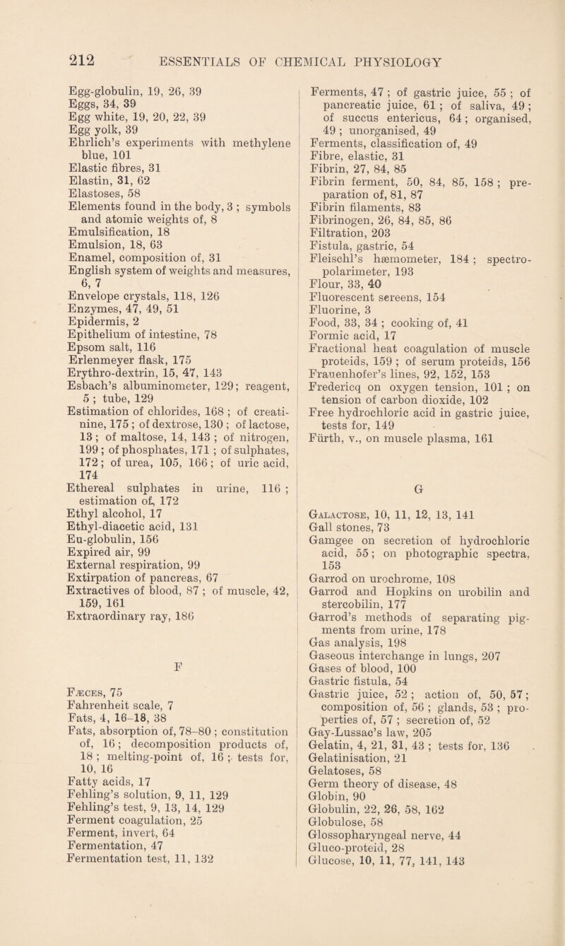 Egg-globulin, 19, 26, 39 Eggs, 34, 39 Egg white, 19, 20, 22, 39 Egg yolk, 39 Ehrlich’s experiments with methylene blue, 101 Elastic fibres, 31 Elastin, 31, 62 Elastoses, 58 Elements found in the body, 3 ; symbols and atomic weights of, 8 Emulsification, 18 Emulsion, 18, 63 Enamel, composition of, 31 English system of weights and measures, 6, 7 Envelope crystals, 118, 126 Enzymes, 47, 49, 51 Epidermis, 2 Epithelium of intestine, 78 Epsom salt, 116 Erlenmeyer flask, 175 Erythro-dextrin, 15, 47, 143 Esbach’s albuminometer, 129; reagent, 5 ; tube, 129 Estimation of chlorides, 168 ; of creati¬ nine, 175 ; of dextrose, 130 ; of lactose, 13 ; of maltose, 14, 143 ; of nitrogen, 199; of phosphates, 171 ; of sulphates, 172; of urea, 105, 166; of uric acid, 174 Ethereal sulphates in urine, 116 ; estimation o£, 172 Ethyl alcohol, 17 Ethyl-diacetic acid, 131 Eu-globulin, 156 Expired air, 99 External respiration, 99 Extirpation of pancreas, 67 Extractives of blood, 87 ; of muscle, 42, 159, 161 Extraordinary ray, 186 F Faeces, 75 Fahrenheit scale, 7 Fats, 4, 16-18, 38 Fats, absorption of, 78-80 ; constitution of, 16; decomposition products of, 18 ; melting-point of, 16 ; tests for, i 10, 16 Fatty acids, 17 Fehling’s solution, 9, 11, 129 Fehling’s test, 9, 13, 14, 129 Ferment coagulation, 25 Ferment, invert, 64 Fermentation, 47 Fermentation test, 11, 132 Ferments, 47 ; of gastric juice, 55 ; of pancreatic juice, 61 ; of saliva, 49 ; of succus entericus, 64; organised, 49 ; unorganised, 49 Ferments, classification of, 49 Fibre, elastic, 31 Fibrin, 27, 84, 85 Fibrin ferment, 50, 84, 85, 158 ; pre¬ paration of, 81, 87 Fibrin filaments, 83 Fibrinogen, 26, 84, 85, 86 Filtration, 203 Fistula, gastric, 54 Fleischl’s hEemometer, 184 ; spectro- polarimeter, 193 Flour, 33, 40 Fluorescent screens, 154 Fluorine, 3 Food, 33, 34 ; cooking of, 41 Formic acid, 17 Fractional heat coagulation of muscle proteids, 159 ; of serum proteids, 156 Frauenhofer’s lines, 92, 152, 153 Fredericq on oxygen tension, 101 ; on tension of carbon dioxide, 102 Free hydrochloric acid in gastric juice, tests for, 149 Ffirth, v., on muscle plasma, 161 G Galactose, 10, 11, 12, 13, 141 Gall stones, 73 Gamgee on secretion of hydrochloric acid, 55; on photographic spectra, 153 Garrod on urochrome, 108 Garrod and Hopkins on urobilin and stercobilin, 177 Garrod’s methods of separating pig¬ ments from urine, 178 Gas analysis, 198 Gaseous interchange in lungs, 207 Gases of blood, 100 Gastric fistula, 54 Gastric juice, 52 ; action of, 50, 57; composition of, 56 ; glands, 53 ; pro¬ perties of, 57 ; secretion of, 52 Gay-Lussac’s law, 205 Gelatin, 4, 21, 31, 43 ; tests for, 136 Gelatinisation, 21 Gelatoses, 58 Germ theory of disease, 48 Globin, 90 Globulin, 22, 26, 58, 162 Globulose, 58 Glossopharyngeal nerve, 44 Gluco-proteid, 28 Glucose, 10, 11, 77^ 141, 143