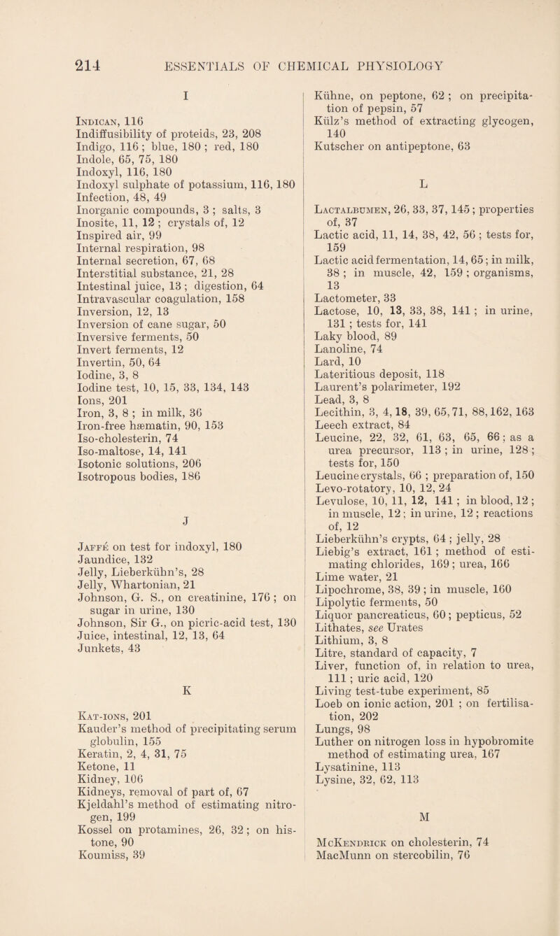 Indican, 116 Indiffusibility of proteids, 23, 208 Indigo, 116; bine, 180; red, 180 Indole, 65, 75, 180 Indoxyl, 116, 180 Indoxyl sulphate of potassium, 116, 180 Infection, 48, 49 Inorganic compounds, 3 ; salts, 3 Inosite, 11, 12 ; crystals of, 12 Inspired air, 99 Internal respiration, 98 Internal secretion, 67, 68 Interstitial substance, 21, 28 Intestinal juice, 13 ; digestion, 64 Intravascular coagulation, 158 Inversion, 12, 13 Inversion of cane sugar, 50 Inversive ferments, 50 Invert ferments, 12 Invertin, 50, 64 Iodine, 3, 8 Iodine test, 10, 15, 33, 134, 143 Ions, 201 Iron, 3, 8 ; in milk, 36 Iron-free haematin, 90, 153 Iso-eholesterin, 74 Iso-maltose, 14, 141 Isotonic solutions, 206 Isotropous bodies, 186 J Jaffe on test for indoxyl, 180 Jaundice, 132 Jelly, Lieberkubn’s, 28 Jelly, Whartonian, 21 Johnson, G. S., on creatinine, 176 ; on sugar in urine, 130 Johnson, Sir G., on picric-acid test, 130 Juice, intestinal, 12, 13, 64 Junkets, 43 K Kat-ions, 201 Kauder’s method of precipitating serum globulin, 155 Keratin, 2, 4, 31, 75 Ketone, 11 Kidney, 106 Kidneys, removal of part of, 67 Kjeldahl’s method of estimating nitro¬ gen, 199 Kossel on protamines, 26, 32; on his¬ tone, 90 Koumiss, 39 Klihne, on peptone, 62 ; on precipita¬ tion of pepsin, 57 Kiilz’s method of extracting glycogen, 140 Kutscher on antipeptone, 63 L Lactalbumen, 26, 33, 37,145 ; properties of, 37 Lactic acid, 11, 14, 38, 42, 56 ; tests for, 159 Lactic acid fermentation, 14, 65; in milk, 38 ; in muscle, 42, 159 ; organisms, 13 Lactometer, 33 Lactose, 10, 13, 33, 38, 141 ; in urine, 131 ; tests for, 141 Laky blood, 89 Lanoline, 74 Lard, 10 Lateritious deposit, 118 Laurent’s polarimeter, 192 Lead, 3, 8 Lecithin, 3, 4,18, 39, 65,71, 88,162, 163 Leech extract, 84 Leucine, 22, 32, 61, 63, 65, 66; as a urea precursor, 113 ; in urine, 128 ; tests for, 150 Leucine crystals, 66 ; preparation of, 150 Levo-rotatory, 10, 12, 24 Levulose, 10, 11, 12, 141 ; in blood, 12 ; in muscle, 12 ; in urine, 12 ; reactions of, 12 Lieberkiihn’s crypts, 64 ; jelly, 28 Liebig’s extract, 161; method of esti¬ mating chlorides, 169 ; urea, 166 Lime water, 21 Lipochrome, 38, 39 ; in muscle, 160 Lipolytic ferments, 50 Liquor pancreaticus, 60; pepticus, 52 Lithates, see Urates Lithium, 3, 8 Litre, standard of capacity, 7 Liver, function of, in relation to urea, 111; uric acid, 120 Living test-tube experiment, 85 Loeb on ionic action, 201 ; on fertilisa¬ tion, 202 Lungs, 98 Luther on nitrogen loss in hypobromite method of estimating urea, 167 Lysatinine, 113 Lysine, 32, 62, 113 M McKendrick on cholesterin, 74 MacMunn on stercobilin, 76