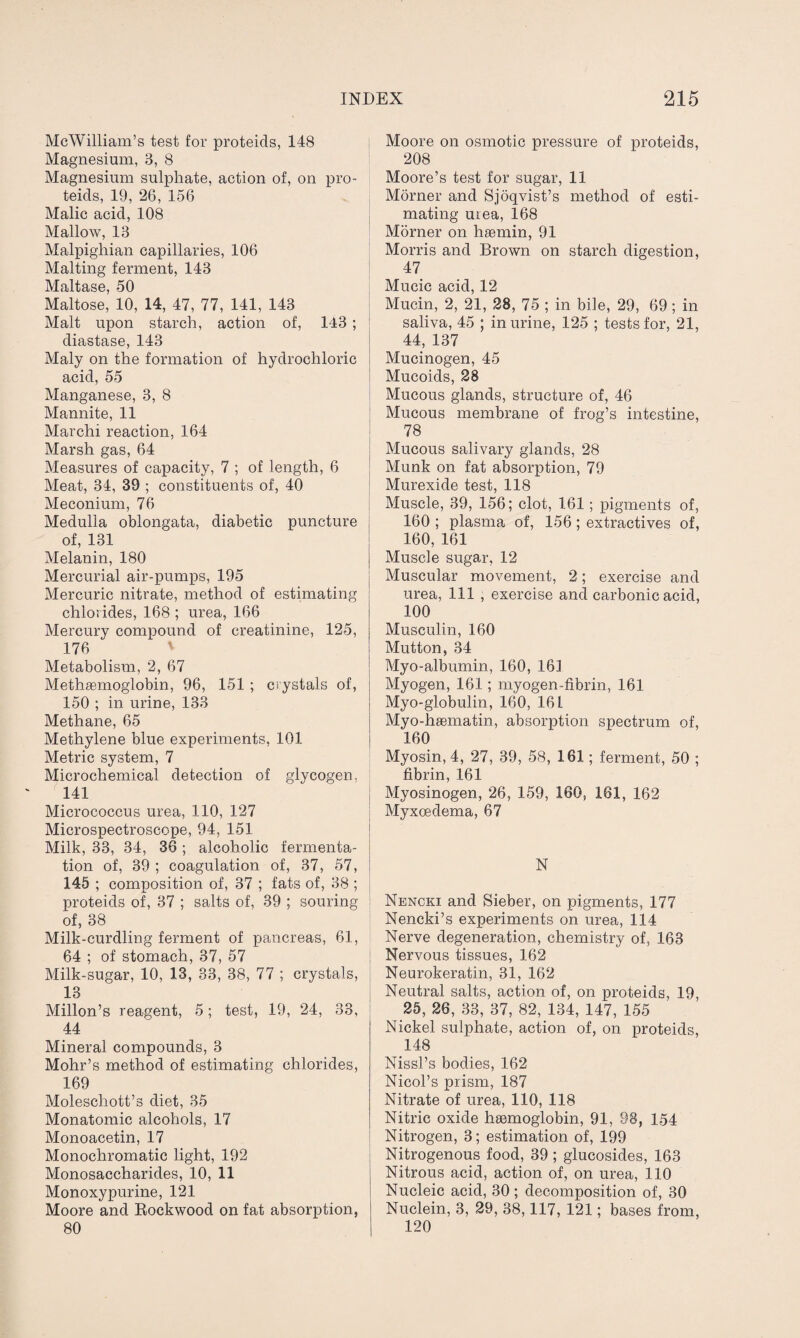 McWilliam’s test for proteids, 148 Magnesium, 3, 8 Magnesium sulphate, action of, on pro¬ teids, 19, 26, 156 Malic acid, 108 Mallow, 13 Malpighian capillaries, 106 Malting ferment, 143 Maltase, 50 Maltose, 10, 14, 47, 77, 141, 143 Malt upon starch, action of, 143 ; diastase, 143 Maly on the formation of hydrochloric acid, 55 Manganese, 3, 8 Mannite, 11 Marchi reaction, 164 Marsh gas, 64 Measures of capacity, 7 ; of length, 6 Meat, 34, 39 ; constituents of, 40 Meconium, 76 Medulla oblongata, diabetic puncture of, 131 Melanin, 180 Mercurial air-pumps, 195 Mercuric nitrate, method of estimating chlorides, 168 ; urea, 166 Mercury compound of creatinine, 125, 176 Metabolism, 2, 67 Metheemoglobin, 96, 151 ; crystals of, 150 ; in urine, 133 Methane, 65 Methylene blue experiments, 101 Metric system, 7 Microchemical detection of glycogen, 141 Micrococcus urea, 110, 127 Microspectroscope, 94, 151 Milk, 33, 34, 36 ; alcoholic fermenta¬ tion of, 39 ; coagulation of, 37, 57, 145 ; composition of, 37 ; fats of, 38 ; proteids of, 37 ; salts of, 39 ; souring of, 38 Milk-curdling ferment of pancreas, 61, 64 ; of stomach, 37, 57 Milk-sugar, 10, 13, 33, 38, 77 ; crystals, 13 Millon’s reagent, 5; test, 19, 24, 33, 44 Mineral compounds, 3 Mohr’s method of estimating chlorides, 169 Molescliott’s diet, 35 Monatomic alcohols, 17 Monoacetin, 17 Monochromatic light, 192 Monosaccharides, 10, 11 Monoxypurine, 121 Moore and Rockwood on fat absorption, 80 | Moore on osmotic pressure of proteids, 208 Moore’s test for sugar, 11 Morner and Sjoqvist’s method of esti¬ mating urea, 168 Morner on haemin, 91 Morris and Brown on starch digestion, 47 Mucic acid, 12 Mucin, 2, 21, 28, 75 ; in bile, 29, 69; in saliva, 45 ; in urine, 125 ; tests for, 21, 44, 137 Mucinogen, 45 Mucoids, 28 Mucous glands, structure of, 46 Mucous membrane of frog’s intestine, 78 Mucous salivary glands, 28 Munk on fat absorption, 79 Murexide test, 118 Muscle, 39, 156; clot, 161; pigments of, 160 ; plasma of, 156; extractives of, 160, 161 Muscle sugar, 12 Muscular movement, 2; exercise and urea, 111 , exercise and carbonic acid, 100 Musculin, 160 Mutton, 34 Myo-albumin, 160, 161 Myogen, 161; myogen-fibrin, 161 Myo-globulin, 160, 161 Myo-ha3inatin, absorption spectrum of, 160 Myosin, 4, 27, 39, 58, 161; ferment, 50 ; fibrin, 161 Myosinogen, 26, 159, 160, 161, 162 Myxoedema, 67 N Nencki and Sieber, on pigments, 177 Nencki’s experiments on urea, 114 Nerve degeneration, chemistry of, 163 Nervous tissues, 162 Neurokeratin, 31, 162 Neutral salts, action of, on proteids, 19, 25, 26, 33, 37, 82, 134, 147, 155 Nickel sulphate, action of, on proteids, 148 Nissl’s bodies, 162 Nicol’s prism, 187 Nitrate of urea, 110, 118 Nitric oxide hsemoglobin, 91, 98, 154 Nitrogen, 3; estimation of, 199 Nitrogenous food, 39 ; glucosides, 163 Nitrous acid, action of, on urea, 110 Nucleic acid, 30; decomposition of, 30 Nuclein, 3, 29, 38,117, 121; bases from, 120