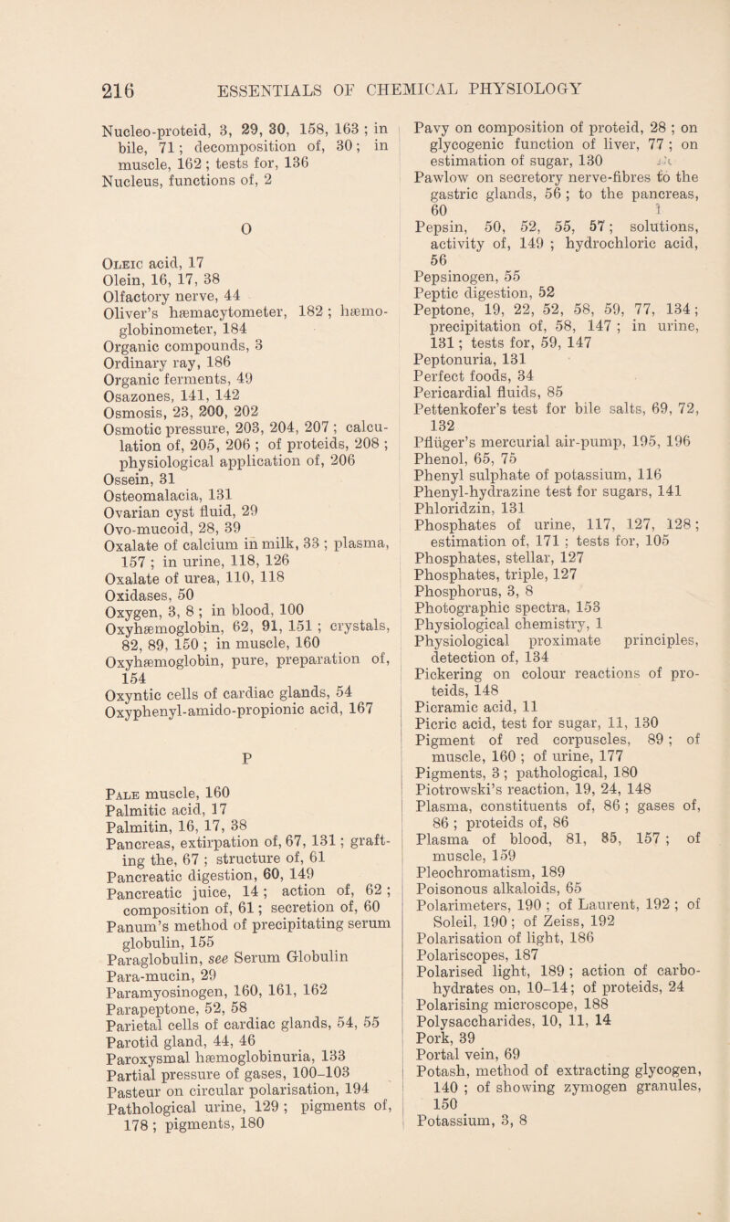 Nucleo-proteid, B, 29, 30, 158, 163 ; in bile, 71; decomposition of, 30; in muscle, 162 ; tests for, 136 Nucleus, functions of, 2 0 Oleic acid, 17 Olein, 16, 17, 38 Olfactory nerve, 44 Oliver’s hemacytometer, 182 ; haemo- globinometer, 184 Organic compounds, 3 Ordinary ray, 186 Organic ferments, 49 Osazones, 141, 142 Osmosis, 23, 200, 202 Osmotic pressure, 203, 204, 207 ; calcu¬ lation of, 205, 206 ; of proteids, 208 ; physiological application of, 206 Ossein, 31 Osteomalacia, 131 Ovarian cyst fluid, 29 Ovo-mucoid, 28, 39 Oxalate of calcium in milk, 33 ; plasma, 157 ; in urine, 118, 126 Oxalate of urea, 110, 118 Oxidases, 50 Oxygen, 3, 8 ; in blood, 100 Oxyhemoglobin, 62, 91, 151 ; crystals, 82, 89, 150 ; in muscle, 160 Oxyhemoglobin, pure, preparation of, 154 Oxyntic cells of cardiac glands, 54 Oxyphenyl-amido-propionic acid, 167 P Pale muscle, 160 Palmitic acid, 17 Palmitin, 16, 17, 38 Pancreas, extirpation of, 67, 131; graft¬ ing the, 67 ; structure of, 61 Pancreatic digestion, 60, 149 Pancreatic juice, 14; action of, 62 ; composition of, 61; secretion of, 60 Panum’s method of precipitating serum globulin, 155 Paraglobulin, see Serum Globulin Para-mucin, 29 Paramyosinogen, 160, 161, 162 Parapeptone, 52, 58 Parietal cells of cardiac glands, 54, 55 Parotid gland, 44, 46 Paroxysmal hemoglobinuria, 133 Partial pressure of gases, 100-103 Pasteur on circular polarisation, 194 Pathological urine, 129 ; pigments of, 178 ; pigments, 180 Pavy on composition of proteid, 28 ; on glycogenic function of liver, 77 ; on estimation of sugar, 130 sh Pawlow on secretory nerve-fibres to the gastric glands, 56 ; to the pancreas, 60 1 Pepsin, 50, 52, 55, 57; solutions, activity of, 149 ; hydrochloric acid, 56 Pepsinogen, 55 Peptic digestion, 52 Peptone, 19, 22, 52, 58, 59, 77, 134; precipitation of, 58, 147 ; in urine, 131; tests for, 59, 147 Peptonuria, 131 Perfect foods, 34 Pericardial fluids, 85 Pettenkofer’s test for bile salts, 69, 72, 132 Pfliiger’s mercurial air-pump, 195, 196 Phenol, 65, 75 Phenyl sulphate of potassium, 116 Phenyl-hydrazine test for sugars, 141 Phloridzin, 131 Phosphates of urine, 117, 127, 128; estimation of, 171 ; tests for, 105 Phosphates, stellar, 127 Phosphates, triple, 127 Phosphorus, 3, 8 Photographic spectra, 153 Physiological chemistry, 1 Physiological proximate principles, detection of, 134 Pickering on colour reactions of pro¬ teids, 148 Picramic acid, 11 Picric acid, test for sugar, 11, 130 Pigment of red corpuscles, 89 ; of muscle, 160 ; of urine, 177 Pigments, 3 ; pathological, 180 Piotrowski’s reaction, 19, 24, 148 Plasma, constituents of, 86 ; gases of, 86 ; proteids of, 86 Plasma of blood, 81, 85, 157 ; of muscle, 159 Pleochromatism, 189 Poisonous alkaloids, 65 Polarimeters, 190 ; of Laurent, 192 ; of Soleil, 190 ; of Zeiss, 192 Polarisation of light, 186 Polariscopes, 187 Polarised light, 189 ; action of carbo¬ hydrates on, 10-14; of proteids, 24 Polarising microscope, 188 Polysaccharides, 10, 11, 14 Pork, 39 Portal vein, 69 Potash, method of extracting glycogen, 140 ; of showing zymogen granules, 150 Potassium, 3, 8