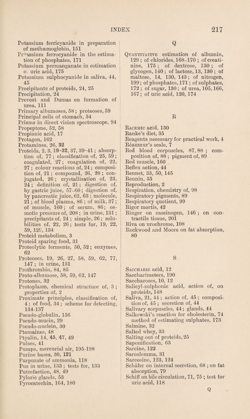 Potassium ferricyanide in preparation i of methsemoglobin, 151 Pc+assium ferrocyanide in the estima¬ tion of phosphates, 171 Potassium permanganate in estimation o', uric acid, 175 Potassium sulphocyanide in saliva, 44, 45 Precipitants of proteids, 24, 25 Precipitation, 24 Prevost and Dumas on formation of urea, 111 Primary albumoses, 58 ; proteoses, 59 Principal cells of stomach, 54 Prisms in direct vision spectroscope, 94 Propeptone, 52, 58 Propionic acid, 17 Protagon, 162 Protamines, 26, 32 Proteids, 2, 3, 19-32, 37, 39-41; absorp¬ tion of, 77 ; classification of, 25, 59; coagulated, 27; coagulation of, 22, 27 ; colour reactions of, 24 ; composi- j tion of, 21 ; compound, 26, 28 ; con¬ jugated, 26 ; crystallisation of, 23, 24; definition of, 21; digestion of, by gastric juice, 57-60 ; digestion of, by pancreatic juice, 62, 63 ; molecule, 21; of blood plasma, 86 ; of milk, 37 ; of muscle, 160; of serum, 86; os¬ motic pressure of, 208 ; in urine, 131; precipitants of, 24 ; simple, 26 ; solu¬ bilities of, 22, 26; tests for, 19, 22, 59, 129, 134 Proteid metabolism, 3 Proteid sparing food, 31 Proteolytic ferments, 50, 52 ; enzymes, 62 Proteoses, 19, 26, 27, 58, 59, 62, 77, 147 ; in urine, 131 Prothrombin, 84, 85 Proto-albumose, 58, 59, 62, 147 Protones, 32 Protoplasm, chemical structure of, 3 ; properties of, 2 Proximate principles, classification of, 4 ; of food, 34 ; scheme for detecting, 134-137 Pseudo-globulin, 156 Pseudo-mucin, 29 Pseudo-nuclein, 30 Ptomaines, 48 Ptyalin, 14, 45, 47, 49 Pulses, 41 Pumps, mercurial air, 195-198 Purine bases, 30, 121 Purpurate of ammonia, 118 Pus in urine, 133 ; tests for, 133 Putrefaction, 48, 49 Pyloric glands, 53 Pyrocatechin, 164, 180 Q Quantitative estimation of albumin, 129 ; of chlorides, 168-170 ; of creati¬ nine, 175 ; of dextrose, 130 ; of glycogen, 140 ; of lactose, 13, 130 ; of maltose, 14, 130, 143; of nitrogen, 199; of phosphates, 171; of sulphates, 172 ; of sugar, 130 ; of urea, 105,166, 167; of uric acid, 120, 174 R Racemic acid, 130 Ranke’s diet, 35 Reagents necessary for practical work, 4 Reaumur’s scale, 7 Red blood corpuscles, 87,88 ; com¬ position of, 88 ; pigment of, 89 Red muscle, 160 Reflex action, 44 Rennet, 33, 50, 145 Rennin, 55 Reproduction, 2 Respiration, chemistry of, 98 Respiratory pigments, 89 Respiratory quotient, 99 Rigor mortis, 42 Ringer on caseinogen, 146 ; on con¬ tractile tissue, 201 Riva on uroehrome, 108 Rockwood and Moore on fat absorption, 80 Saccharic acid, 12 Saccharimeters, 190 Saccharoses, 10, 12 Salicyl-sulphonic acid, action of, on proteids, 148 Saliva, 21, 44 ; action of, 45 ; composi¬ tion of, 45 ; secretion of, 44 Salivary corpuscles, 44; glands, 44 Salkowski’s reaction for cholesterin, 74 method of estimating sulphates, 173 Salmine, 32 Salted whey, 33 Salting-out of proteids, 25 Saponification, 63 Sarcine, 122 Sarcolemma, 31 Sarcosine, 123, 124 Schafer on internal secretion, 68 ; on fat absorption, 79 Schiff on bile circulation, 71, 75 ; test for uric acid, 118 Q