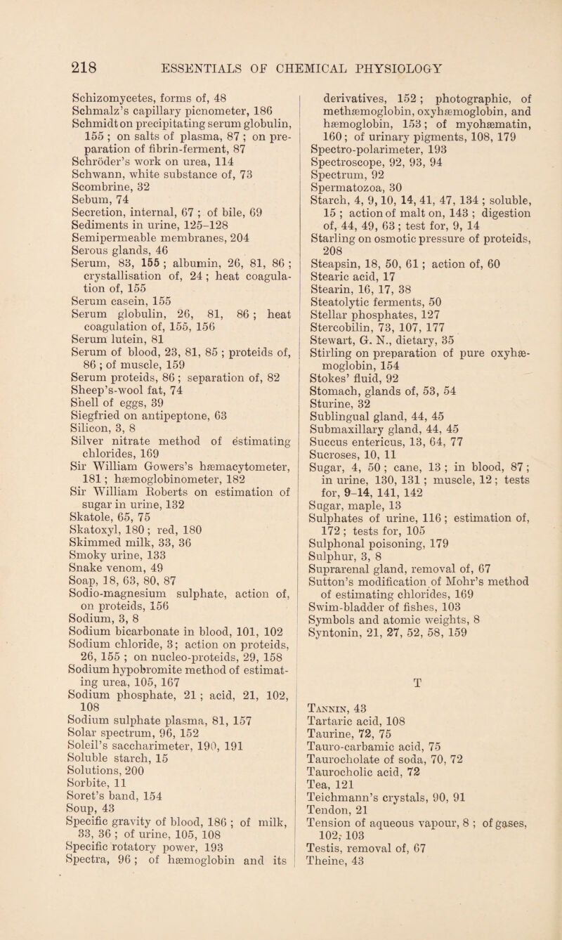 Schizomycetes, forms of, 48 Schmalz’s capillary picnometer, 186 Schmidt on precipitating serum globulin, 155 ; on salts of plasma, 87 ; on pre¬ paration of fibrin-ferment, 87 Schroder’s work on urea, 114 Schwann, white substance of, 73 Scombrine, 32 Sebum, 74 Secretion, internal, 67 ; of bile, 69 Sediments in urine, 125-128 Semipermeable membranes, 204 Serous glands, 46 Serum, 83, 155 ; albumin, 26, 81, 86 ; crystallisation of, 24 ; heat coagula¬ tion of, 155 Serum casein, 155 Serum globulin, 26, 81, 86 ; heat coagulation of, 155, 156 Serum lutein, 81 Serum of blood, 23, 81, 85 ; proteids of, 86 ; of muscle, 159 Serum proteids, 86 ; separation of, 82 Sheep’s-wool fat, 74 Shell of eggs, 39 Siegfried on antipeptone, 63 Silicon, 3, 8 Silver nitrate method of estimating- chlorides, 169 Sir William Gowers’s haBmacytometer, 181; hgemoglobinometer, 182 Sir William Roberts on estimation of sugar in urine, 132 Skatole, 65, 75 Skatoxyl, 180 ; red, 180 Skimmed milk, 33, 36 Smoky urine, 133 Snake venom, 49 Soap, 3 8, 63, 80, 87 Sodio-magnesium sulphate, action of, on proteids, 156 Sodium, 3, 8 Sodium bicarbonate in blood, 101, 102 Sodium chloride, 3; action on proteids, 26, 155 ; on nucleo-proteids, 29, 158 Sodium hypobromite method of estimat¬ ing urea, 105, 167 Sodium phosphate, 21 ; acid, 21, 102, 108 Sodium sulphate plasma, 81, 157 Solar spectrum, 96, 152 Soleil’s saccharimeter, 190, 191 Soluble starch, 15 Solutions, 200 Sorbite, 11 Soret’s band, 154 Soup, 43 Specific gravity of blood, 186 ; of milk, 33, 36 ; of urine, 105, 108 Specific rotatory power, 193 Spectra, 96 ; of haemoglobin and its 1 derivatives, 152 ; photographic, of methaemoglobin, oxyhemoglobin, and hemoglobin, 153; of myohematin, 160 ; of urinary pigments, 108, 179 Spectro-polarimeter, 193 Spectroscope, 92, 93, 94 Spectrum, 92 Spermatozoa, 30 Starch, 4, 9,10, 14, 41, 47, 134 ; soluble, 15 ; action of malt on, 143 ; digestion of, 44, 49, 63; test for, 9, 14 Starling on osmotic pressure of proteids, 208 Steapsin, 18, 50, 61; action of, 60 Stearic acid, 17 Stearin, 16, 17, 38 Steatolytic ferments, 50 Stellar phosphates, 127 Stercobilin, 73, 107, 177 Stewart, G. N., dietary, 35 Stirling on preparation of pure oxyhe¬ moglobin, 154 Stokes’ fluid, 92 Stomach, glands of, 53, 54 Sturine, 32 Sublingual gland, 44, 45 Submaxillary gland, 44, 45 Succus entericus, 13, 64, 77 Sucroses, 10, 11 Sugar, 4, 50 ; cane, 13 ; in blood, 87 ; in urine, 130, 131 ; muscle, 12; tests for, 9-14, 141, 142 Sugar, maple, 13 Sulphates of urine, 116; estimation of, 172 ; tests for, 105 Sulphonal poisoning, 179 Sulphur, 3, 8 Suprarenal gland, removal of, 67 Sutton’s modification of Mohr’s method of estimating chlorides, 169 Swim-bladder of fishes, 103 Symbols and atomic weights, 8 Syntonin, 21, 27, 52, 58, 159 T Tartaric acid, 108 Taurine, 72, 75 Tauro-carbamic acid, 75 Taurocliolate of soda, 70, 72 Taurocholic acid, 72 Tea, 121 Teichmann’s crystals, 90, 91 Tendon, 21 Tension of aqueous vapour, 8 ; of gases, 102,-103 Testis, removal of, 67 Theine, 43
