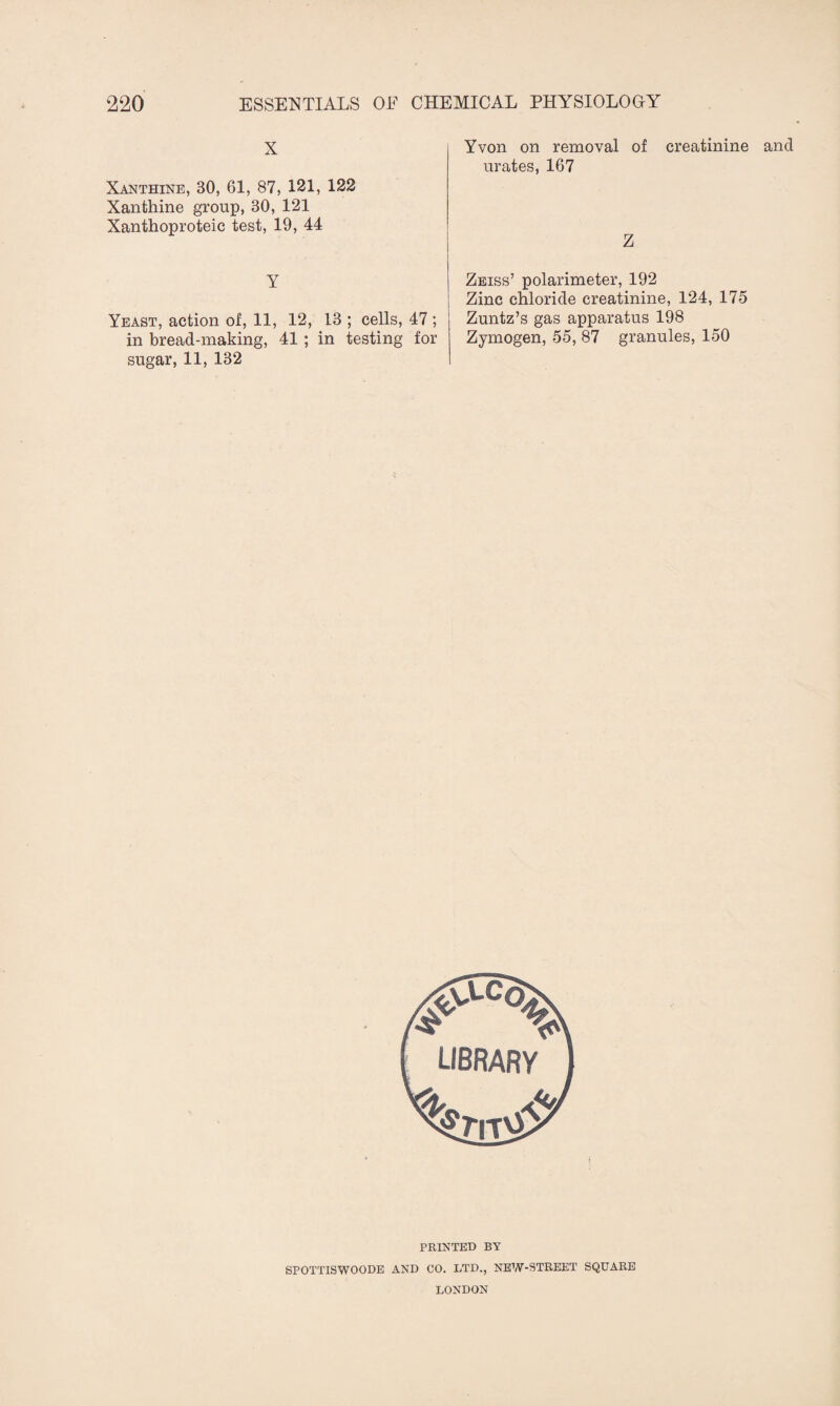 X Xanthine, 30, 61, 87, 121, 122 Xanthine group, 30, 121 Xanthoproteic test, 19, 44 Y Yeast, action of, 11, 12, 13 ; cells, 47 ; in bread-making, 41 ; in testing for sugar, 11, 132 Yvon on removal of creatinine and urates, 167 Z Zeiss’ polarimeter, 192 Zinc chloride creatinine, 124, 175 Zuntz’s gas apparatus 198 Zymogen, 55, 87 granules, 150 PRINTED BY SPOTTISWOODE AND CO. LTD., NEW-STREET SQUARE LONDON
