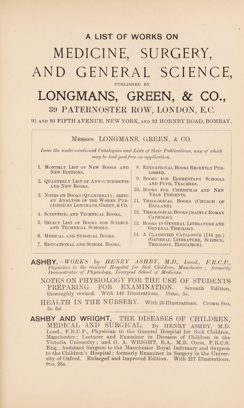 MEDICINE, SURGERY, AND GENERAL SCIENCE, PUBLISHED BY LONGMANS, GREEN, & CO., 39 PATERNOSTER ROW, LONDON, E.C. 91 and 93 FIFTH AVENUE, NEW YORK, and 32 HORNBY ROAD, BOMBAY. Messrs. LONGMANS, GREEN, & CO. Issue the undermentioned Catalogues and Lists of their Publications, any of which may be had post free on application. 1. Monthly List of New Books and New Editions. 2. Quarterly List of Announcements and New Books. 3. Notes on Books (Quarterly) ; being an Analysis of the Works Pub¬ lished by Longmans, Green, & Co. 4. Scientific and Technical Books. 5. Select List of Books for Science and Technical Schools. 6. Medical and Surgical Books. ♦ 7. Educational and School Books. j 8. Educational Books Recently Pub¬ lished. 9. Books for Elementary Schools and Pupil Teachers. 10. Books for Christmas and Newt j Year Presents. 11. Theological Books (Church of i England). 12. Theological Books (mainly Roman Catholic). 13. Books in General Literature and General Theology. 14. A Classified Catalogue (144 pp.) (General Literature, Science, Theology, Education). ASHBY. — WORKS by HENRY ASHBY, M.D., Bond., F.R.C.P., Physician to the General Hospital for Sick Children, Manchester j formerly Demonstrator of Physiology, Liverpool School of Medicine. NOTES ON PHYSIOLOGY EOE THE USE OF STUDENTS PEEPAEING EOE EXAMINATION. Seventh Edition, thoroughly revised. With 148 Illustrations. 18mo, 5s. HEALTH IN THE NUESEEY. With 25 Illustrations. Crown 8vo, 3s. 6cl. ASHBY AND WRIGHT. THE DISEASES OF CHILDEEN, MEDICAL AND SUEGICAL. By HENRY ASHBY, M.D. Bond., F.R.C.P., Physician to the General Hospital for Sick Children, Manchester; Lecturer and Examiner in Diseases of Children in the Victoria University; and G. A. WRIGHT, B.A., M.B. Oxon, F.R.C.S. Eng., Assistant Surgeon to the Manchester Royal Infirmary and Surgeon to the Children’s Hospital; formerly Examiner in Surgery in the Univer¬ sity of Oxford. Enlarged and Improved Edition. With 217 Illustrations. 8vo, 25s.