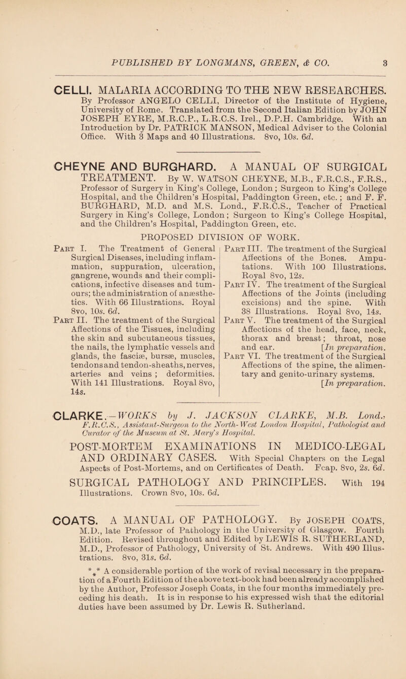 CELLI. MALARIA ACCORDING TO THE NEW RESEARCHES. By Professor ANGELO CELLI, Director of the Institute of Hygiene, University of Rome. Translated from the Second Italian Edition by JOHN JOSEPH EYRE, M.R.C.P., L.R.C.S. Irel., D.P.H. Cambridge. With an Introduction by Dr. PATRICK MANSON, Medical Adviser to the Colonial Office. With 3 Maps and 40 Illustrations. 8vo, 10s. 6d. CHEYNE AND BURGHARD. A MANUAL OF SURGICAL TREATMENT. By W. WATSON CHEYNE, M.B., P.E.C.S., F.B.S., Professor of Surgery in King’s College, London ; Surgeon to King’s College Hospital, and the Children’s Hospital, Paddington Green, etc.; and F. F. BURGHARD, M.D. and M.S. Lond., F.R.C.S., Teacher of Practical Surgery in King’s College, London; Surgeon to King’s College Hospital, and the Children’s Hospital, Paddington Green, etc. PROPOSED DIVISION OF WORK. Part I. The Treatment of General Surgical Diseases, including inflam¬ mation, suppuration, ulceration, gangrene, wounds and their compli¬ cations, infective diseases and tum¬ ours; the administration of ansesthe- tics. With 66 Illustrations. Royal 8vo, 10s. 6d. Part II. The treatment of the Surgical Affections of the Tissues, including the skin and subcutaneous tissues, the nails, the lymphatic vessels and glands, the fasciae, bursae, muscles, tendons and tendon-sheaths, nerves, arteries and veins ; deformities. With 141 Illustrations. Royal 8vo, 14s. Part III. The treatment of the Surgical Affections of the Bones. Ampu¬ tations. With 100 Illustrations. Royal 8vo, 12s. Part IV. The treatment of the Surgical Affections of the Joints (including excisions) and the spine. With 38 Illustrations. Royal 8vo, 14s. Part V. The treatment of the Surgical Affections of the head, face, neck, thorax and breast; throat, nose and ear. [In preparation. Part VI. The treatment of the Surgical Affections of the spine, the alimen¬ tary and genito-urinary systems. [In preparation. CLARKE.- WORKS by J. JACKSON CLARKE, M.B. Lond., F.R.C.S., Assistant-Surgeon to the North-West London Hospital, Pathologist and Curator of the Museum at St. Atomy's Hospital. POST-MORTEM EXAMINATIONS IN MEDICO-LEGAL AND ORDINARY CASES. With Special Chapters on the Legal Aspects of Post-Mortems, and on Certificates of Death. Fcap. 8vo, 2s. 6d. SURGICAL PATHOLOGY AND PRINCIPLES. With 194 Illustrations. Crown 8vo, 10s. 6d. COATS. A MANUAL OF PATHOLOGY. By JOSEPH COATS, M.D., late Professor of Pathology in the University of Glasgow. Fourth Edition. Revised throughout and Edited by LEWIS R. SUTHERLAND, M.D., Professor of Pathology, University of St. Andrews. With 490 Illus¬ trations. 8vo, 31s. 6d. *** A considerable portion of the work of revisal necessary in the prepara¬ tion of a Fourth Edition of the above text-book had been already accomplished by the Author, Professor Joseph Coats, in the four months immediately pre¬ ceding his death. It is in response to his expressed wish that the editorial duties have been assumed by Dr. Lewis R. Sutherland.
