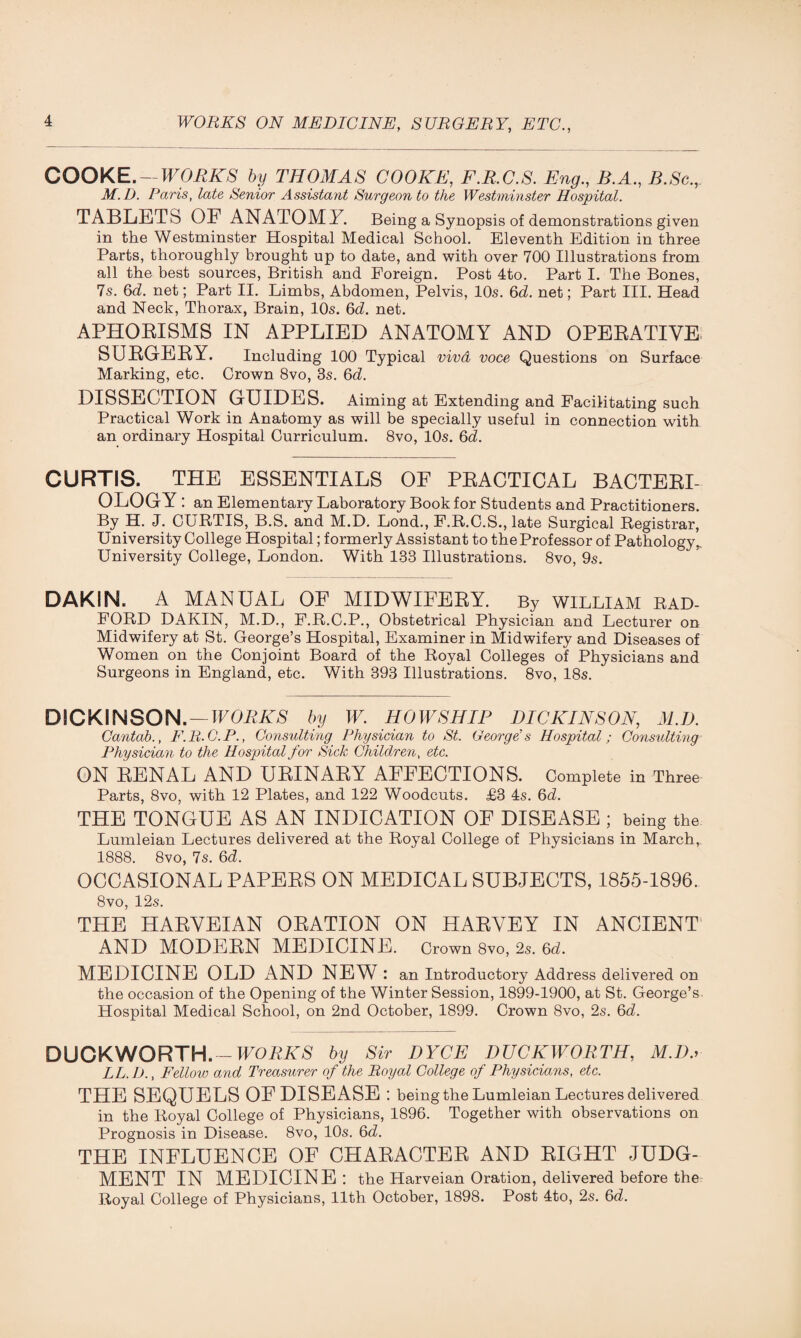COOKE. — WORKS by THOMAS COOKE, F.R.C.S. Eng., B.A., B.Sc.r M.D. Paris, ZaZe Senior Assistant Surgeon to the Westminster Hospital. TABLETS OE ANATOMY. Being a Synopsis of demonstrations given in the Westminster Hospital Medical School. Eleventh Edition in three Parts, thoroughly brought up to date, and with over 700 Illustrations from all the best sources, British and Foreign. Post 4to. Part I. The Bones, 7s. 6d. net; Part II. Limbs, Abdomen, Pelvis, 10s. 6d. net; Part III. Head and Neck, Thorax, Brain, 10s. 6d. net. APHORISMS IN APPLIED ANATOMY AND OPERATIVE SURGERY. Including 100 Typical viva voce Questions on Surface Marking, etc. Crown 8vo, 3s. 6d. DISSECTION GUIDES. Aiming at Extending and Facilitating such Practical Work in Anatomy as will be specially useful in connection with an ordinary Hospital Curriculum. 8vo, 10s. 6d. CURTIS. THE ESSENTIALS OF PRACTICAL BACTERI¬ OLOGY: an Elementary Laboratory Book for Students and Practitioners. By H. J. CURTIS, B.S. and M.D. Lond., F.R.C.S., late Surgical Registrar, University College Hospital; formerly Assistant to the Professor of Pathology,. University College, London. With 133 Illustrations. 8vo, 9s. DAKIN. A MANUAL OE MIDWIFERY. By william RAD¬ FORD DAKIN, M.D., F.R.C.P., Obstetrical Physician and Lecturer on Midwifery at St. George’s Hospital, Examiner in Midwifery and Diseases of Women on the Conjoint Board of the Royal Colleges of Physicians and Surgeons in England, etc. With 393 Illustrations. 8vo, 18s. DICKINSON. — WORKS by W. HOWSHIP DICKINSON, M.D. Cantab., F.R.C.P., Consulting Physician to St. George's Hospital; Consulting Physician to the Hospital for Sick Children, etc. ON RENAL AND URINARY AFFECTIONS. Complete in Three Parts, 8vo, with 12 Plates, and 122 Woodcuts. £3 4s. 6d. THE TONGUE AS AN INDICATION OF DISEASE ; being the Lumleian Lectures delivered at the Royal College of Physicians in March, 1888. 8vo, 7s. 6d. OCCASIONAL PAPERS ON MEDICAL SUBJECTS, 1855-1896. 8vo, 12s. THE HARVEIAN ORATION ON HARVEY IN ANCIENT AND MODERN MEDICINE. Crown 8vo, 2s. 6d. MEDICINE OLD x\ND NEW : an Introductory Address delivered on the occasion of the Opening of the Winter Session, 1899-1900, at St. George’s Hospital Medical School, on 2nd October, 1899. Crown 8vo, 2s. 6d. DUCKWORTH. - WORKS by Sir DYCE DUCKWORTH, M.D a LL.D., Fellow and Treasurer of the Royal College of Physicians, etc. THE SEQUELS OF DISEASE : being the Lumleian Lectures delivered in the Royal College of Physicians, 1896. Together with observations on Prognosis in Disease. 8vo, 10s. 6d. THE INFLUENCE OF CHARACTER AND RIGHT JUDG¬ MENT IN MEDICINE: the Harveian Oration, delivered before the Royal College of Physicians, 11th October, 1898. Post 4to, 2s. 6d.
