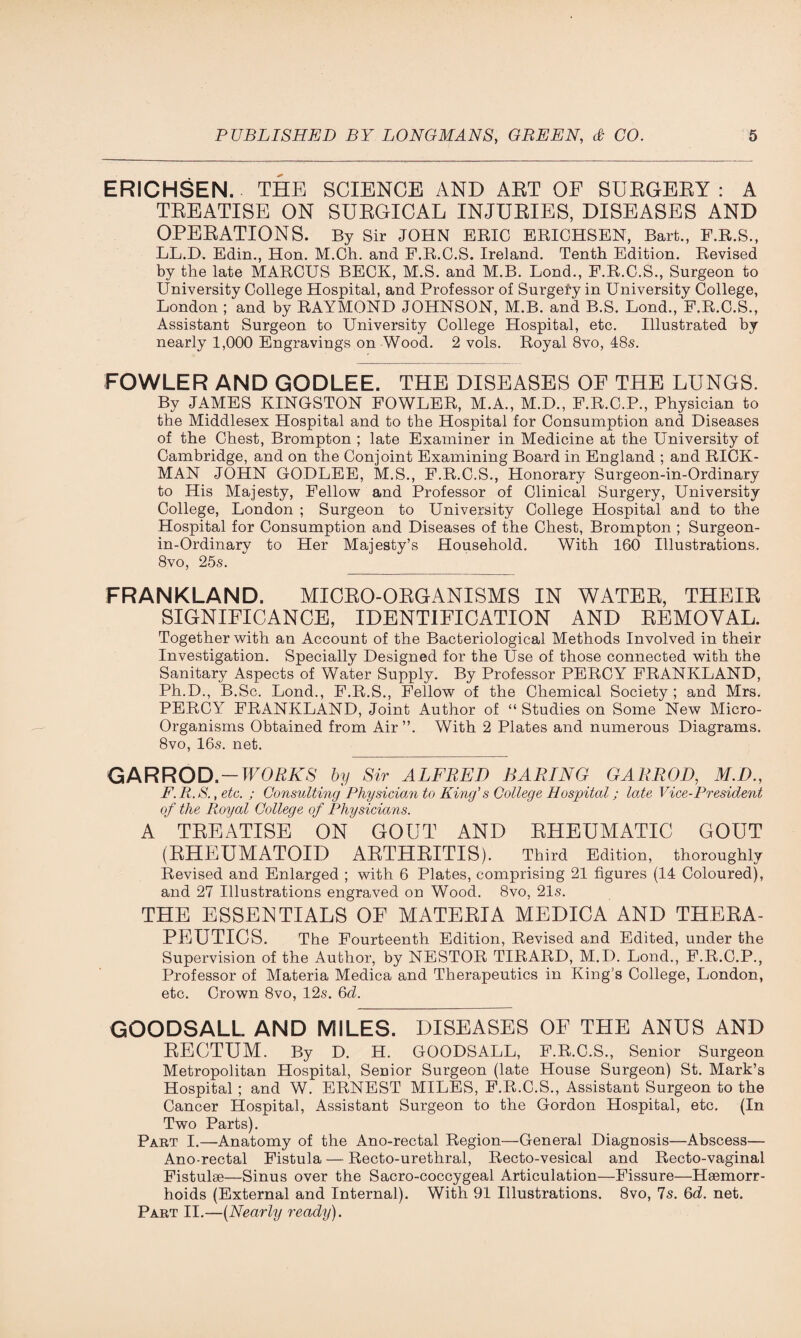 ERICHSEN. THE SCIENCE AND AET OF SUEGEEY : A TEEATISE ON SUEGICAL INJUEIES, DISEASES AND OPEEATIONS. By Sir JOHN ERIC ERICHSEN, Bart., F.R.S., LL.D. Edin., Hon. M.Ch. and F.R.C.S. Ireland. Tenth Edition. Revised by the late MARCUS BECK, M.S. and M.B. Lond., F.R.C.S., Surgeon to University College Hospital, and Professor of Surgefy in University College, London ; and by RAYMOND JOHNSON, M.B. and B.S. Lond., F.R.C.S., Assistant Surgeon to University College Hospital, etc. Illustrated by nearly 1,000 Engravings on Wood. 2 vols. Royal 8vo, 48s. FOWLER AND GODLEE. THE DISEASES OF THE LUNGS. By JAMES KINGSTON FOWLER, M.A., M.D., F.R.C.P., Physician to the Middlesex Hospital and to the Hospital for Consumption and Diseases of the Chest, Brompton ; late Examiner in Medicine at the University of Cambridge, and on the Conjoint Examining Board in England ; and RICK¬ MAN JOHN GODLEE, M.S., F.R.C.S., Honorary Surgeon-in-Ordinary to His Majesty, Fellow and Professor of Clinical Surgery, University College, London ; Surgeon to University College Hospital and to the Hospital for Consumption and Diseases of the Chest, Brompton ; Surgeon- in-Ordinary to Her Majesty’s Household. With 160 Illustrations. 8vo, 25s. FRANKLAND. MICRO-OEGANISMS IN WATER, THEIR SIGNIFICANCE, IDENTIFICATION AND REMOVAL. Together with an Account of the Bacteriological Methods Involved in their Investigation. Specially Designed for the Use of those connected with the Sanitary Aspects of Water Supply. By Professor PERCY FRANKLAND, Ph.D., B.Sc. Lond., F.R.S., Fellow of the Chemical Society; and Mrs. PERCY FRANKLAND, Joint Author of “ Studies on Some New Micro- Organisms Obtained from Air ”. With 2 Plates and numerous Diagrams. 8vo, 16s. net. GARROD-WORKS by Sir ALFRED BARING GARROD, M.D., F.R.S., etc. ; Consulting Physician to King’s College Hospital; late Vice-President of the Royal College of Physicians. A TREATISE ON GOUT AND RHEUMATIC GOUT (RHEUMATOID ARTHRITIS). Third Edition, thoroughly Revised and Enlarged ; with 6 Plates, comprising 21 figures (14 Coloured), and 27 Illustrations engraved on Wood. 8vo, 21s. THE ESSENTIALS OF MATERIA MEDICA AND THERA¬ PEUTICS. The Fourteenth Edition, Revised and Edited, under the Supervision of the Author, by NESTOR TIRARD, M.I). Lond., F.R.C.P., Professor of Materia Medica and Therapeutics in King’s College, London, etc. Crown 8vo, 12s. 6d. GOODSALL AND MILES. DISEASES OF THE ANUS AND RECTUM. By D. H. GOODSALL, F.R.C.S., Senior Surgeon Metropolitan Hospital, Senior Surgeon (late House Surgeon) St. Mark’s Hospital ; and W. ERNEST MILES, F.R.C.S., Assistant Surgeon to the Cancer Hospital, Assistant Surgeon to the Gordon Hospital, etc. (In Two Parts). Part I.—Anatomy of the Ano-rectal Region—General Diagnosis—Abscess— Ano-rectal Fistula — Recto-urethral, Recto-vesical and Recto-vaginal Fistulse—Sinus over the Sacro-coccygeal Articulation—Fissure—Haemorr¬ hoids (External and Internal). With 91 Illustrations. 8vo, 7s. 6d. net. Part II.—(.Nearly ready).