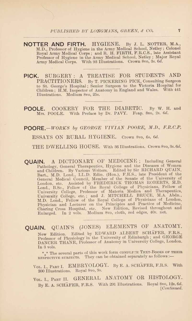 NOTTER AND FIRTH. HYGIENE. By j. L. hotter, m.a., M.D., Professor of Hygiene in the Army Medical School, Netley; Colonel Royal Army Medical Corps ; and R. H. FIRTH, F.R.C.S., late Assistant Professor of Hygiene in the Army Medical School, Netley ; Major Royal Army Medical Corps. With 93 Illustrations. Crown 8vo, 3s. 6d. PICK. SURGERY : A TREATISE FOR STUDENTS AND PRACTITIONERS. By T. PICKERING PICK, Consulting Surgeon to St. George’s Hospital; Senior Surgeon to the Victoria Hospital for Children ; H.M. Inspector of Anatomy in England and Wales. With 441 Illustrations. Medium 8vo, 25s. POOLE. COOKERY FOR THE DIABETIC. By W. H. and Mrs. POOLE. With Preface by Dr. PAVY. Fcap. 8vo, 2s. 6d. POORE.—WORKS by GEORGE VIVIAN POORE, M.D., F.R.C.P. ESSAYS ON RURAL HYGIENE. Crown 8vo, 6s. 6d. THE DWELLING HOUSE. With 36 Illustrations. Crown 8vo, 3s. 6d. QUAIN. A DICTIONARY OE MEDICINE ; Including General Pathology, General Therapeutics, Hygiene and the Diseases of Women and Children. By Various Writers. Edited by Sir RICHARD QUAIN, Bart., M.D. Lond., LL.D. Edin. (Hon.), F.R.S., late President of the General Medical Council, Member of the Senate of the University of London, etc. Assisted by FREDERICK THOMAS ROBERTS, M.D. Lond., B.Sc., Fellow of the Royal College of Physicians, Fellow of University College, Professor of Materia Medica and Therapeutics, University College, etc.; and J. MITCHELL BRUCE, M.A. Abdn., M.D. Lond., Fellow of the Royal College of Physicians of London, Physician and Lecturer on the Principles and Practice of Medicine, Charing Cross Hospital, etc. New Edition, Revised throughout and Enlarged. In 2 vols. Medium 8vo, cloth, red edges, 40s. net. QUAIN. QUAIN’S (JONES) ELEMENTS OF ANATOMY. New Edition. Edited by EDWARD ALBERT SCHAFER, F.R.S., Professor of Physiology in the University of Edinburgh ; and GEORGE DANCER THANE, Professor of Anatomy in University College, London. In 3 vols. * * rpke several parts of this work form complete Text-Books of their respective subjects. They can be obtained separately as follows . Vol I., Part I. EMBRYOLOGY. By E. A. SCHAFER, F.R.S. With 200 Illustrations. Royal 8vo, 9s. Vol. I., Part II. GENERAL ANATOMY OR HISTOLOGY. By E. A. SCHAFER, F.R.S. With 291 Illustrations. Royal 8vo, 12s. 6d. J ’ [Continued.
