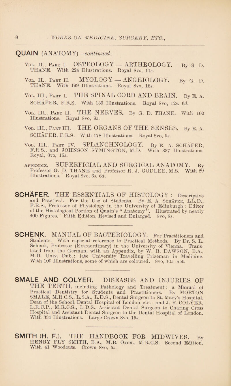 QUAIN (ANATOMY) —continued. Vol. II., Part I. OSTEOLOGY — ARTHROLOGY. By G. D. THANE. With 224 Illustrations. Royal 8vo, 11s. Yol. II., Part II. MYOLOGY — ANGEIOLOGY. By G. D. THANE. With 199 Illustrations. Royal 8vo, 16s. Vol. III., Part I. THE SPINAL CORD AND BRAIN. By E. A. SCHAFER, F.R.S. With 139 Illustrations. Royal 8vo, 12s. 6d. Vol. III., Part II. THE NERYES. By G. D. THANE. With 102 Illustrations. Royal 8vo, 9s. Yol. III., Part III. THE ORGANS OF THE SENSES. By E. A. SCHAFER, F.R.S. With 178 Illustrations. Royal 8vo, 9s. Vol. III., Part IV. SPLANCHNOLOGY. By E. A. SCHAFER, F.R.S., and JOHNSON SYMINGTON, M.D. With 337 Illustrations. Royal, 8vo, 16s. Appendix. SUPERFICIAL AND SURGICAL ANATOMY. By Professor G. D. THANE and Professor R. J. GODLEE, M.S. With 29 Illustrations. Royal 8vo, 6s. 6d. SCHAFER. THE ESSENTIALS OF HISTOLOGY : Descriptive and Practical. For the Use of Students. By E. A. Schafer, LL. D., F.R.S., Professor of Physiology in the University of Edinburgh ; Editor of the Histological Portion of Quain’s “ Anatomy ”. Illustrated by nearly 400 Figures. Fifth Edition, Revised and Enlarged. 8vo, 8s. SCHENK. MANUAL OF BACTEEIOLOGY. For Practitioners and Students. With especial reference to Practical Methods. By Dr. S. L. Schenk, Professor (Extraordinary) in the University of Vienna. Trans¬ lated from the German, with an Appendix, by W. R. DAWSON, B.A., M.D. Univ. Dub.; late University Travelling Prizeman in Medicine. With 100 Illustrations, some of which are coloured. 8vo, 10s. net. SMALE AND COLYER. DISEASES AND INJURIES OF THE TEETH, including Pathology and Treatment : a Manual of Practical Dentistry for Students and Practitioners. By MORTON SMALE, M.R.C.S., L.S.A., L.D.S., Dental Surgeon to St. Mary’s Hospital, Dean of the School, Dental Hospital of London, etc. ; and J. F. COLYER, L.R.C.P., M.R.C.S., L D.S., Assistant Dental Surgeon to Charing Cross Hospital and Assistant Dental Surgeon to the Dental Hospital of London. With 334 Illustrations. Large Crown 8vo, 15s. SMITH (H. F.). THE HANDBOOK FOR MIDWIVES. By HENRY FLY SMITH, B.A., M.B. Oxon., M.R.C.S. Second Edition. With 41 Woodcuts. Crown 8vo, 5s.