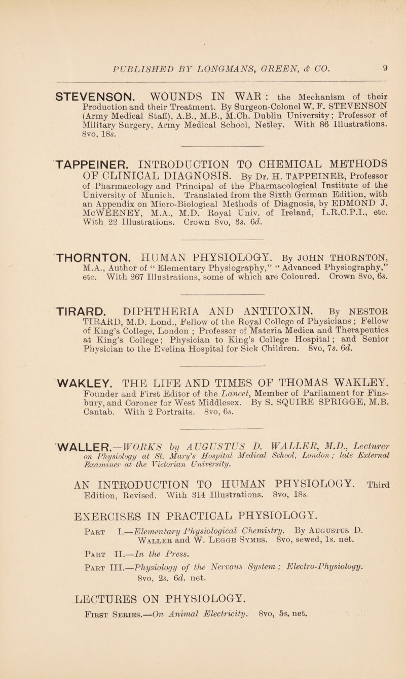 STEVENSON. WOUNDS IN WAR : the Mechanism of their Production and their Treatment. By Surgeon-Colonel W. F. STEVENSON (Army Medical Staff), A.B., M.B., M.Ch. Dublin University; Professor of Military Surgery, Army Medical School, Netley. With 86 Illustrations. 8vo, 18s. TAPPEINER. INTRODUCTION TO CHEMICAL METHODS OF CLINICAL DIAGNOSIS. By Dr. H. TAPPEINER, Professor of Pharmacology and Principal of the Pharmacological Institute of the University of Munich. Translated from the Sixth German Edition, with an Appendix on Micro-Biological Methods of Diagnosis, by EDMOND J. McWEENEY, M.A., M.D. Royal Univ. of Ireland, L.R.C.P.I., etc. With 22 Illustrations. Crown 8vo, 8s. 6d. THORNTON. HUMAN PHYSIOLOGY. By JOHN THORNTON, M.A., Author of “ Elementary Physiography,” “ Advanced Physiography,” etc. With 267 Illustrations, some of which are Coloured. Crown 8vo, 6s. TIRARD. DIPHTHERIA AND ANTITOXIN. By NESTOR TIRARD, M.D. Lond., Fellow of the Royal College of Physicians ; Fellow of King’s College, London ; Professor of Materia Medica and Therapeutics at King’s College; Physician to King’s College Hospital; and Senior Physician to the Evelina Hospital for Sick Children. 8vo, 7s. 6d. WAKLEY. THE LIFE AND TIMES OF THOMAS WAKLEY. Founder and First Editor of the Lancet, Member of Parliament for Fins¬ bury, and Coroner for West Middlesex. By S. SQUIRE SPRIGGE, M.B. Cantab. With 2 Portraits. 8vo, 6s. WALLER. — WORKS by AUGUSTUS D. WALLER, M.D., Lecturer on Physiology at St. Mary's Hospital Medical School, London; late External Examiner at the Victorian University. AN INTRODUCTION TO HUMAN PHYSIOLOGY. Third Edition, Revised. With 314 Illustrations. 8vo, 18s. EXERCISES IN PRACTICAL PHYSIOLOGY. Part I.—Elementary Physiological Chemistry. By Augustus D. Waller and W. Legge Symes. 8vo, sewed, Is. net. Part II.—In the Press. Part III.—Physiology of the Nervous System; Electro-Physiology. 8vo, 2s. 6c7. net. LECTURES ON PHYSIOLOGY. First Series.—On Animal Electricity. 8vo, 5s. net.