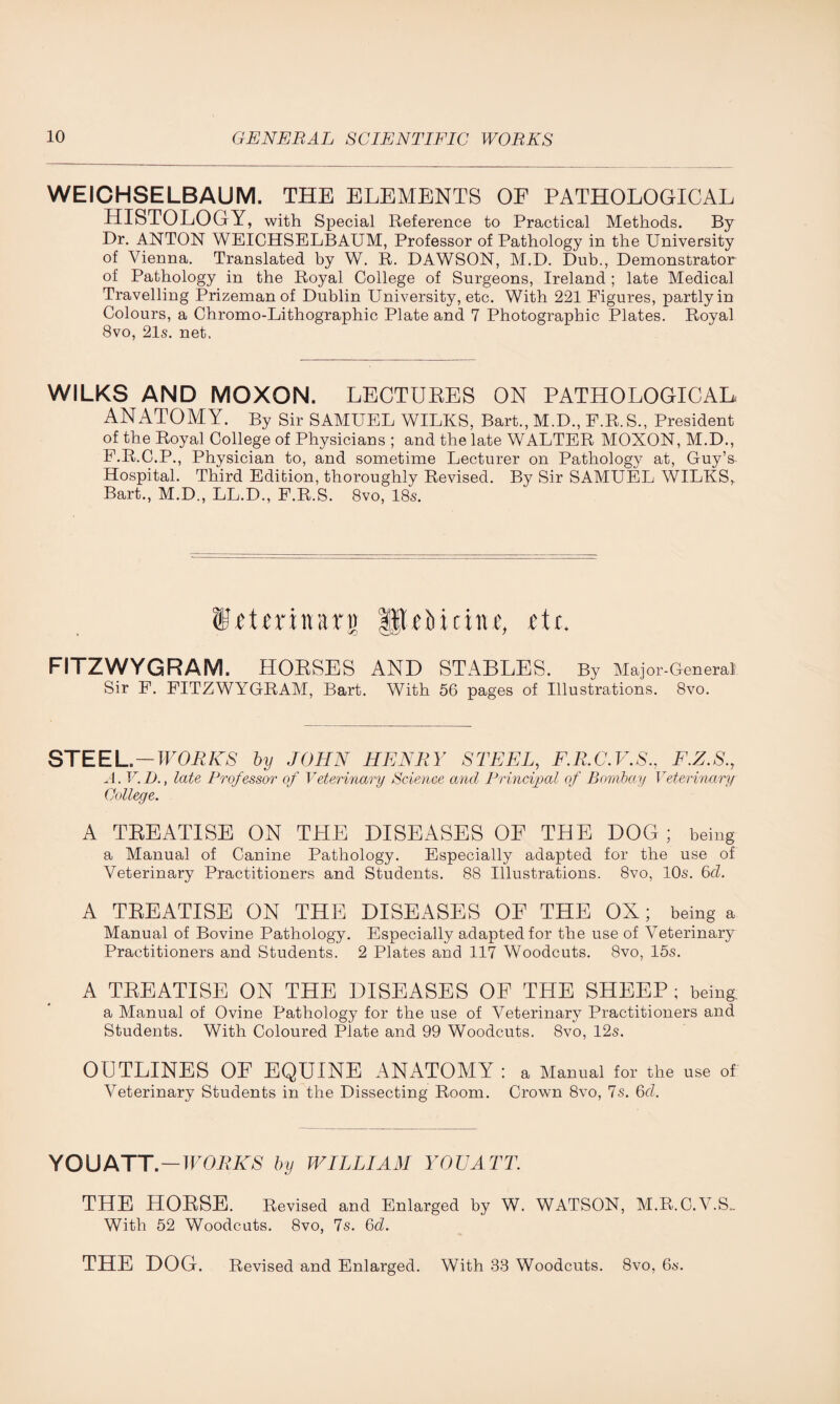 WEICHSELBAUM. THE ELEMENTS OE PATHOLOGICAL HISTOLOGY, with Special Reference to Practical Methods. By Dr. ANTON WEICHSELBAUM, Professor of Pathology in the University of Vienna. Translated by W. R. DAWSON, M.D. Dub., Demonstrator of Pathology in the Royal College of Surgeons, Ireland ; late Medical Travelling Prizeman of Dublin University, etc. With 221 Figures, partly in Colours, a Chromo-Lithographic Plate and 7 Photographic Plates. Royal 8vo, 21s. net. WILKS AND MOXON. LECTURES ON PATHOLOGICAL ANATOMY. By Sir SAMUEL WILKS, Bart., M.D., F.R.S., President of the Royal College of Physicians ; and the late WALTER MOXON, M.D., F.R.C.P., Physician to, and sometime Lecturer on Pathology at, Guy’s Hospital. Third Edition, thoroughly Revised. By Sir SAMUEL WILKS, Bart., M.D., LL.D., F.R.S. 8vo, 18s. tO'tmnart) fltOidne, fit. FITZWYGRAM. HORSES AND STABLES. By Major-General Sir F. FITZWYGRAM, Bart. With 56 pages of Illustrations. 8vo. STEEL —WORKS by JOHN HENRY STEEL, F.R.C.V.S., F.Z.S., A. V. I)., late Professor of Veterinary Science and Principal of Bombay Veterinary College. A TREATISE ON THE DISEASES OF THE DOG; being a Manual of Canine Pathology. Especially adapted for the use of Veterinary Practitioners and Students. 88 Illustrations. 8vo, 10s. 6cl. A TREATISE ON THE DISEASES OF THE OX; being a Manual of Bovine Pathology. Especially adapted for the use of Veterinary Practitioners and Students. 2 Plates and 117 Woodcuts. 8vo, 15s. A TREATISE ON THE DISEASES OF THE SHEEP ; being. a Manual of Ovine Pathology for the use of Veterinary Practitioners and Students. With Coloured Plate and 99 Woodcuts. 8vo, 12s. OUTLINES OF EQUINE ANATOMY : a Manual for the use of Veterinary Students in the Dissecting Room. Crown 8vo, 7s. 6d. YOUATT. — WORKS by WILLIAM YOUATT. THE HORSE. Revised and Enlarged by W. WATSON, M.R.C.V.S.. With 52 Woodcuts. 8vo, 7s. 6d. THE DOG. Revised and Enlarged. With 33 Woodcuts. 8vo, 6s.