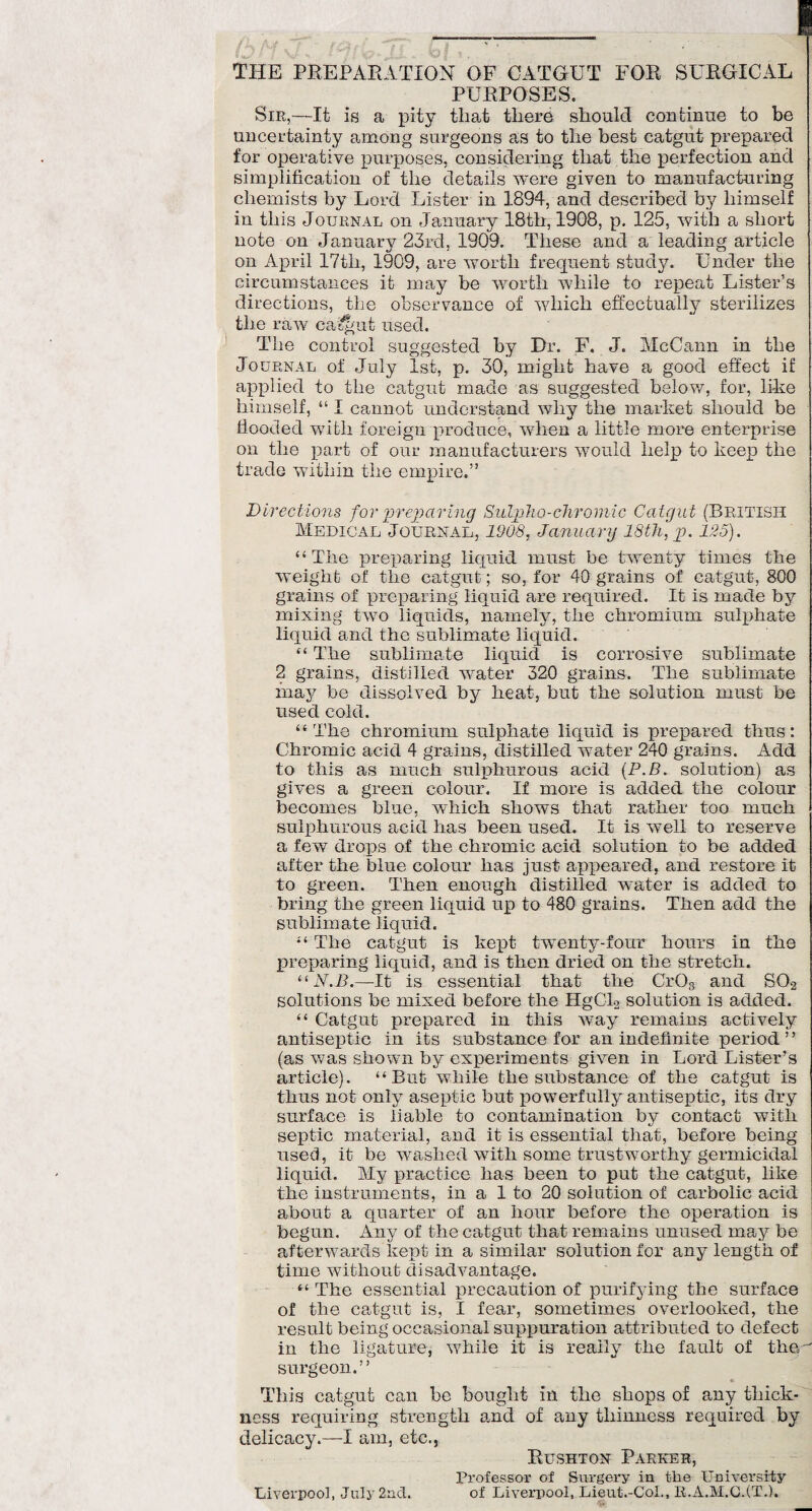 THE PREPARATION OF CATGUT FOR SURGICAL PURPOSES. Sie,—It is a pity that there should continue to be uncertainty among surgeons as to the best catgut prepared for operative purposes, considering that the perfection and simplification of the details were given to manufacturing chemists by Lord Lister in 1894, and described by himself in this Journal on January 18th, 19G8, p. 125, with a short note on January 23rd, 1909. These and a leading article on April 17th, 1909, are worth frequent study. Under the circumstances it may be worth while to repeat Lister’s directions, the observance of which effectually sterilizes the raw catgut used. The control suggested by Dr. F. J. McCann in the Journal of July 1st, p. 30, might have a good effect if applied to the catgut made as suggested below, for, like himself, “ I cannot understand why the market should be flooded with foreign produce, when a little more enterprise on the part of our manufacturers would help to keep the trade within the empire.” Directions for preparing Culpho-chromic Catgut (British Medical Journal, 1908, Janua ry 18th, p. 125). “The preparing liquid must be twenty times the weigh t of the catgut; so, for 40 grains of catgut, 800 grains of preparing liquid are required. It is made by mixing two liquids, namely, the chromium sulphate liquid and the sublimate liquid. “ The sublimate liquid is corrosive sublimate 2 grains, distilled water 320 grains. The sublimate may be dissolved by heat, but the solution must be used cold. “ The chromium sulphate liquid is prepared thus: Chromic acid 4 grains, distilled water 240 grains. Add to this as much sulphurous acid (P.B. solution) as gives a green colour. If more is added the colour becomes blue, which shows that rather too much sulphurous acid has been used. It is well to reserve a few drops of the chromic acid solution to be added after the blue colour has just appeared, and restore it to green. Then enough distilled water is added to bring the green liquid up to 480 grains. Then add the sublimate liquid. “ The catgut is kept twenty-four hours in the preparing liquid, and is then dried on the stretch. “N.B.—It is essential that the Cr03 and S0.2 solutions be mixed before the HgCL solution is added. “ Catgut prepared in this way remains actively antiseptic in its substance for an indefinite period” (as was shown by experiments given in Lord Lister’s article). “But while the substance of the catgut is thus not only aseptic but powerfully antiseptic, its dry surface is liable to contamination by contact with septic material, and it is essential that, before being used, it be washed with some trustworthy germicidal liquid. My practice has been to put the catgut, like the instruments, in a 1 to 20 solution of carbolic acid about a quarter of an hour before the operation is begun. Any of the catgut that remains unused may be afterwards kept in a similar solution for any length of time without disadvantage. “ The essential precaution of purifying the surface of the catgut is, I fear, sometimes overlooked, the result being occasional suppuration attributed to defect in the ligature, while it is really the fault of the'' surgeon.” This catgut can be bought in the shops of any thick¬ ness requiring strength and of any thinness required by delicacy.—I am, etc., Rushton Parker, Professor of Surgery in the University Liverpool, July 2nd. of Liverpool, Lieut.-Col., R.A.M.CJT.).