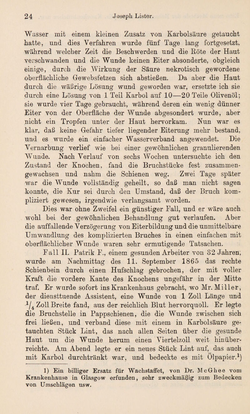 Wasser mit einem kleinen Zusatz von Karbolsäure getaucht hatte, und dies Verfahren wurde fünf Tage lang fortgesetzt, während welcher Zeit die Beschwerden und die Röte der Haut verschwanden und die Wunde keinen Eiter absonderte, obgleich einige, durch die Wirkung der Säure nekrotisch gewordene oberflächliche Gewebsfetzen sich abstießen. Da aber die Haut durch die wäßrige Lösung wund geworden war, ersetzte ich sie durch eine Lösung von 1 Teil Karbol auf 10—20 Teile Olivenöl; sie wurde vier Tage gebraucht, während deren ein wenig dünner Eiter von der Oberfläche der Wunde abgesondert wurde, aber nicht ein Tropfen unter der Haut hervorkam. Nun war es klar, daß keine Gefahr tiefer liegender Eiterung mehr bestand, und es wurde ein einfacher Wasserverband angewendet. Die Vernarbung verlief wie bei einer gewöhnlichen granulierenden Wunde. Nach Verlauf von sechs Wochen untersuchte ich den Zustand der Knochen, fand die Bruchstücke fest zusammen¬ gewachsen und nahm die Schienen weg. Zwei Tage später war die Wunde vollständig geheilt, so daß man nicht sagen konnte, die Kur sei durch den Umstand, daß der Bruch kom¬ pliziert gewesen, irgendwie verlangsamt worden. Dies war ohne Zweifel ein günstiger Fall, und er wäre auch wohl bei der gewöhnlichen Behandlung gut verlaufen. Aber die auffallende Verzögerung von Eiterbildung und die unmittelbare Umwandlung des komplizierten Bruches in einen einfachen mit oberflächlicher Wunde waren sehr ermutigende Tatsachen. Fall II. Patrik F., einem gesunden Arbeiter von 32 Jahren, wurde am Nachmittag des 11. September 1865 das rechte Schienbein durch einen Hufschlag gebrochen, der mit voller Kraft die vordere Kante des Knochens ungefähr in der Mitte traf. Er wurde sofort ins Krankenhaus gebracht, wo Mr. Miller, der diensttuende Assistent, eine Wunde von 1 Zoll Länge und ■2/4 Zoll Breite fand, aus der reichlich Blut hervorquoll. Er legte die Bruchstelle in Pappschienen, die die Wunde zwischen sich frei ließen, und verband diese mit einem in Karbolsäure ge¬ tauchten Stück Lint, das nach allen Seiten über die gesunde Haut um die Wunde herum einen Viertelzoll weit hinüber¬ reichte. Am Abend legte er ein neues Stück Lint auf, das auch mit Karbol durchtränkt war, und bedeckte es mit Ölpapier.1) 1) Ein billiger Ersatz für Waclistaffet, von Dr. McGhee vom Krankenhause in Glasgow erfunden, sehr zweckmäßig zum Bedecken von Umschlägen usw.