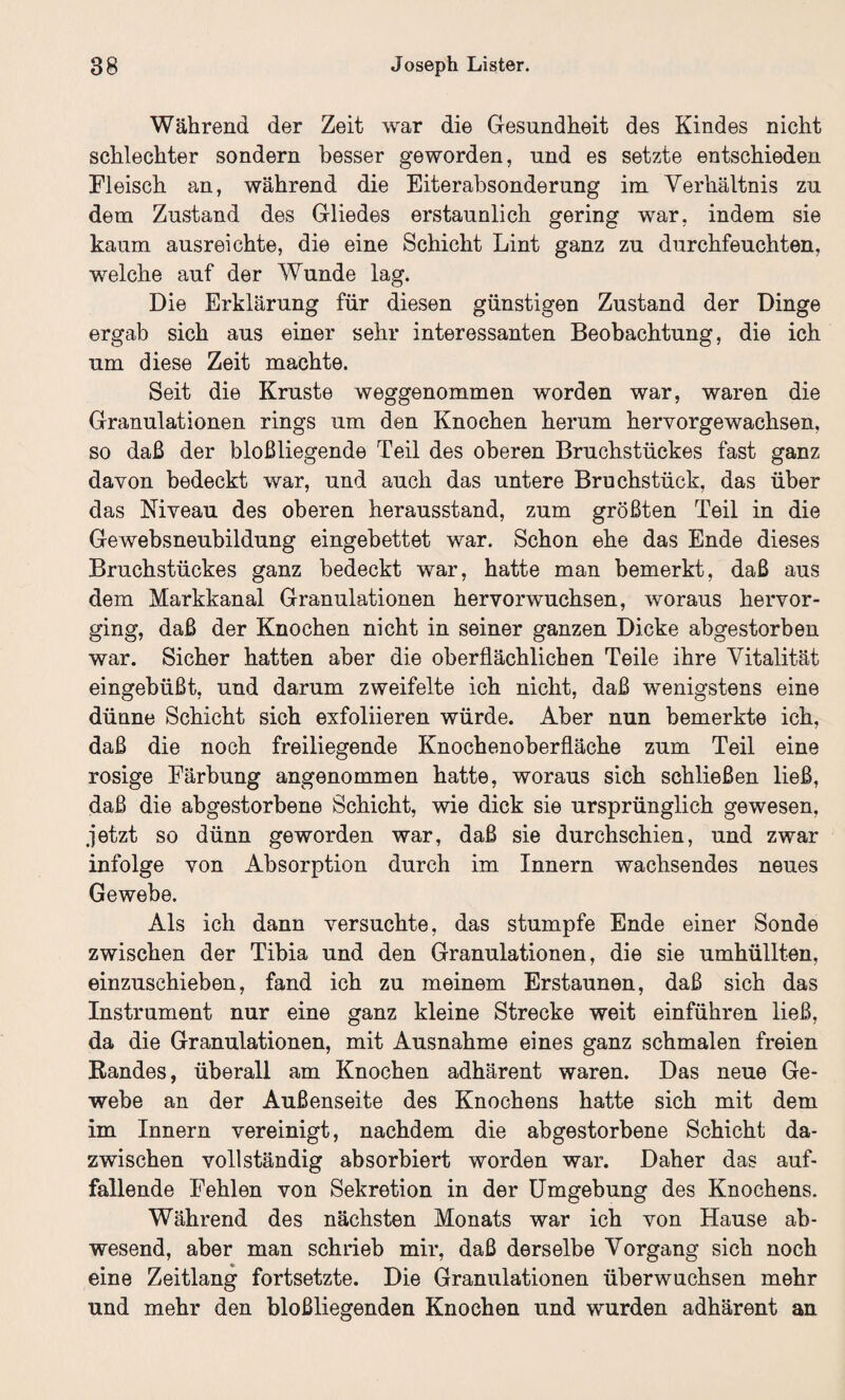 Während der Zeit war die Gesundheit des Kindes nicht schlechter sondern besser geworden, und es setzte entschieden Fleisch an, während die Eiterabsonderung im Verhältnis zu dem Zustand des Gliedes erstaunlich gering war, indem sie kaum ausreichte, die eine Schicht Lint ganz zu durchfeuchten, welche auf der Wunde lag. Die Erklärung für diesen günstigen Zustand der Dinge ergab sich aus einer sehr interessanten Beobachtung, die ich um diese Zeit machte. Seit die Kruste weggenommen worden war, waren die Granulationen rings um den Knochen herum hervorgewachsen, so daß der bloßliegende Teil des oberen Bruchstückes fast ganz davon bedeckt war, und auch das untere Bruchstück, das über das Niveau des oberen herausstand, zum größten Teil in die Gewebsneubildung eingebettet war. Schon ehe das Ende dieses Bruchstückes ganz bedeckt war, hatte man bemerkt, daß aus dem Markkanal Granulationen hervorwuchsen, woraus hervor¬ ging, daß der Knochen nicht in seiner ganzen Dicke abgestorben war. Sicher hatten aber die oberflächlichen Teile ihre Vitalität eingebüßt, und darum zweifelte ich nicht, daß wenigstens eine dünne Schicht sich exfoliieren würde. Aber nun bemerkte ich, daß die noch freiliegende Knochenoberfläche zum Teil eine rosige Färbung angenommen hatte, woraus sich schließen ließ, daß die abgestorbene Schicht, wie dick sie ursprünglich gewesen, jetzt so dünn geworden war, daß sie durchschien, und zwar infolge von Absorption durch im Innern wachsendes neues Gewebe. Als ich dann versuchte, das stumpfe Ende einer Sonde zwischen der Tibia und den Granulationen, die sie umhüllten, einzuschieben, fand ich zu meinem Erstaunen, daß sich das Instrument nur eine ganz kleine Strecke weit einführen ließ, da die Granulationen, mit Ausnahme eines ganz schmalen freien Randes, überall am Knochen adhärent waren. Das neue Ge¬ webe an der Außenseite des Knochens hatte sich mit dem im Innern vereinigt, nachdem die abgestorbene Schicht da¬ zwischen vollständig absorbiert worden war. Daher das auf¬ fallende Fehlen von Sekretion in der Umgebung des Knochens. Während des nächsten Monats war ich von Hause ab¬ wesend, aber man schrieb mir, daß derselbe Vorgang sich noch eine Zeitlang fortsetzte. Die Granulationen überwuchsen mehr und mehr den bloßliegenden Knochen und wurden adhärent an