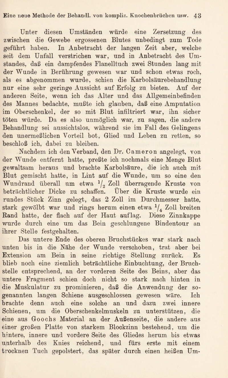 Unter diesen Umständen würde eine Zersetzung des zwischen die Gewebe ergossenen Blutes unbedingt zum Tode geführt haben. In Anbetracht der langen Zeit aber, welche seit dem Unfall verstrichen war, und in Anbetracht des Um¬ standes, daß ein dampfendes Flanelltuch zwei Stunden lang mit der Wunde in Berührung gewesen war und schon etwas roch, als es abgenommen wurde, schien die Karbolsäurebehandlung nur eine sehr geringe Aussicht auf Erfolg zu bieten. Auf der anderen Seite, wenn ich das Alter und das Allgemeinbefinden des Mannes bedachte, mußte ich glauben, daß eine Amputation im Oberschenkel, der so mit Blut infiltriert war, ihn sicher töten würde. Da es also unmöglich war, zu sagen, die andere Behandlung sei aussichtslos, während sie im Fall des Gelingens den unermeßlichen Vorteil bot, Glied und Leben zu retten, so beschloß ich, dabei zu bleiben. Nachdem ich denVerband, den Dr. Cameron angelegt, von der Wunde entfernt hatte, preßte ich nochmals eine Menge Blut gewaltsam heraus und brachte Karbolsäure, die ich auch mit Blut gemischt hatte, in Lint auf die Wunde, um so eine den Wundrand überall um etwa 1/2 Zoll überragende Kruste von beträchtlicher Dicke zu schaffen. Uber die Kruste wurde ein rundes Stück Zinn gelegt, das 2 Zoll im Durchmesser hatte, stark gewölbt war und rings herum einen etwa x/4 Zoll breiten Rand hatte, der flach auf der Haut auf lag. Diese Zinnkappe wurde durch eine um das Bein geschlungene Bindentour an ihrer Stelle festgehalten. Das untere Ende des oberen Bruchstückes war stark nach unten bis in die Nähe der Wunde verschoben, trat aber bei Extension am Bein in seine richtige Stellung zurück. Es blieb nocli eine ziemlich beträchtliche Einbuchtung, der Bruch¬ stelle entsprechend, an der vorderen Seite des Beins, aber das untere Fragment schien doch nicht so stark nach hinten in die Muskulatur zu prominieren, daß die Anwendung der so¬ genannten langen Schiene ausgeschlossen gewesen wäre. Ich brachte denn auch eine solche an und dazu zwei innere Schienen, um die Oberschenkelmuskeln zu unterstützen, die eine aus Goochs Material an der Außenseite, die andere aus einer großen Platte von starkem Blockzinn bestehend, um die hintere, innere und vordere Seite des Gliedes herum bis etwas unterhalb des Knies reichend, und fürs erste mit einem trocknen Tuch gepolstert, das später durch einen heißen Um-