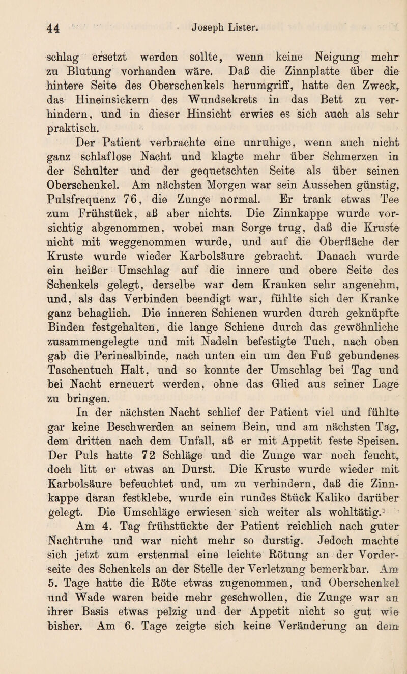 schlag ersetzt werden sollte, wenn keine Neigung mehr zu Blutung vorhanden wäre. Daß die Zinnplatte über die hintere Seite des Oberschenkels herumgriff, hatte den Zwecke das Hineinsickern des Wund sekrets in das Bett zu ver¬ hindern, und in dieser Hinsicht erwies es sich auch als sehr praktisch. Der Patient verbrachte eine unruhige, wenn auch nicht ganz schlaflose Nacht und klagte mehr über Schmerzen in der Schulter und der gequetschten Seite als über seinen Oberschenkel. Am nächsten Morgen war sein Aussehen günstig, Pulsfrequenz 76, die Zunge normal. Er trank etwas Tee zum Frühstück, aß aber nichts. Die Zinnkappe wurde vor¬ sichtig abgenommen, wobei man Sorge trug, daß die Kruste nicht mit weggenommen wurde, und auf die Oberfläche der Kruste wurde wieder Karbolsäure gebracht. Danach wurde ein heißer Umschlag auf die innere und obere Seite des Schenkels gelegt, derselbe war dem Kranken sehr angenehm, und, als das Verbinden beendigt war, fühlte sich der Kranke ganz behaglich. Die inneren Schienen wurden durch geknüpfte Binden festgehalten, die lange Schiene durch das gewöhnliche zusammengelegte und mit Nadeln befestigte Tuch, nach oben gab die Perinealbinde, nach unten ein um den Fuß gebundenem Taschentuch Halt, und so konnte der Umschlag bei Tag und bei Nacht erneuert werden, ohne das Glied aus seiner Lage zu bringen. In der nächsten Nacht schlief der Patient viel und fühlte gar keine Beschwerden an seinem Bein, und am nächsten Tag, dem dritten nach dem Unfall, aß er mit Appetit feste Speisen. Der Puls hatte 72 Schläge und die Zunge war noch feucht, doch litt er etwas an Durst. Die Kruste wurde wieder mit Karbolsäure befeuchtet und, um zu verhindern, daß die Zinn¬ kappe daran festklebe, wurde ein rundes Stück Kaliko darüber gelegt. Die Umschläge erwiesen sich weiter als wohltätige Am 4. Tag frühstückte der Patient reichlich nach guter Nachtruhe und war nicht mehr so durstig. Jedoch machte sich jetzt zum erstenmal eine leichte Rötung an der Vorder¬ seite des Schenkels an der Stelle der Verletzung bemerkbar. Am 5. Tage hatte die Röte etwas zugenommen, und Oberschenkel und Wade waren beide mehr geschwollen, die Zunge war an ihrer Basis etwas pelzig und der Appetit nicht so gut w:<e bisher. Am 6. Tage zeigte sich keine Veränderung an dein