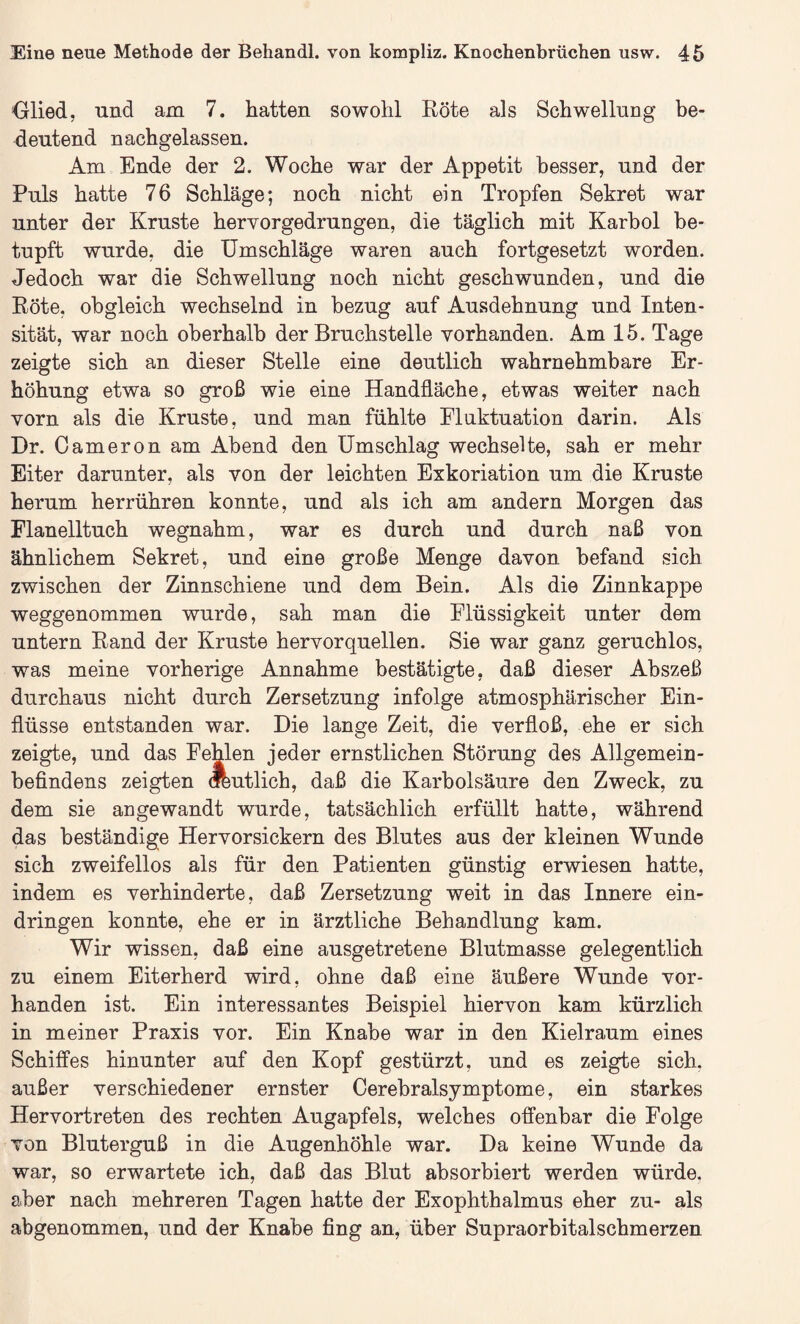 Glied, und am 7. hatten sowohl Röte als Schwellung be¬ deutend nachgelassen. Am Ende der 2. Woche war der Appetit besser, und der Puls hatte 76 Schläge; noch nicht ein Tropfen Sekret war unter der Kruste hervorgedrungen, die täglich mit Karbol be¬ tupft wurde, die Umschläge waren auch fortgesetzt worden. Jedoch war die Schwellung noch nicht geschwunden, und die Röte, obgleich wechselnd in bezug auf Ausdehnung und Inten¬ sität, war noch oberhalb der Bruchstelle vorhanden. Am 15. Tage zeigte sich an dieser Stelle eine deutlich wahrnehmbare Er¬ höhung etwa so groß wie eine Handfläche, etwas weiter nach vorn als die Kruste, und man fühlte Fluktuation darin. Als Dr. Cameron am Abend den Umschlag wechselte, sah er mehr Eiter darunter, als von der leichten Exkoriation um die Kruste herum herrühren konnte, und als ich am andern Morgen das Flanelltuch wegnahm, war es durch und durch naß von ähnlichem Sekret, und eine große Menge davon befand sich zwischen der Zinnschiene und dem Bein. Als die Zinnkappe weggenommen wurde, sah man die Flüssigkeit unter dem untern Rand der Kruste hervorquellen. Sie war ganz geruchlos, was meine vorherige Annahme bestätigte, daß dieser Abszeß durchaus nicht durch Zersetzung infolge atmosphärischer Ein¬ flüsse entstanden war. Die lange Zeit, die verfloß, ehe er sich zeigte, und das Fehlen jeder ernstlichen Störung des Allgemein¬ befindens zeigten deutlich, daß die Karbolsäure den Zweck, zu dem sie angewandt wurde, tatsächlich erfüllt hatte, während das beständige Hervorsickern des Blutes aus der kleinen Wunde sich zweifellos als für den Patienten günstig erwiesen hatte, indem es verhinderte, daß Zersetzung weit in das Innere ein- dringen konnte, ehe er in ärztliche Behandlung kam. Wir wissen, daß eine ausgetretene Blutmasse gelegentlich zu einem Eiterherd wird, ohne daß eine äußere Wunde vor¬ handen ist. Ein interessantes Beispiel hiervon kam kürzlich in meiner Praxis vor. Ein Knabe war in den Kielraum eines Schiffes hinunter auf den Kopf gestürzt, und es zeigte sich, außer verschiedener ernster Cerebralsymptome, ein starkes Hervortreten des rechten Augapfels, welches offenbar die Folge von Bluterguß in die Augenhöhle war. Da keine Wunde da war, so erwartete ich, daß das Blut absorbiert werden würde, aber nach mehreren Tagen hatte der Exophthalmus eher zu- als abgenommen, und der Knabe fing an, über Supraorbitalschmerzen