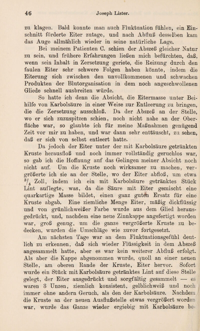 zn klagen. Bald konnte man auch Fluktuation fühlen, ein Ein¬ schnitt förderte Eiter zutage, und nach Abfluß desselben kam das Auge allmählich wieder in seine natürliche Lage. Bei meinem Patienten 0. schien der Abszeß gleicher Natur zu sein, und frühere Erfahrungen ließen mich befürchten, daß, wenn sein Inhalt in Zersetzung geriete, die Reizung durch den faulen Eiter sehr schwere Folgen haben könnte, indem die Eiterung sich zwischen den unvollkommenen und schwachen Produkten der Blutorganisation in dem noch angeschwollenen Gliede schnell ausbreiten würde. So hatte ich denn die Absicht, die Eitermasse unter Bei¬ hilfe von Karbolsäure in einer Weise zur Entleerung zu bringen, die die Zersetzung ausschloß. Da der Abszeß an der Stelle, wo er sich zuzuspitzen schien, noch nicht nahe an der Ober¬ fläche war, so glaubte ich für meine Maßnahmen genügend Zeit vor mir zu haben, und war dann sehr enttäuscht, zu sehen, daß er sich von selbst entleert hatte. Da jedoch der Eiter unter der mit Karbolsäure getränkten Kruste herausfloß und noch immer vollständig geruchlos war, so gab ich die Hoffnung auf das Gelingen meiner Absicht noch nicht auf. Um die Kruste noch wirksamer zu machen, ver¬ größerte ich sie an der Stelle, wo der Eiter abfloß, um etwa 3/4 Zoll, indem ich ein mit Karbolsäure getränktes Stück Lint auf legte, was, da die Säure mit Eiter gemischt eine quarkartige Masse bildet, einen ganz guten Ersatz für eine Kruste abgab. Eine ziemliche Menge Eiter, mäßig dickflüssig und von grünlichweißer Farbe wurde aus dem Glied heraus¬ gedrückt, und, nachdem eine neue Zinnkappe angefertigt worden war, groß genug, um die ganze vergrößerte Kruste zu be¬ decken, wurden die Umschläge wie zuvor fortgesetzt. Am nächsten Tage war an dem Fluktuationsgefühl deut¬ lich zu erkennen, daß sich wieder Flüssigkeit in dem Abszeß angesammelt hatte, aber es war kein weiterer Abfluß erfolgt. Als aber die Kappe ahgenommen wurde, quoll an einer neuen Stelle, am oberen Rande der Kruste, Eiter hervor. Sofort wurde ein Stück mit Karbolsäure getränktes Lint auf diese Stelle gelegt, der Eiter ausgedrückt und sorgfältig gesammelt — es waren 3 Unzen, ziemlich konsistent, gelblichweiß und noch immer ohne andern Geruch, als den der Karbolsäure. Nachdem die Kruste an der neuen Ausflußstelle etwas vergrößert worden war, wurde das Ganze wieder ergiebig mit Karbolsäure he