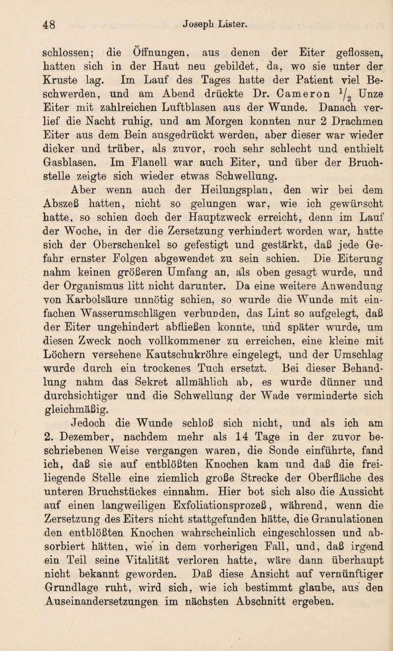 schlossen; die Öffnungen, aus denen der Eiter geflossen, hatten sich in der Haut neu gebildet, da, wo sie unter der Kruste lag. Im Lauf des Tages hatte der Patient viel Be¬ schwerden, und am Abend drückte Dr. Cameron 1/2 Unze Eiter mit zahlreichen Luftblasen aus der Wunde. Danach ver¬ lief die Nacht ruhig, und am Morgen konnten nur 2 Drachmen Eiter aus dem Bein ausgedrückt werden, aber dieser war wieder dicker und trüber, als zuvor, roch sehr schlecht und enthielt Gasblasen. Im Flanell war auch Eiter, und über der Bruch¬ stelle zeigte sich wieder etwas Schwellung. Aber wenn auch der Heilungsplan, den wir bei dem Abszeß hatten, nicht so gelungen war, wie ich gewürscht hatte, so schien doch der Hauptzweck erreicht, denn im Lauf der Woche, in der die Zersetzung verhindert worden war, hatte sich der Oberschenkel so gefestigt und gestärkt, daß jede Ge¬ fahr ernster Folgen abgewendet zu sein schien. Die Eiterung nahm keinen größeren Umfang an, als oben gesagt wurde, und der Organismus litt Dicht darunter. Da eine weitere Anwendung von Karbolsäure unnötig schien, so wurde die Wunde mit ein¬ fachen Wasserumschlägen verbunden, das Lint so aufgelegt, daß der Eiter ungehindert abfließen konnte, und später wurde, um diesen Zweck noch vollkommener zu erreichen, eine kleine mit Löchern versehene Kautschukröhre eingelegt, und der Umschlag wurde durch ein trockenes Tuch ersetzt. Bei dieser Behand¬ lung nahm das Sekret allmählich ab, es wurde dünner und durchsichtiger und die Schwellung der Wade verminderte sich gleichmäßig. Jedoch die Wunde schloß sich nicht, und als ich am 2. Dezember, nachdem mehr als 14 Tage in der zuvor be¬ schriebenen Weise vergangen waren, die Sonde einführte, fand ich, daß sie auf entblößten Knochen kam und daß die frei¬ liegende Stelle eine ziemlich große Strecke der Oberfläche des unteren Bruchstückes einnahm. Hier bot sich also die Aussicht auf einen langweiligen Exfoliationsprozeß, während, wenn die Zersetzung des Eiters nicht stattgefunden hätte, die Granulationen den entblößten Knochen wahrscheinlich eingeschlossen und ab¬ sorbiert hätten, wie in dem vorherigen Fall, und, daß irgend ein Teil seine Vitalität verloren hatte, wäre dann überhaupt nicht bekannt geworden. Daß diese Ansicht auf vernünftiger Grundlage ruht, wird sich, wie ich bestimmt glaube, aus den Auseinandersetzungen im nächsten Abschnitt ergeben.