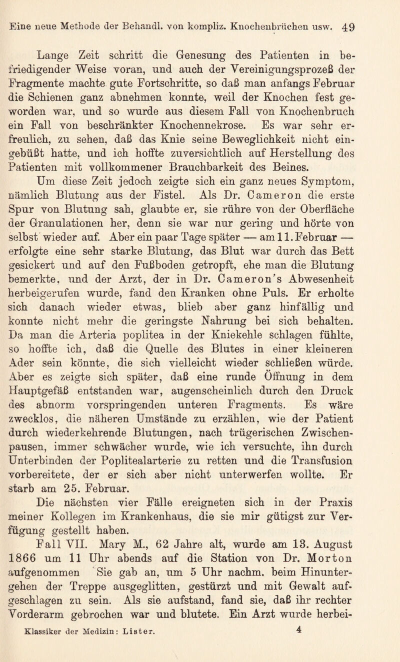 Lange Zeit schritt die Genesung des Patienten in be¬ friedigender Weise voran, und auch der Vereinigungsprozeß der Fragmente machte gute Fortschritte, so daß man anfangs Februar die Schienen ganz abnehmen konnte, weil der Knochen fest ge¬ worden war, und so wurde aus diesem Fall von Knochenbruch ein Fall von beschränkter Knochennekrose. Es war sehr er¬ freulich, zu sehen, daß das Knie seine Beweglichkeit nicht ein¬ gebüßt hatte, und ich hoffte zuversichtlich auf Herstellung des Patienten mit vollkommener Brauchbarkeit des Beines. Um diese Zeit jedoch zeigte sich ein ganz neues Symptom, nämlich Blutung aus der Fistel. Als Hr. Cameron die erste Spur von Blutung sah, glaubte er, sie rühre von der Oberfläche der Granulationen her, denn sie war nur gering und hörte von selbst wieder auf. Aber ein paar Tage später — am 11. Februar — erfolgte eine sehr starke Blutung, das Blut war durch das Bett gesickert und auf den Fußboden getropft, ehe man die Blutung bemerkte, und der Arzt, der in Dr. Cameron’s Abwesenheit herbeigerufen wurde, fand den Kranken ohne Puls. Er erholte sich danach wieder etwas, blieb aber ganz hinfällig und konnte nicht mehr die geringste Nahrung bei sich behalten. Da man die Arteria poplitea in der Kniekehle schlagen fühlte, so hoffte ich, daß die Quelle des Blutes in einer kleineren Ader sein könnte, die sich vielleicht wieder schließen würde. Aber es zeigte sich später, daß eine runde Öffnung in dem Hauptgefäß entstanden war, augenscheinlich durch den Druck des abnorm vorspringenden unteren Fragments. Es wäre zwecklos, die näheren Umstände zu erzählen, wie der Patient durch wiederkehrende Blutungen, nach trügerischen Zwischen¬ pausen, immer schwächer wurde, wie ich versuchte, ihn durch Unterbinden der Poplitealarterie zu retten und die Transfusion vorbereitete, der er sich aber nicht unterwerfen wollte. Er starb am 25. Februar. Die nächsten vier Fälle ereigneten sich in der Praxis meiner Kollegen im Krankenhaus, die sie mir gütigst zur Ver¬ fügung gestellt haben. Fall VII. Mary M., 62 Jahre alt, wurde am 13. August 1866 um 11 Uhr abends auf die Station von Dr. Morton aufgenommen Sie gab an, um 5 Uhr nachm, beim Hinunter¬ gehen der Treppe ausgeglitten, gestürzt und mit Gewalt auf¬ geschlagen zu sein. Als sie aufstand, fand sie, daß ihr rechter Vorderarm gebrochen war und blutete. Ein Arzt wurde herbei- 4 Klassiker der Medizin: Lister.